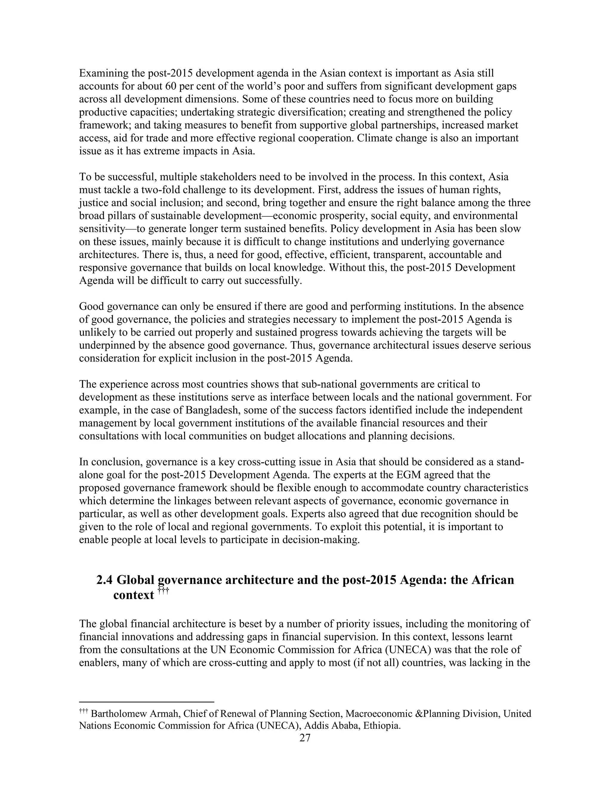 27
Examining the post-2015 development agenda in the Asian context is important as Asia still
accounts for about 60 per cent of the world’s poor and suffers from significant development gaps
across all development dimensions. Some of these countries need to focus more on building
productive capacities; undertaking strategic diversification; creating and strengthened the policy
framework; and taking measures to benefit from supportive global partnerships, increased market
access, aid for trade and more effective regional cooperation. Climate change is also an important
issue as it has extreme impacts in Asia.
To be successful, multiple stakeholders need to be involved in the process. In this context, Asia
must tackle a two-fold challenge to its development. First, address the issues of human rights,
justice and social inclusion; and second, bring together and ensure the right balance among the three
broad pillars of sustainable development—economic prosperity, social equity, and environmental
sensitivity—to generate longer term sustained benefits. Policy development in Asia has been slow
on these issues, mainly because it is difficult to change institutions and underlying governance
architectures. There is, thus, a need for good, effective, efficient, transparent, accountable and
responsive governance that builds on local knowledge. Without this, the post-2015 Development
Agenda will be difficult to carry out successfully.
Good governance can only be ensured if there are good and performing institutions. In the absence
of good governance, the policies and strategies necessary to implement the post-2015 Agenda is
unlikely to be carried out properly and sustained progress towards achieving the targets will be
underpinned by the absence good governance. Thus, governance architectural issues deserve serious
consideration for explicit inclusion in the post-2015 Agenda.
The experience across most countries shows that sub-national governments are critical to
development as these institutions serve as interface between locals and the national government. For
example, in the case of Bangladesh, some of the success factors identified include the independent
management by local government institutions of the available financial resources and their
consultations with local communities on budget allocations and planning decisions.
In conclusion, governance is a key cross-cutting issue in Asia that should be considered as a stand-
alone goal for the post-2015 Development Agenda. The experts at the EGM agreed that the
proposed governance framework should be flexible enough to accommodate country characteristics
which determine the linkages between relevant aspects of governance, economic governance in
particular, as well as other development goals. Experts also agreed that due recognition should be
given to the role of local and regional governments. To exploit this potential, it is important to
enable people at local levels to participate in decision-making.
2.4 Global governance architecture and the post-2015 Agenda: the African
context †††
The global financial architecture is beset by a number of priority issues, including the monitoring of
financial innovations and addressing gaps in financial supervision. In this context, lessons learnt
from the consultations at the UN Economic Commission for Africa (UNECA) was that the role of
enablers, many of which are cross-cutting and apply to most (if not all) countries, was lacking in the
†††
Bartholomew Armah, Chief of Renewal of Planning Section, Macroeconomic &Planning Division, United
Nations Economic Commission for Africa (UNECA), Addis Ababa, Ethiopia.
 