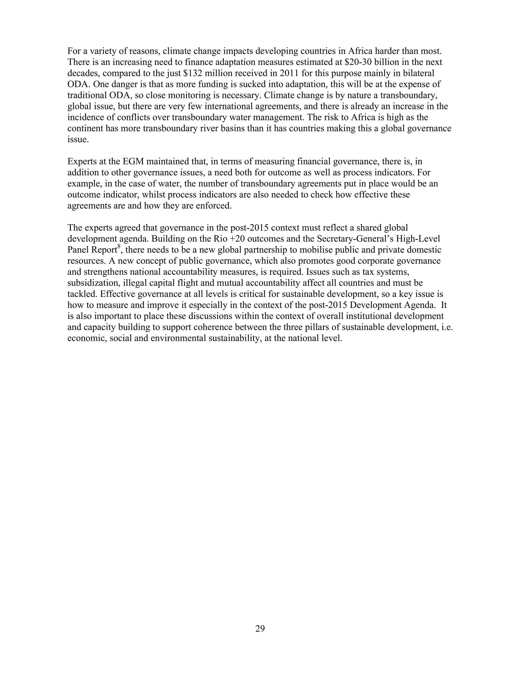 29
For a variety of reasons, climate change impacts developing countries in Africa harder than most.
There is an increasing need to finance adaptation measures estimated at $20-30 billion in the next
decades, compared to the just $132 million received in 2011 for this purpose mainly in bilateral
ODA. One danger is that as more funding is sucked into adaptation, this will be at the expense of
traditional ODA, so close monitoring is necessary. Climate change is by nature a transboundary,
global issue, but there are very few international agreements, and there is already an increase in the
incidence of conflicts over transboundary water management. The risk to Africa is high as the
continent has more transboundary river basins than it has countries making this a global governance
issue.
Experts at the EGM maintained that, in terms of measuring financial governance, there is, in
addition to other governance issues, a need both for outcome as well as process indicators. For
example, in the case of water, the number of transboundary agreements put in place would be an
outcome indicator, whilst process indicators are also needed to check how effective these
agreements are and how they are enforced.
The experts agreed that governance in the post-2015 context must reflect a shared global
development agenda. Building on the Rio +20 outcomes and the Secretary-General’s High-Level
Panel Report8
, there needs to be a new global partnership to mobilise public and private domestic
resources. A new concept of public governance, which also promotes good corporate governance
and strengthens national accountability measures, is required. Issues such as tax systems,
subsidization, illegal capital flight and mutual accountability affect all countries and must be
tackled. Effective governance at all levels is critical for sustainable development, so a key issue is
how to measure and improve it especially in the context of the post-2015 Development Agenda. It
is also important to place these discussions within the context of overall institutional development
and capacity building to support coherence between the three pillars of sustainable development, i.e.
economic, social and environmental sustainability, at the national level.
 