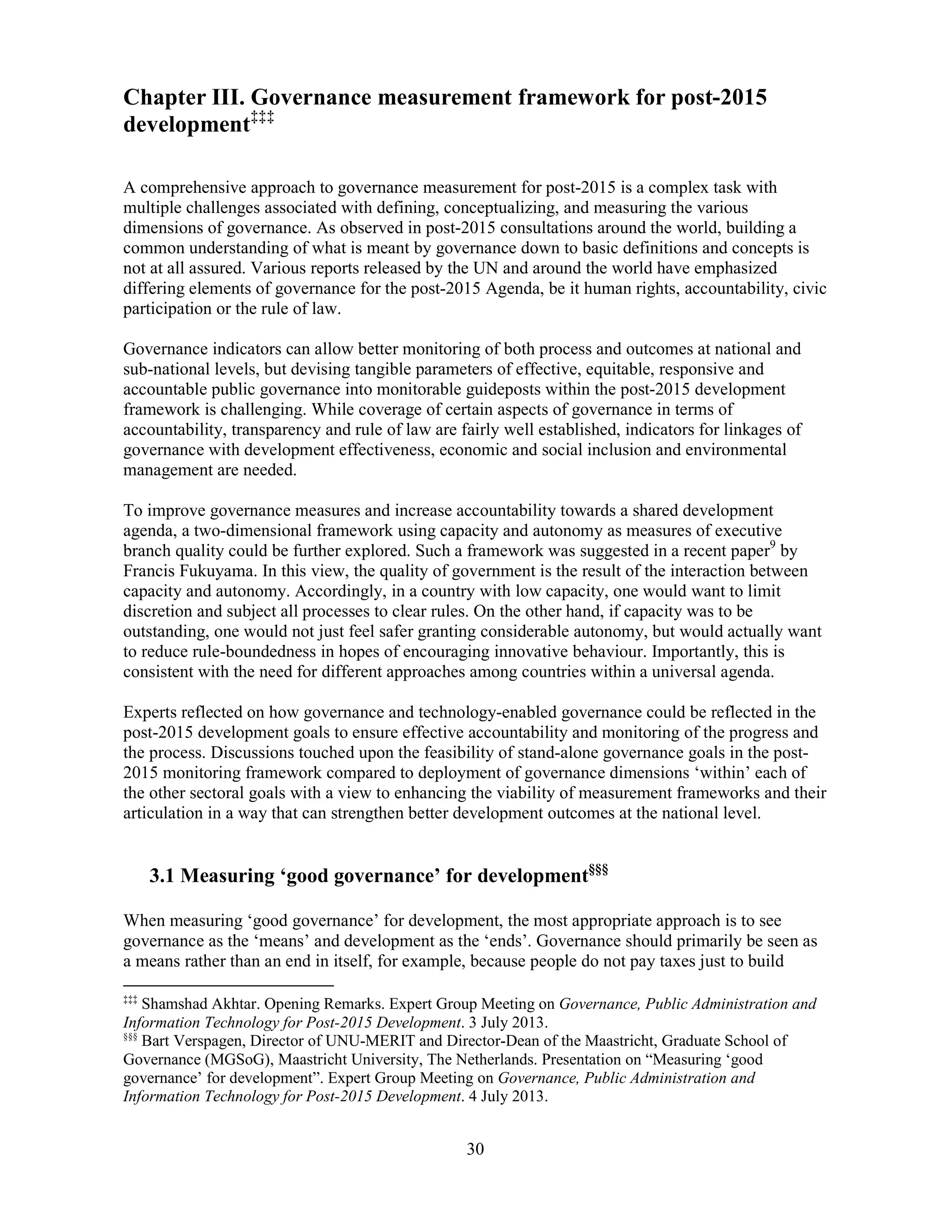 30
Chapter III. Governance measurement framework for post-2015
development‡‡‡
A comprehensive approach to governance measurement for post-2015 is a complex task with
multiple challenges associated with defining, conceptualizing, and measuring the various
dimensions of governance. As observed in post-2015 consultations around the world, building a
common understanding of what is meant by governance down to basic definitions and concepts is
not at all assured. Various reports released by the UN and around the world have emphasized
differing elements of governance for the post-2015 Agenda, be it human rights, accountability, civic
participation or the rule of law.
Governance indicators can allow better monitoring of both process and outcomes at national and
sub-national levels, but devising tangible parameters of effective, equitable, responsive and
accountable public governance into monitorable guideposts within the post-2015 development
framework is challenging. While coverage of certain aspects of governance in terms of
accountability, transparency and rule of law are fairly well established, indicators for linkages of
governance with development effectiveness, economic and social inclusion and environmental
management are needed.
To improve governance measures and increase accountability towards a shared development
agenda, a two-dimensional framework using capacity and autonomy as measures of executive
branch quality could be further explored. Such a framework was suggested in a recent paper9
by
Francis Fukuyama. In this view, the quality of government is the result of the interaction between
capacity and autonomy. Accordingly, in a country with low capacity, one would want to limit
discretion and subject all processes to clear rules. On the other hand, if capacity was to be
outstanding, one would not just feel safer granting considerable autonomy, but would actually want
to reduce rule-boundedness in hopes of encouraging innovative behaviour. Importantly, this is
consistent with the need for different approaches among countries within a universal agenda.
Experts reflected on how governance and technology-enabled governance could be reflected in the
post-2015 development goals to ensure effective accountability and monitoring of the progress and
the process. Discussions touched upon the feasibility of stand-alone governance goals in the post-
2015 monitoring framework compared to deployment of governance dimensions ‘within’ each of
the other sectoral goals with a view to enhancing the viability of measurement frameworks and their
articulation in a way that can strengthen better development outcomes at the national level.
3.1 Measuring ‘good governance’ for development§§§
When measuring ‘good governance’ for development, the most appropriate approach is to see
governance as the ‘means’ and development as the ‘ends’. Governance should primarily be seen as
a means rather than an end in itself, for example, because people do not pay taxes just to build
‡‡‡
Shamshad Akhtar. Opening Remarks. Expert Group Meeting on Governance, Public Administration and
Information Technology for Post-2015 Development. 3 July 2013.
§§§
Bart Verspagen, Director of UNU-MERIT and Director-Dean of the Maastricht, Graduate School of
Governance (MGSoG), Maastricht University, The Netherlands. Presentation on “Measuring ‘good
governance’ for development”. Expert Group Meeting on Governance, Public Administration and
Information Technology for Post-2015 Development. 4 July 2013.
 