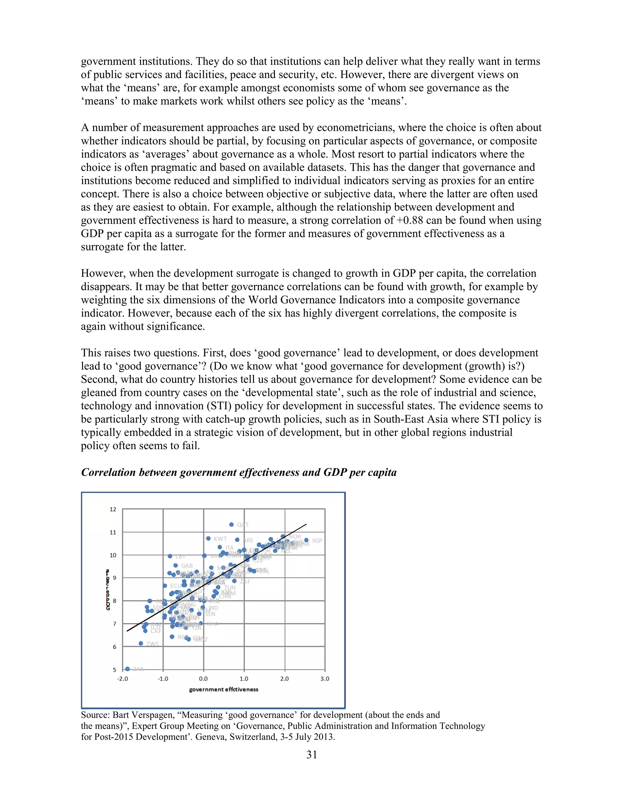 31
government institutions. They do so that institutions can help deliver what they really want in terms
of public services and facilities, peace and security, etc. However, there are divergent views on
what the ‘means’ are, for example amongst economists some of whom see governance as the
‘means’ to make markets work whilst others see policy as the ‘means’.
A number of measurement approaches are used by econometricians, where the choice is often about
whether indicators should be partial, by focusing on particular aspects of governance, or composite
indicators as ‘averages’ about governance as a whole. Most resort to partial indicators where the
choice is often pragmatic and based on available datasets. This has the danger that governance and
institutions become reduced and simplified to individual indicators serving as proxies for an entire
concept. There is also a choice between objective or subjective data, where the latter are often used
as they are easiest to obtain. For example, although the relationship between development and
government effectiveness is hard to measure, a strong correlation of +0.88 can be found when using
GDP per capita as a surrogate for the former and measures of government effectiveness as a
surrogate for the latter.
However, when the development surrogate is changed to growth in GDP per capita, the correlation
disappears. It may be that better governance correlations can be found with growth, for example by
weighting the six dimensions of the World Governance Indicators into a composite governance
indicator. However, because each of the six has highly divergent correlations, the composite is
again without significance.
This raises two questions. First, does ‘good governance’ lead to development, or does development
lead to ‘good governance’? (Do we know what ‘good governance for development (growth) is?)
Second, what do country histories tell us about governance for development? Some evidence can be
gleaned from country cases on the ‘developmental state’, such as the role of industrial and science,
technology and innovation (STI) policy for development in successful states. The evidence seems to
be particularly strong with catch-up growth policies, such as in South-East Asia where STI policy is
typically embedded in a strategic vision of development, but in other global regions industrial
policy often seems to fail.
Correlation between government effectiveness and GDP per capita
Source: Bart Verspagen, “Measuring ‘good governance’ for development (about the ends and
the means)”, Expert Group Meeting on ‘Governance, Public Administration and Information Technology
for Post-2015 Development’. Geneva, Switzerland, 3-5 July 2013.
 