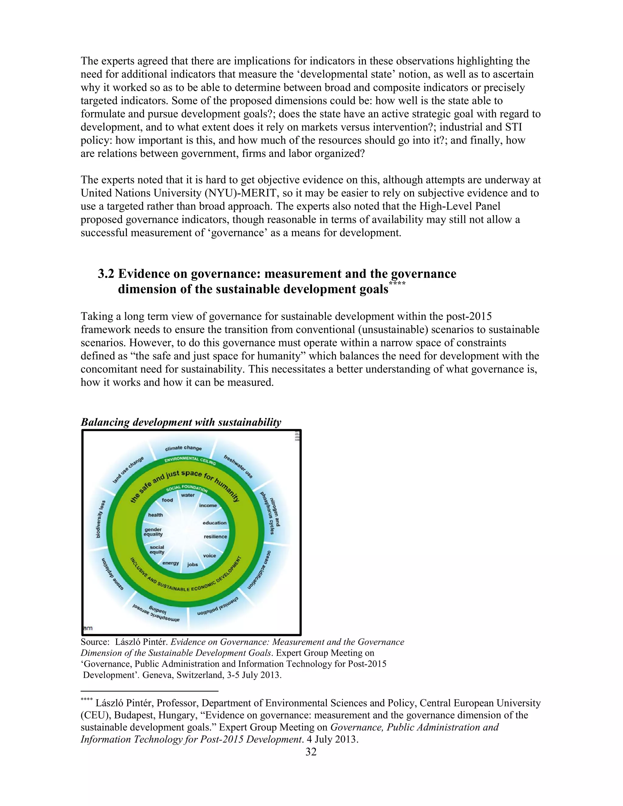 32
The experts agreed that there are implications for indicators in these observations highlighting the
need for additional indicators that measure the ‘developmental state’ notion, as well as to ascertain
why it worked so as to be able to determine between broad and composite indicators or precisely
targeted indicators. Some of the proposed dimensions could be: how well is the state able to
formulate and pursue development goals?; does the state have an active strategic goal with regard to
development, and to what extent does it rely on markets versus intervention?; industrial and STI
policy: how important is this, and how much of the resources should go into it?; and finally, how
are relations between government, firms and labor organized?
The experts noted that it is hard to get objective evidence on this, although attempts are underway at
United Nations University (NYU)-MERIT, so it may be easier to rely on subjective evidence and to
use a targeted rather than broad approach. The experts also noted that the High-Level Panel
proposed governance indicators, though reasonable in terms of availability may still not allow a
successful measurement of ‘governance’ as a means for development.
3.2 Evidence on governance: measurement and the governance
dimension of the sustainable development goals****
Taking a long term view of governance for sustainable development within the post-2015
framework needs to ensure the transition from conventional (unsustainable) scenarios to sustainable
scenarios. However, to do this governance must operate within a narrow space of constraints
defined as “the safe and just space for humanity” which balances the need for development with the
concomitant need for sustainability. This necessitates a better understanding of what governance is,
how it works and how it can be measured.
Balancing development with sustainability
Source: László Pintér. Evidence on Governance: Measurement and the Governance
Dimension of the Sustainable Development Goals. Expert Group Meeting on
‘Governance, Public Administration and Information Technology for Post-2015
Development’. Geneva, Switzerland, 3-5 July 2013.
****
László Pintér, Professor, Department of Environmental Sciences and Policy, Central European University
(CEU), Budapest, Hungary, “Evidence on governance: measurement and the governance dimension of the
sustainable development goals.” Expert Group Meeting on Governance, Public Administration and
Information Technology for Post-2015 Development. 4 July 2013.
 