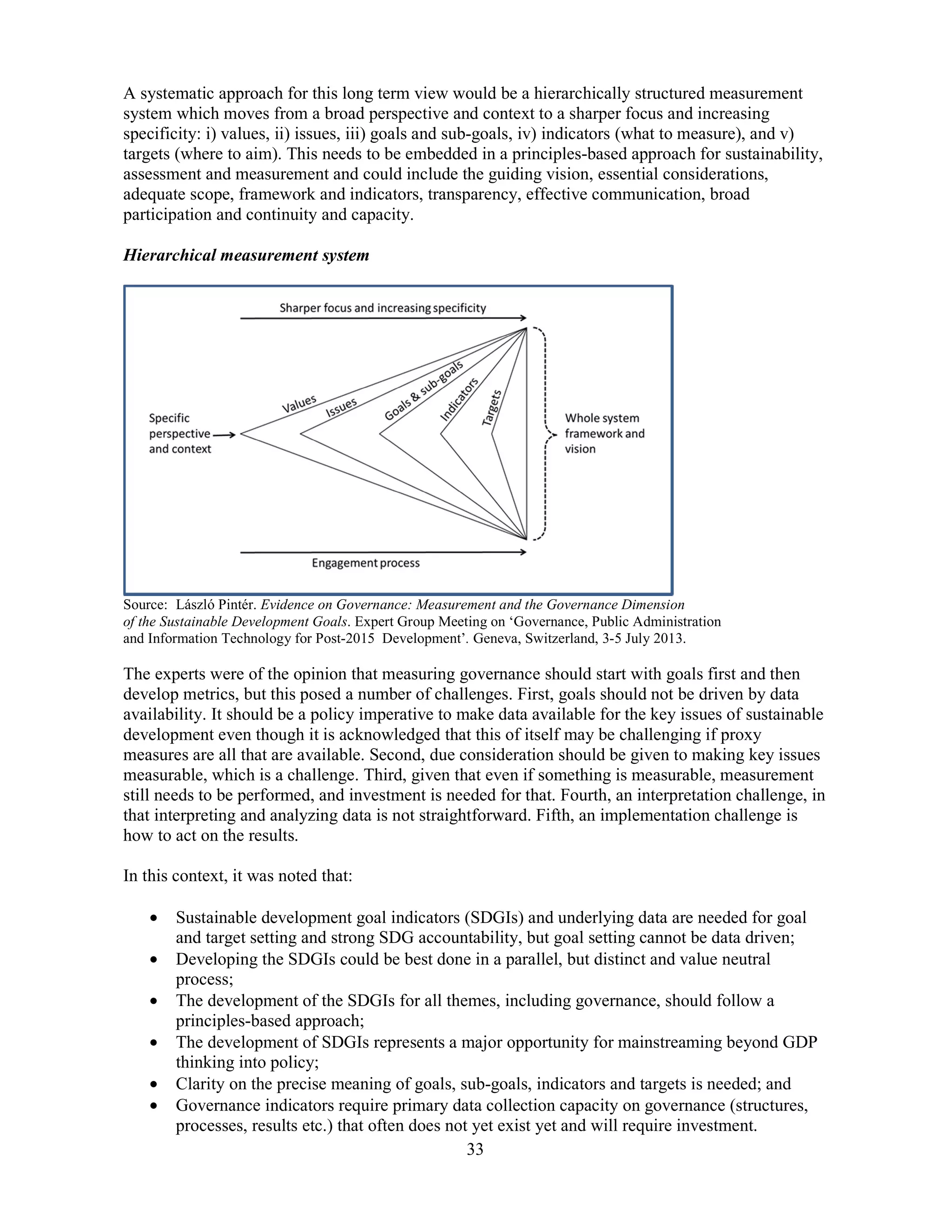 33
A systematic approach for this long term view would be a hierarchically structured measurement
system which moves from a broad perspective and context to a sharper focus and increasing
specificity: i) values, ii) issues, iii) goals and sub-goals, iv) indicators (what to measure), and v)
targets (where to aim). This needs to be embedded in a principles-based approach for sustainability,
assessment and measurement and could include the guiding vision, essential considerations,
adequate scope, framework and indicators, transparency, effective communication, broad
participation and continuity and capacity.
Hierarchical measurement system
Source: László Pintér. Evidence on Governance: Measurement and the Governance Dimension
of the Sustainable Development Goals. Expert Group Meeting on ‘Governance, Public Administration
and Information Technology for Post-2015 Development’. Geneva, Switzerland, 3-5 July 2013.
The experts were of the opinion that measuring governance should start with goals first and then
develop metrics, but this posed a number of challenges. First, goals should not be driven by data
availability. It should be a policy imperative to make data available for the key issues of sustainable
development even though it is acknowledged that this of itself may be challenging if proxy
measures are all that are available. Second, due consideration should be given to making key issues
measurable, which is a challenge. Third, given that even if something is measurable, measurement
still needs to be performed, and investment is needed for that. Fourth, an interpretation challenge, in
that interpreting and analyzing data is not straightforward. Fifth, an implementation challenge is
how to act on the results.
In this context, it was noted that:
• Sustainable development goal indicators (SDGIs) and underlying data are needed for goal
and target setting and strong SDG accountability, but goal setting cannot be data driven;
• Developing the SDGIs could be best done in a parallel, but distinct and value neutral
process;
• The development of the SDGIs for all themes, including governance, should follow a
principles-based approach;
• The development of SDGIs represents a major opportunity for mainstreaming beyond GDP
thinking into policy;
• Clarity on the precise meaning of goals, sub-goals, indicators and targets is needed; and
• Governance indicators require primary data collection capacity on governance (structures,
processes, results etc.) that often does not yet exist yet and will require investment.
 