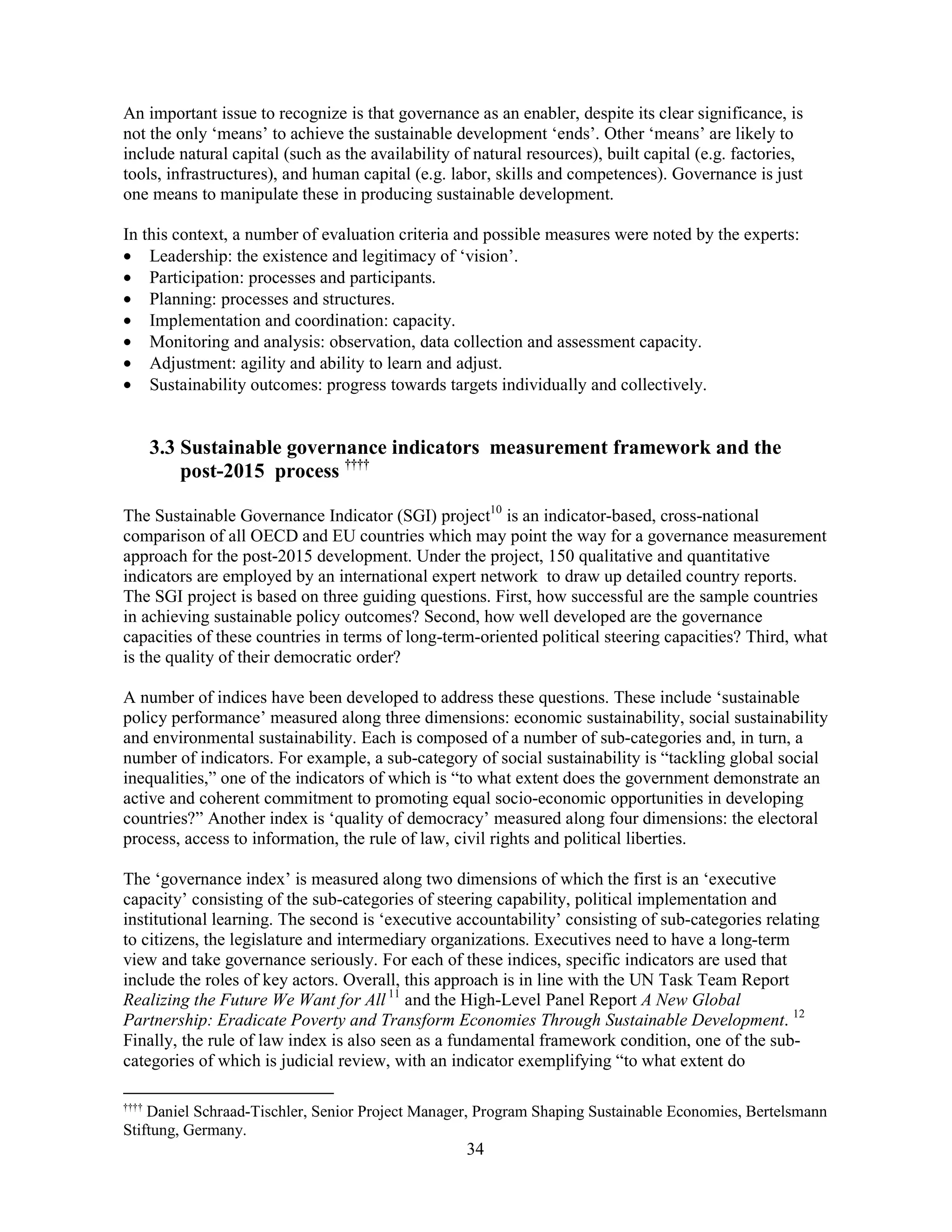 34
An important issue to recognize is that governance as an enabler, despite its clear significance, is
not the only ‘means’ to achieve the sustainable development ‘ends’. Other ‘means’ are likely to
include natural capital (such as the availability of natural resources), built capital (e.g. factories,
tools, infrastructures), and human capital (e.g. labor, skills and competences). Governance is just
one means to manipulate these in producing sustainable development.
In this context, a number of evaluation criteria and possible measures were noted by the experts:
• Leadership: the existence and legitimacy of ‘vision’.
• Participation: processes and participants.
• Planning: processes and structures.
• Implementation and coordination: capacity.
• Monitoring and analysis: observation, data collection and assessment capacity.
• Adjustment: agility and ability to learn and adjust.
• Sustainability outcomes: progress towards targets individually and collectively.
3.3 Sustainable governance indicators measurement framework and the
post-2015 process ††††
The Sustainable Governance Indicator (SGI) project10
is an indicator-based, cross-national
comparison of all OECD and EU countries which may point the way for a governance measurement
approach for the post-2015 development. Under the project, 150 qualitative and quantitative
indicators are employed by an international expert network to draw up detailed country reports.
The SGI project is based on three guiding questions. First, how successful are the sample countries
in achieving sustainable policy outcomes? Second, how well developed are the governance
capacities of these countries in terms of long-term-oriented political steering capacities? Third, what
is the quality of their democratic order?
A number of indices have been developed to address these questions. These include ‘sustainable
policy performance’ measured along three dimensions: economic sustainability, social sustainability
and environmental sustainability. Each is composed of a number of sub-categories and, in turn, a
number of indicators. For example, a sub-category of social sustainability is “tackling global social
inequalities,” one of the indicators of which is “to what extent does the government demonstrate an
active and coherent commitment to promoting equal socio-economic opportunities in developing
countries?” Another index is ‘quality of democracy’ measured along four dimensions: the electoral
process, access to information, the rule of law, civil rights and political liberties.
The ‘governance index’ is measured along two dimensions of which the first is an ‘executive
capacity’ consisting of the sub-categories of steering capability, political implementation and
institutional learning. The second is ‘executive accountability’ consisting of sub-categories relating
to citizens, the legislature and intermediary organizations. Executives need to have a long-term
view and take governance seriously. For each of these indices, specific indicators are used that
include the roles of key actors. Overall, this approach is in line with the UN Task Team Report
Realizing the Future We Want for All 11
and the High-Level Panel Report A New Global
Partnership: Eradicate Poverty and Transform Economies Through Sustainable Development. 12
Finally, the rule of law index is also seen as a fundamental framework condition, one of the sub-
categories of which is judicial review, with an indicator exemplifying “to what extent do
††††
Daniel Schraad-Tischler, Senior Project Manager, Program Shaping Sustainable Economies, Bertelsmann
Stiftung, Germany.
 