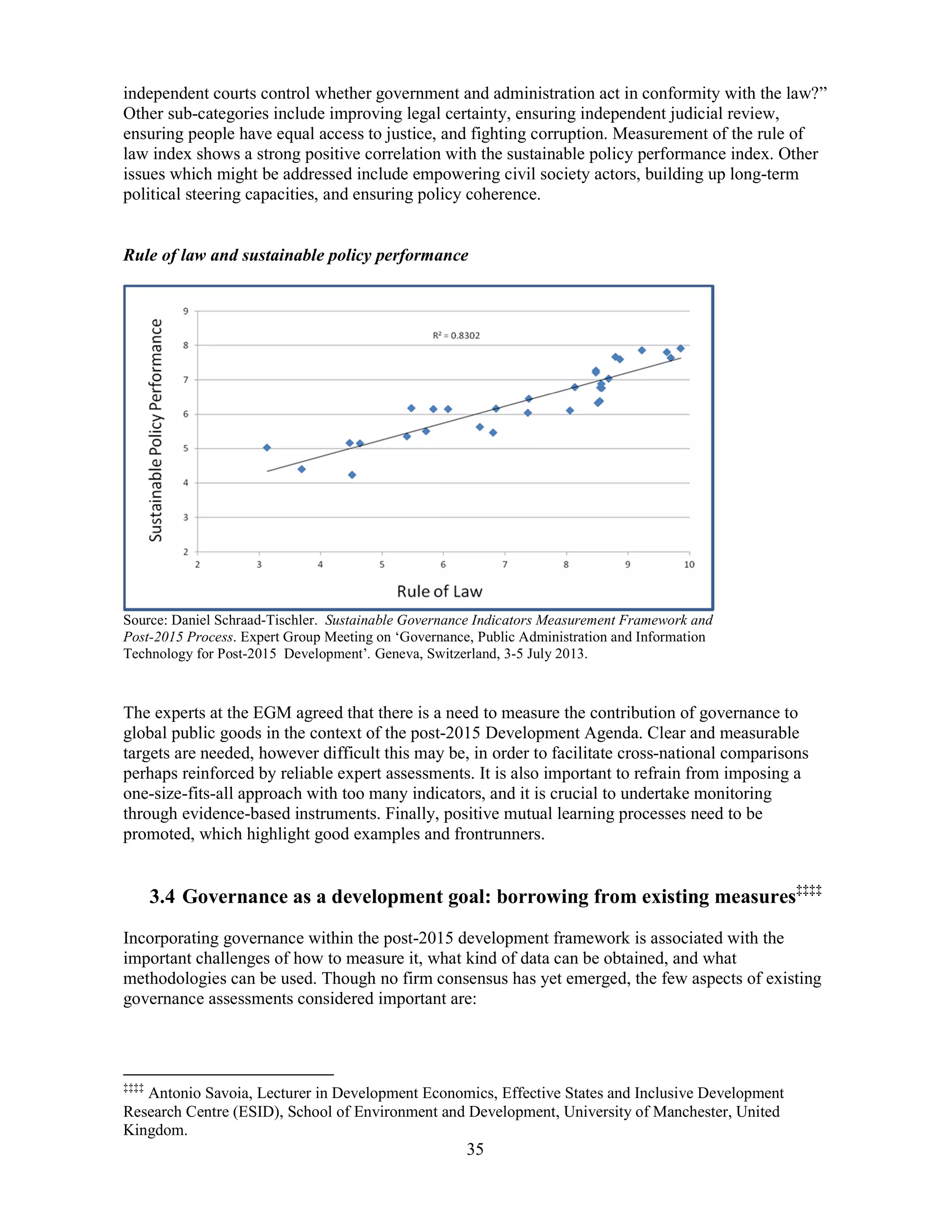 35
independent courts control whether government and administration act in conformity with the law?”
Other sub-categories include improving legal certainty, ensuring independent judicial review,
ensuring people have equal access to justice, and fighting corruption. Measurement of the rule of
law index shows a strong positive correlation with the sustainable policy performance index. Other
issues which might be addressed include empowering civil society actors, building up long-term
political steering capacities, and ensuring policy coherence.
Rule of law and sustainable policy performance
Source: Daniel Schraad-Tischler. Sustainable Governance Indicators Measurement Framework and
Post-2015 Process. Expert Group Meeting on ‘Governance, Public Administration and Information
Technology for Post-2015 Development’. Geneva, Switzerland, 3-5 July 2013.
The experts at the EGM agreed that there is a need to measure the contribution of governance to
global public goods in the context of the post-2015 Development Agenda. Clear and measurable
targets are needed, however difficult this may be, in order to facilitate cross-national comparisons
perhaps reinforced by reliable expert assessments. It is also important to refrain from imposing a
one-size-fits-all approach with too many indicators, and it is crucial to undertake monitoring
through evidence-based instruments. Finally, positive mutual learning processes need to be
promoted, which highlight good examples and frontrunners.
3.4 Governance as a development goal: borrowing from existing measures‡‡‡‡
Incorporating governance within the post-2015 development framework is associated with the
important challenges of how to measure it, what kind of data can be obtained, and what
methodologies can be used. Though no firm consensus has yet emerged, the few aspects of existing
governance assessments considered important are:
‡‡‡‡
Antonio Savoia, Lecturer in Development Economics, Effective States and Inclusive Development
Research Centre (ESID), School of Environment and Development, University of Manchester, United
Kingdom.
 
