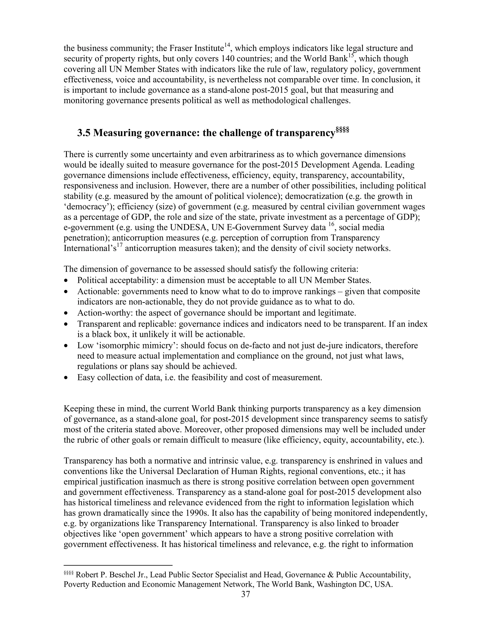 37
the business community; the Fraser Institute14
, which employs indicators like legal structure and
security of property rights, but only covers 140 countries; and the World Bank15
, which though
covering all UN Member States with indicators like the rule of law, regulatory policy, government
effectiveness, voice and accountability, is nevertheless not comparable over time. In conclusion, it
is important to include governance as a stand-alone post-2015 goal, but that measuring and
monitoring governance presents political as well as methodological challenges.
3.5 Measuring governance: the challenge of transparency§§§§
There is currently some uncertainty and even arbitrariness as to which governance dimensions
would be ideally suited to measure governance for the post-2015 Development Agenda. Leading
governance dimensions include effectiveness, efficiency, equity, transparency, accountability,
responsiveness and inclusion. However, there are a number of other possibilities, including political
stability (e.g. measured by the amount of political violence); democratization (e.g. the growth in
‘democracy’); efficiency (size) of government (e.g. measured by central civilian government wages
as a percentage of GDP, the role and size of the state, private investment as a percentage of GDP);
e-government (e.g. using the UNDESA, UN E-Government Survey data 16
, social media
penetration); anticorruption measures (e.g. perception of corruption from Transparency
International’s17
anticorruption measures taken); and the density of civil society networks.
The dimension of governance to be assessed should satisfy the following criteria:
• Political acceptability: a dimension must be acceptable to all UN Member States.
• Actionable: governments need to know what to do to improve rankings – given that composite
indicators are non-actionable, they do not provide guidance as to what to do.
• Action-worthy: the aspect of governance should be important and legitimate.
• Transparent and replicable: governance indices and indicators need to be transparent. If an index
is a black box, it unlikely it will be actionable.
• Low ‘isomorphic mimicry’: should focus on de-facto and not just de-jure indicators, therefore
need to measure actual implementation and compliance on the ground, not just what laws,
regulations or plans say should be achieved.
• Easy collection of data, i.e. the feasibility and cost of measurement.
Keeping these in mind, the current World Bank thinking purports transparency as a key dimension
of governance, as a stand-alone goal, for post-2015 development since transparency seems to satisfy
most of the criteria stated above. Moreover, other proposed dimensions may well be included under
the rubric of other goals or remain difficult to measure (like efficiency, equity, accountability, etc.).
Transparency has both a normative and intrinsic value, e.g. transparency is enshrined in values and
conventions like the Universal Declaration of Human Rights, regional conventions, etc.; it has
empirical justification inasmuch as there is strong positive correlation between open government
and government effectiveness. Transparency as a stand-alone goal for post-2015 development also
has historical timeliness and relevance evidenced from the right to information legislation which
has grown dramatically since the 1990s. It also has the capability of being monitored independently,
e.g. by organizations like Transparency International. Transparency is also linked to broader
objectives like ‘open government’ which appears to have a strong positive correlation with
government effectiveness. It has historical timeliness and relevance, e.g. the right to information
§§§§
Robert P. Beschel Jr., Lead Public Sector Specialist and Head, Governance & Public Accountability,
Poverty Reduction and Economic Management Network, The World Bank, Washington DC, USA.
 