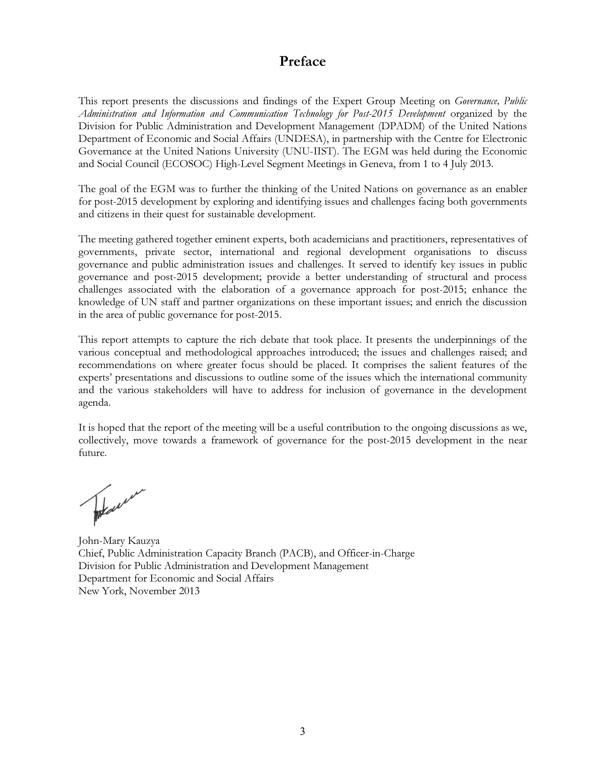 3
Preface
This report presents the discussions and findings of the Expert Group Meeting on Governance, Public
Administration and Information and Communication Technology for Post-2015 Development organized by the
Division for Public Administration and Development Management (DPADM) of the United Nations
Department of Economic and Social Affairs (UNDESA), in partnership with the Centre for Electronic
Governance at the United Nations University (UNU-IIST). The EGM was held during the Economic
and Social Council (ECOSOC) High-Level Segment Meetings in Geneva, from 1 to 4 July 2013.
The goal of the EGM was to further the thinking of the United Nations on governance as an enabler
for post-2015 development by exploring and identifying issues and challenges facing both governments
and citizens in their quest for sustainable development.
The meeting gathered together eminent experts, both academicians and practitioners, representatives of
governments, private sector, international and regional development organisations to discuss
governance and public administration issues and challenges. It served to identify key issues in public
governance and post-2015 development; provide a better understanding of structural and process
challenges associated with the elaboration of a governance approach for post-2015; enhance the
knowledge of UN staff and partner organizations on these important issues; and enrich the discussion
in the area of public governance for post-2015.
This report attempts to capture the rich debate that took place. It presents the underpinnings of the
various conceptual and methodological approaches introduced; the issues and challenges raised; and
recommendations on where greater focus should be placed. It comprises the salient features of the
experts’ presentations and discussions to outline some of the issues which the international community
and the various stakeholders will have to address for inclusion of governance in the development
agenda.
It is hoped that the report of the meeting will be a useful contribution to the ongoing discussions as we,
collectively, move towards a framework of governance for the post-2015 development in the near
future.
John-Mary Kauzya
Chief, Public Administration Capacity Branch (PACB), and Officer-in-Charge
Division for Public Administration and Development Management
Department for Economic and Social Affairs
New York, November 2013
 