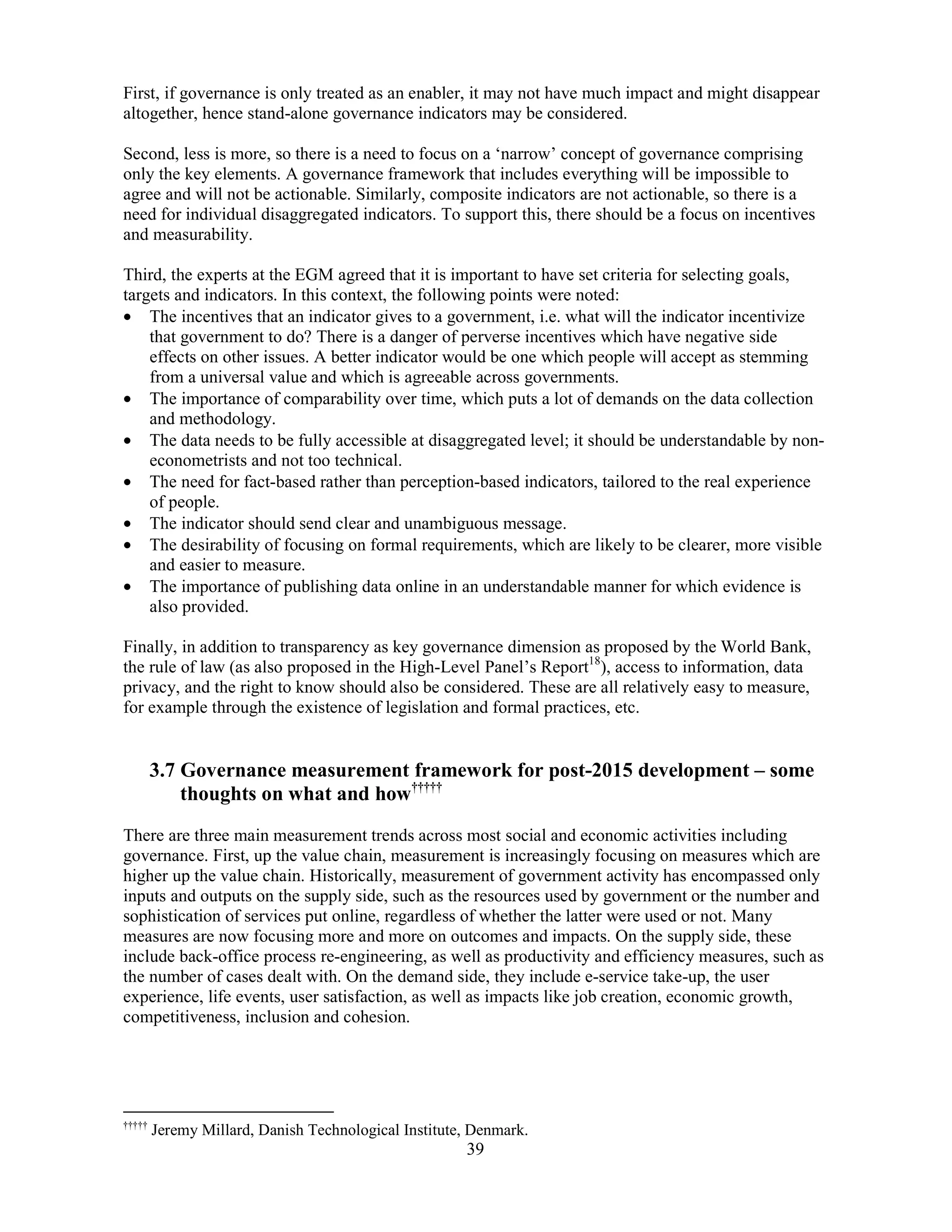 39
First, if governance is only treated as an enabler, it may not have much impact and might disappear
altogether, hence stand-alone governance indicators may be considered.
Second, less is more, so there is a need to focus on a ‘narrow’ concept of governance comprising
only the key elements. A governance framework that includes everything will be impossible to
agree and will not be actionable. Similarly, composite indicators are not actionable, so there is a
need for individual disaggregated indicators. To support this, there should be a focus on incentives
and measurability.
Third, the experts at the EGM agreed that it is important to have set criteria for selecting goals,
targets and indicators. In this context, the following points were noted:
• The incentives that an indicator gives to a government, i.e. what will the indicator incentivize
that government to do? There is a danger of perverse incentives which have negative side
effects on other issues. A better indicator would be one which people will accept as stemming
from a universal value and which is agreeable across governments.
• The importance of comparability over time, which puts a lot of demands on the data collection
and methodology.
• The data needs to be fully accessible at disaggregated level; it should be understandable by non-
econometrists and not too technical.
• The need for fact-based rather than perception-based indicators, tailored to the real experience
of people.
• The indicator should send clear and unambiguous message.
• The desirability of focusing on formal requirements, which are likely to be clearer, more visible
and easier to measure.
• The importance of publishing data online in an understandable manner for which evidence is
also provided.
Finally, in addition to transparency as key governance dimension as proposed by the World Bank,
the rule of law (as also proposed in the High-Level Panel’s Report18
), access to information, data
privacy, and the right to know should also be considered. These are all relatively easy to measure,
for example through the existence of legislation and formal practices, etc.
3.7 Governance measurement framework for post-2015 development – some
thoughts on what and how†††††
There are three main measurement trends across most social and economic activities including
governance. First, up the value chain, measurement is increasingly focusing on measures which are
higher up the value chain. Historically, measurement of government activity has encompassed only
inputs and outputs on the supply side, such as the resources used by government or the number and
sophistication of services put online, regardless of whether the latter were used or not. Many
measures are now focusing more and more on outcomes and impacts. On the supply side, these
include back-office process re-engineering, as well as productivity and efficiency measures, such as
the number of cases dealt with. On the demand side, they include e-service take-up, the user
experience, life events, user satisfaction, as well as impacts like job creation, economic growth,
competitiveness, inclusion and cohesion.
†††††
Jeremy Millard, Danish Technological Institute, Denmark.
 
