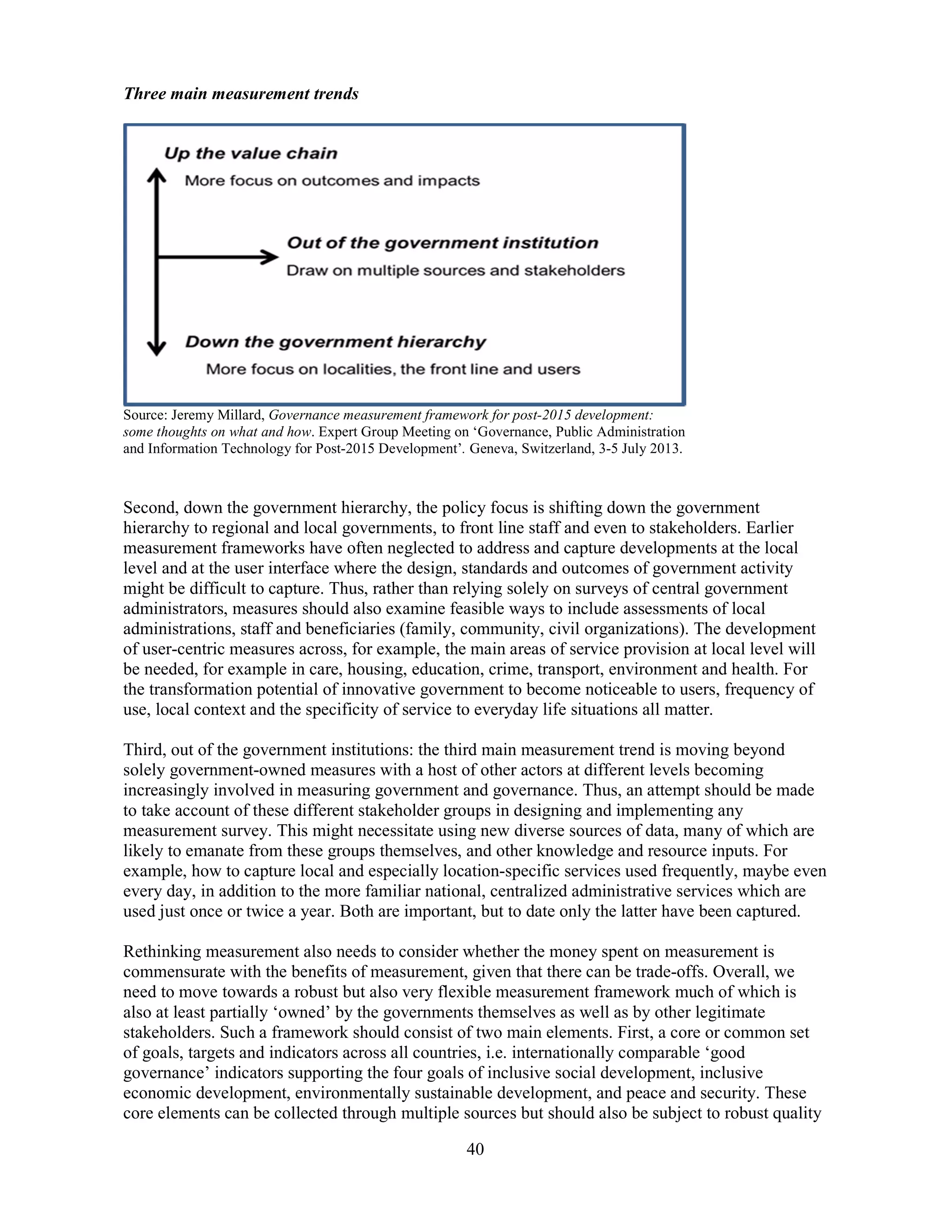 40
Three main measurement trends
Source: Jeremy Millard, Governance measurement framework for post-2015 development:
some thoughts on what and how. Expert Group Meeting on ‘Governance, Public Administration
and Information Technology for Post-2015 Development’. Geneva, Switzerland, 3-5 July 2013.
Second, down the government hierarchy, the policy focus is shifting down the government
hierarchy to regional and local governments, to front line staff and even to stakeholders. Earlier
measurement frameworks have often neglected to address and capture developments at the local
level and at the user interface where the design, standards and outcomes of government activity
might be difficult to capture. Thus, rather than relying solely on surveys of central government
administrators, measures should also examine feasible ways to include assessments of local
administrations, staff and beneficiaries (family, community, civil organizations). The development
of user-centric measures across, for example, the main areas of service provision at local level will
be needed, for example in care, housing, education, crime, transport, environment and health. For
the transformation potential of innovative government to become noticeable to users, frequency of
use, local context and the specificity of service to everyday life situations all matter.
Third, out of the government institutions: the third main measurement trend is moving beyond
solely government-owned measures with a host of other actors at different levels becoming
increasingly involved in measuring government and governance. Thus, an attempt should be made
to take account of these different stakeholder groups in designing and implementing any
measurement survey. This might necessitate using new diverse sources of data, many of which are
likely to emanate from these groups themselves, and other knowledge and resource inputs. For
example, how to capture local and especially location-specific services used frequently, maybe even
every day, in addition to the more familiar national, centralized administrative services which are
used just once or twice a year. Both are important, but to date only the latter have been captured.
Rethinking measurement also needs to consider whether the money spent on measurement is
commensurate with the benefits of measurement, given that there can be trade-offs. Overall, we
need to move towards a robust but also very flexible measurement framework much of which is
also at least partially ‘owned’ by the governments themselves as well as by other legitimate
stakeholders. Such a framework should consist of two main elements. First, a core or common set
of goals, targets and indicators across all countries, i.e. internationally comparable ‘good
governance’ indicators supporting the four goals of inclusive social development, inclusive
economic development, environmentally sustainable development, and peace and security. These
core elements can be collected through multiple sources but should also be subject to robust quality
 