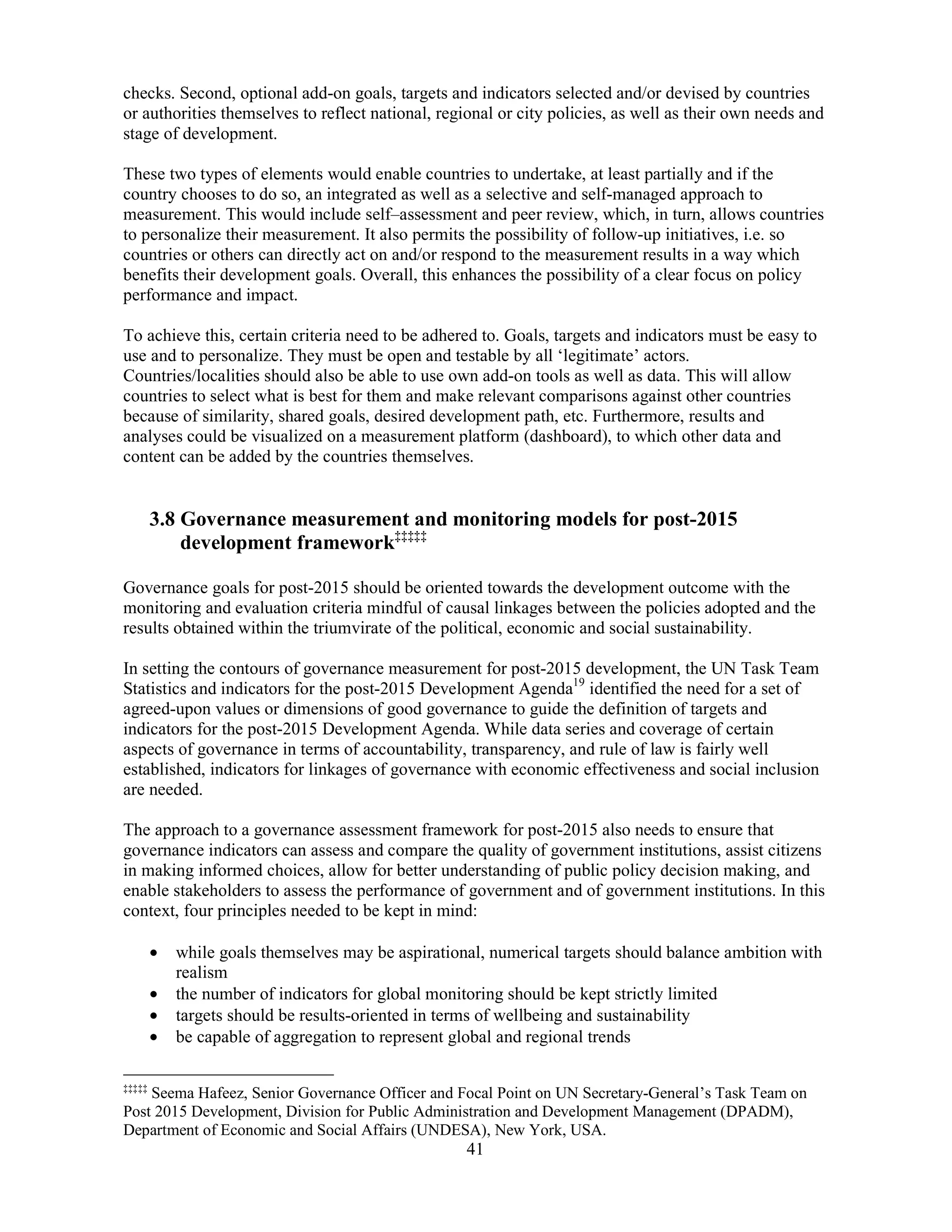 41
checks. Second, optional add-on goals, targets and indicators selected and/or devised by countries
or authorities themselves to reflect national, regional or city policies, as well as their own needs and
stage of development.
These two types of elements would enable countries to undertake, at least partially and if the
country chooses to do so, an integrated as well as a selective and self-managed approach to
measurement. This would include self–assessment and peer review, which, in turn, allows countries
to personalize their measurement. It also permits the possibility of follow-up initiatives, i.e. so
countries or others can directly act on and/or respond to the measurement results in a way which
benefits their development goals. Overall, this enhances the possibility of a clear focus on policy
performance and impact.
To achieve this, certain criteria need to be adhered to. Goals, targets and indicators must be easy to
use and to personalize. They must be open and testable by all ‘legitimate’ actors.
Countries/localities should also be able to use own add-on tools as well as data. This will allow
countries to select what is best for them and make relevant comparisons against other countries
because of similarity, shared goals, desired development path, etc. Furthermore, results and
analyses could be visualized on a measurement platform (dashboard), to which other data and
content can be added by the countries themselves.
3.8 Governance measurement and monitoring models for post-2015
development framework‡‡‡‡‡
Governance goals for post-2015 should be oriented towards the development outcome with the
monitoring and evaluation criteria mindful of causal linkages between the policies adopted and the
results obtained within the triumvirate of the political, economic and social sustainability.
In setting the contours of governance measurement for post-2015 development, the UN Task Team
Statistics and indicators for the post-2015 Development Agenda19
identified the need for a set of
agreed-upon values or dimensions of good governance to guide the definition of targets and
indicators for the post-2015 Development Agenda. While data series and coverage of certain
aspects of governance in terms of accountability, transparency, and rule of law is fairly well
established, indicators for linkages of governance with economic effectiveness and social inclusion
are needed.
The approach to a governance assessment framework for post-2015 also needs to ensure that
governance indicators can assess and compare the quality of government institutions, assist citizens
in making informed choices, allow for better understanding of public policy decision making, and
enable stakeholders to assess the performance of government and of government institutions. In this
context, four principles needed to be kept in mind:
• while goals themselves may be aspirational, numerical targets should balance ambition with
realism
• the number of indicators for global monitoring should be kept strictly limited
• targets should be results-oriented in terms of wellbeing and sustainability
• be capable of aggregation to represent global and regional trends
‡‡‡‡‡
Seema Hafeez, Senior Governance Officer and Focal Point on UN Secretary-General’s Task Team on
Post 2015 Development, Division for Public Administration and Development Management (DPADM),
Department of Economic and Social Affairs (UNDESA), New York, USA.
 