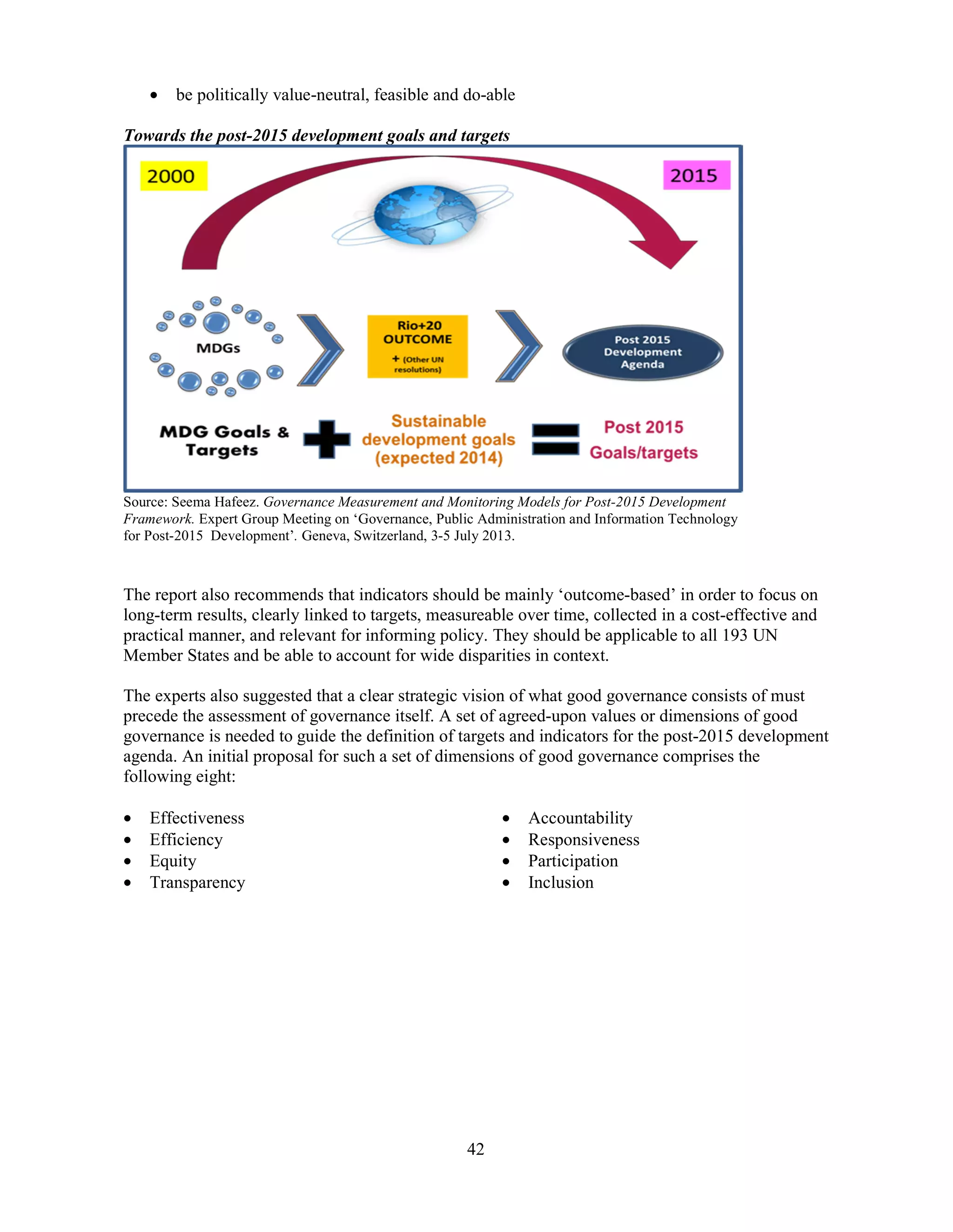 42
• be politically value-neutral, feasible and do-able
Towards the post-2015 development goals and targets
Source: Seema Hafeez. Governance Measurement and Monitoring Models for Post-2015 Development
Framework. Expert Group Meeting on ‘Governance, Public Administration and Information Technology
for Post-2015 Development’. Geneva, Switzerland, 3-5 July 2013.
The report also recommends that indicators should be mainly ‘outcome-based’ in order to focus on
long-term results, clearly linked to targets, measureable over time, collected in a cost-effective and
practical manner, and relevant for informing policy. They should be applicable to all 193 UN
Member States and be able to account for wide disparities in context.
The experts also suggested that a clear strategic vision of what good governance consists of must
precede the assessment of governance itself. A set of agreed-upon values or dimensions of good
governance is needed to guide the definition of targets and indicators for the post-2015 development
agenda. An initial proposal for such a set of dimensions of good governance comprises the
following eight:
• Effectiveness
• Efficiency
• Equity
• Transparency
• Accountability
• Responsiveness
• Participation
• Inclusion
 