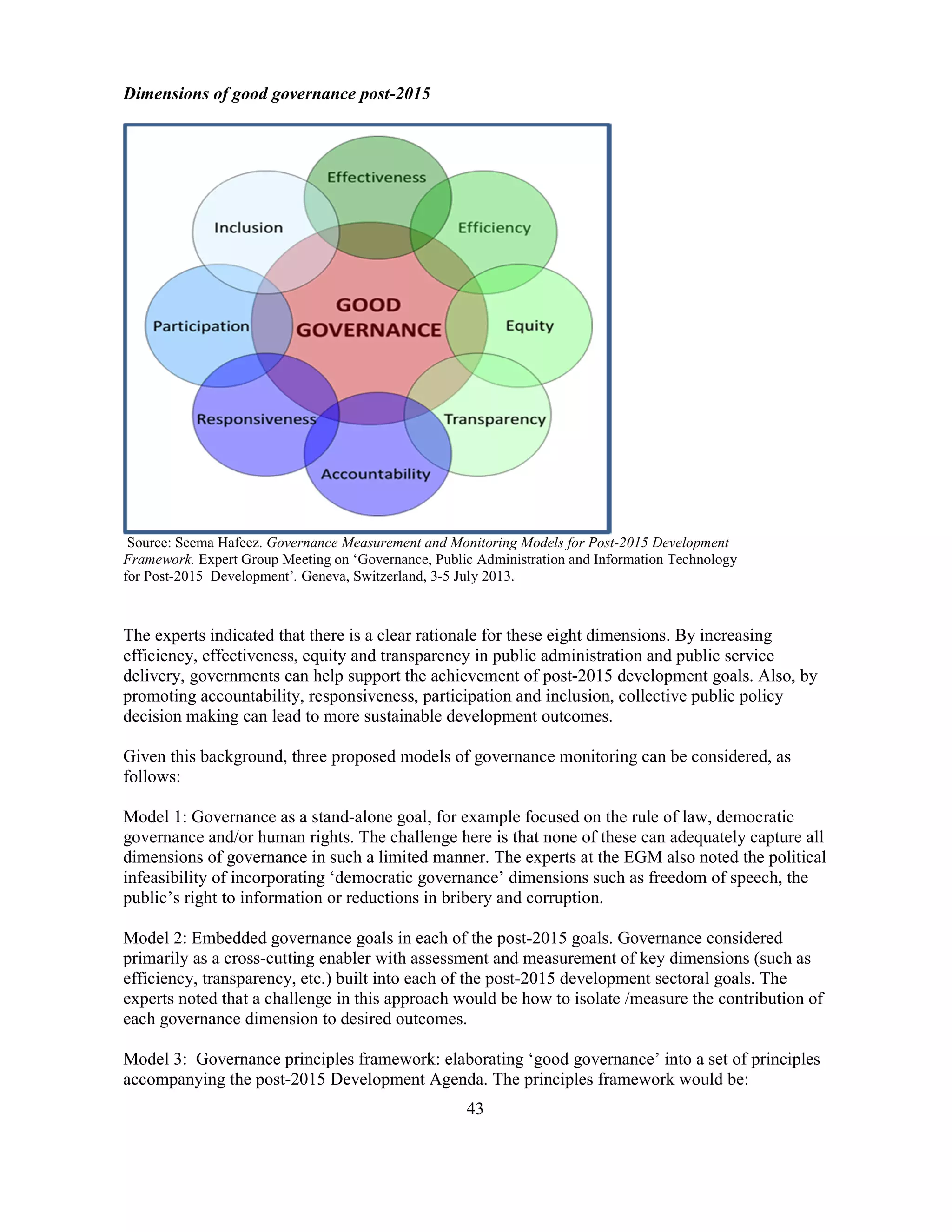 43
Dimensions of good governance post-2015
Source: Seema Hafeez. Governance Measurement and Monitoring Models for Post-2015 Development
Framework. Expert Group Meeting on ‘Governance, Public Administration and Information Technology
for Post-2015 Development’. Geneva, Switzerland, 3-5 July 2013.
The experts indicated that there is a clear rationale for these eight dimensions. By increasing
efficiency, effectiveness, equity and transparency in public administration and public service
delivery, governments can help support the achievement of post-2015 development goals. Also, by
promoting accountability, responsiveness, participation and inclusion, collective public policy
decision making can lead to more sustainable development outcomes.
Given this background, three proposed models of governance monitoring can be considered, as
follows:
Model 1: Governance as a stand-alone goal, for example focused on the rule of law, democratic
governance and/or human rights. The challenge here is that none of these can adequately capture all
dimensions of governance in such a limited manner. The experts at the EGM also noted the political
infeasibility of incorporating ‘democratic governance’ dimensions such as freedom of speech, the
public’s right to information or reductions in bribery and corruption.
Model 2: Embedded governance goals in each of the post-2015 goals. Governance considered
primarily as a cross-cutting enabler with assessment and measurement of key dimensions (such as
efficiency, transparency, etc.) built into each of the post-2015 development sectoral goals. The
experts noted that a challenge in this approach would be how to isolate /measure the contribution of
each governance dimension to desired outcomes.
Model 3: Governance principles framework: elaborating ‘good governance’ into a set of principles
accompanying the post-2015 Development Agenda. The principles framework would be:
 