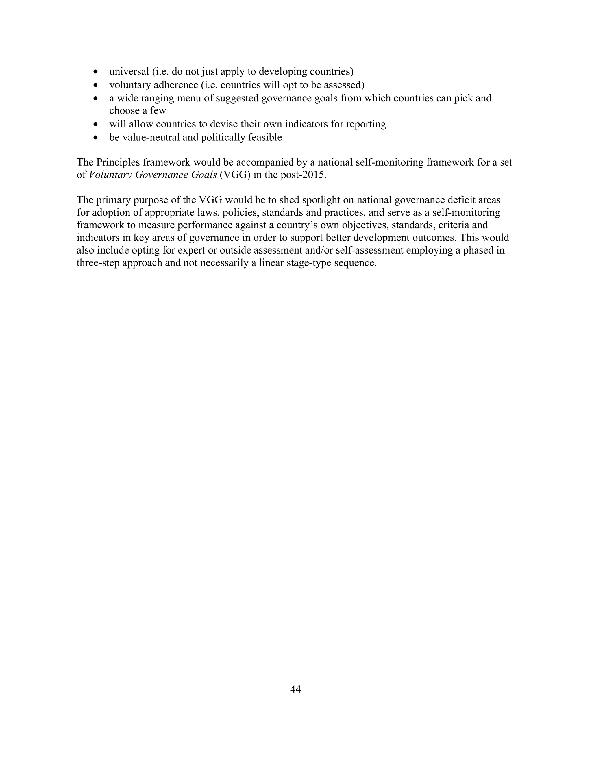44
• universal (i.e. do not just apply to developing countries)
• voluntary adherence (i.e. countries will opt to be assessed)
• a wide ranging menu of suggested governance goals from which countries can pick and
choose a few
• will allow countries to devise their own indicators for reporting
• be value-neutral and politically feasible
The Principles framework would be accompanied by a national self-monitoring framework for a set
of Voluntary Governance Goals (VGG) in the post-2015.
The primary purpose of the VGG would be to shed spotlight on national governance deficit areas
for adoption of appropriate laws, policies, standards and practices, and serve as a self-monitoring
framework to measure performance against a country’s own objectives, standards, criteria and
indicators in key areas of governance in order to support better development outcomes. This would
also include opting for expert or outside assessment and/or self-assessment employing a phased in
three-step approach and not necessarily a linear stage-type sequence.
 