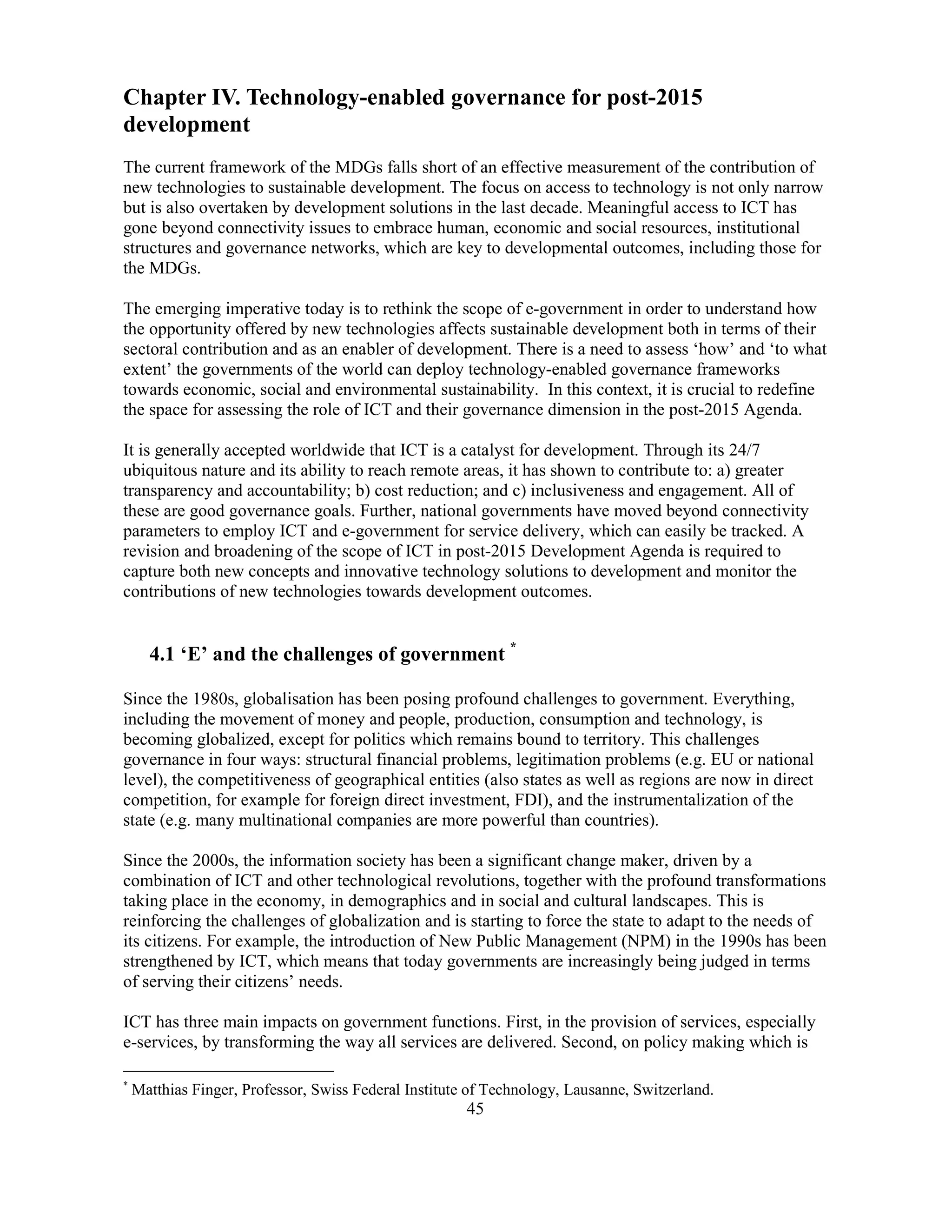 45
Chapter IV. Technology-enabled governance for post-2015
development
The current framework of the MDGs falls short of an effective measurement of the contribution of
new technologies to sustainable development. The focus on access to technology is not only narrow
but is also overtaken by development solutions in the last decade. Meaningful access to ICT has
gone beyond connectivity issues to embrace human, economic and social resources, institutional
structures and governance networks, which are key to developmental outcomes, including those for
the MDGs.
The emerging imperative today is to rethink the scope of e-government in order to understand how
the opportunity offered by new technologies affects sustainable development both in terms of their
sectoral contribution and as an enabler of development. There is a need to assess ‘how’ and ‘to what
extent’ the governments of the world can deploy technology-enabled governance frameworks
towards economic, social and environmental sustainability. In this context, it is crucial to redefine
the space for assessing the role of ICT and their governance dimension in the post-2015 Agenda.
It is generally accepted worldwide that ICT is a catalyst for development. Through its 24/7
ubiquitous nature and its ability to reach remote areas, it has shown to contribute to: a) greater
transparency and accountability; b) cost reduction; and c) inclusiveness and engagement. All of
these are good governance goals. Further, national governments have moved beyond connectivity
parameters to employ ICT and e-government for service delivery, which can easily be tracked. A
revision and broadening of the scope of ICT in post-2015 Development Agenda is required to
capture both new concepts and innovative technology solutions to development and monitor the
contributions of new technologies towards development outcomes.
4.1 ‘E’ and the challenges of government *
Since the 1980s, globalisation has been posing profound challenges to government. Everything,
including the movement of money and people, production, consumption and technology, is
becoming globalized, except for politics which remains bound to territory. This challenges
governance in four ways: structural financial problems, legitimation problems (e.g. EU or national
level), the competitiveness of geographical entities (also states as well as regions are now in direct
competition, for example for foreign direct investment, FDI), and the instrumentalization of the
state (e.g. many multinational companies are more powerful than countries).
Since the 2000s, the information society has been a significant change maker, driven by a
combination of ICT and other technological revolutions, together with the profound transformations
taking place in the economy, in demographics and in social and cultural landscapes. This is
reinforcing the challenges of globalization and is starting to force the state to adapt to the needs of
its citizens. For example, the introduction of New Public Management (NPM) in the 1990s has been
strengthened by ICT, which means that today governments are increasingly being judged in terms
of serving their citizens’ needs.
ICT has three main impacts on government functions. First, in the provision of services, especially
e-services, by transforming the way all services are delivered. Second, on policy making which is
*
Matthias Finger, Professor, Swiss Federal Institute of Technology, Lausanne, Switzerland.
 