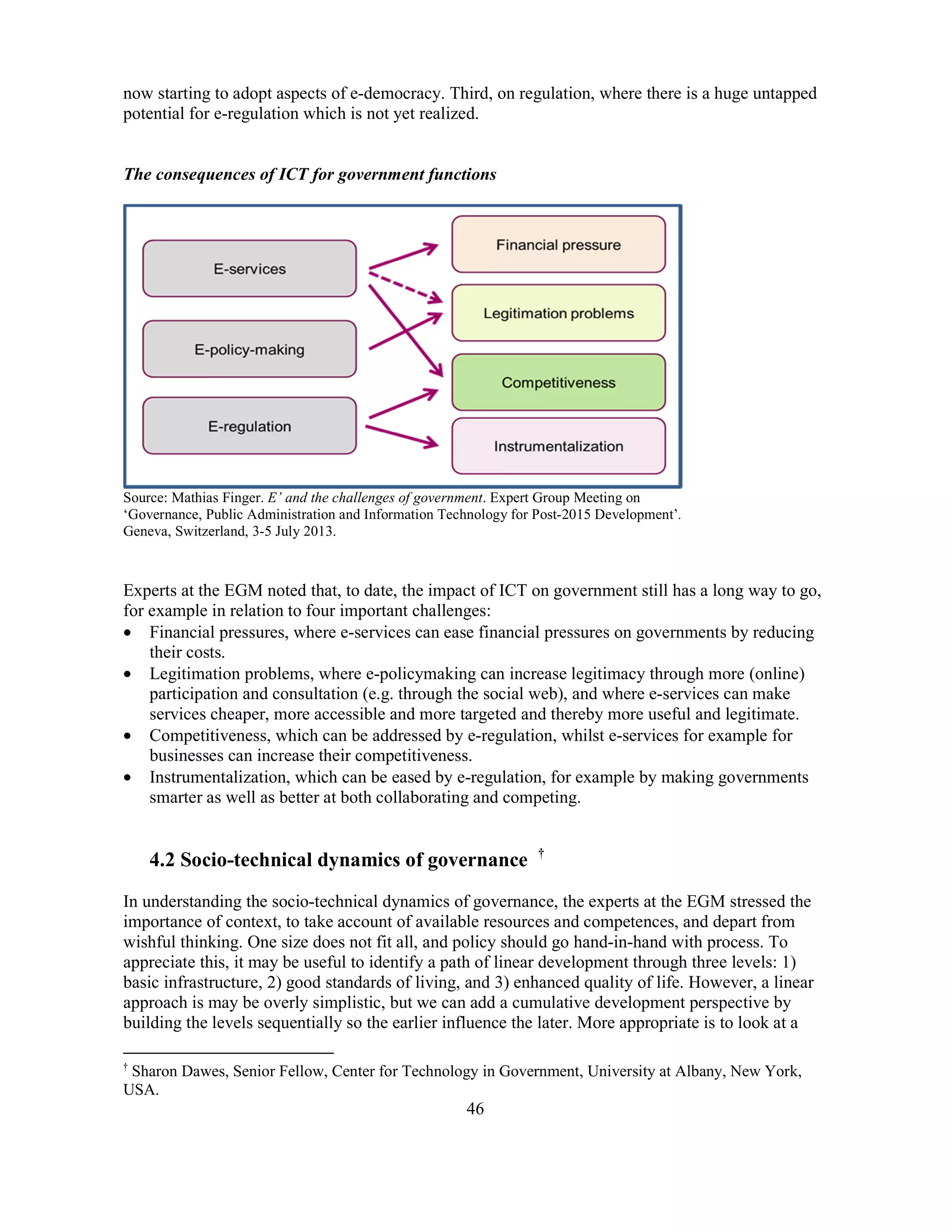 46
now starting to adopt aspects of e-democracy. Third, on regulation, where there is a huge untapped
potential for e-regulation which is not yet realized.
The consequences of ICT for government functions
Source: Mathias Finger. E’ and the challenges of government. Expert Group Meeting on
‘Governance, Public Administration and Information Technology for Post-2015 Development’.
Geneva, Switzerland, 3-5 July 2013.
Experts at the EGM noted that, to date, the impact of ICT on government still has a long way to go,
for example in relation to four important challenges:
• Financial pressures, where e-services can ease financial pressures on governments by reducing
their costs.
• Legitimation problems, where e-policymaking can increase legitimacy through more (online)
participation and consultation (e.g. through the social web), and where e-services can make
services cheaper, more accessible and more targeted and thereby more useful and legitimate.
• Competitiveness, which can be addressed by e-regulation, whilst e-services for example for
businesses can increase their competitiveness.
• Instrumentalization, which can be eased by e-regulation, for example by making governments
smarter as well as better at both collaborating and competing.
4.2 Socio-technical dynamics of governance †
In understanding the socio-technical dynamics of governance, the experts at the EGM stressed the
importance of context, to take account of available resources and competences, and depart from
wishful thinking. One size does not fit all, and policy should go hand-in-hand with process. To
appreciate this, it may be useful to identify a path of linear development through three levels: 1)
basic infrastructure, 2) good standards of living, and 3) enhanced quality of life. However, a linear
approach is may be overly simplistic, but we can add a cumulative development perspective by
building the levels sequentially so the earlier influence the later. More appropriate is to look at a
†
Sharon Dawes, Senior Fellow, Center for Technology in Government, University at Albany, New York,
USA.
 