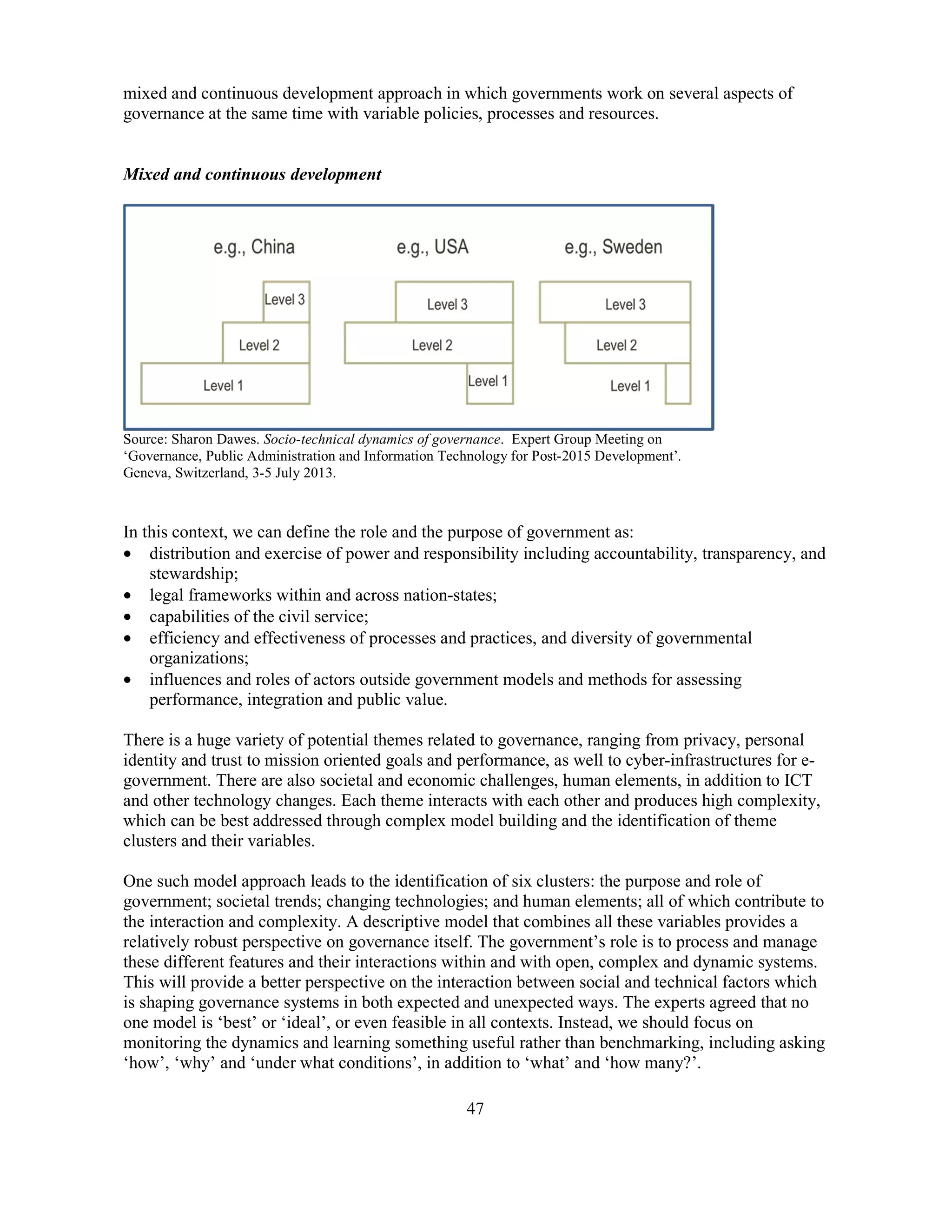 47
mixed and continuous development approach in which governments work on several aspects of
governance at the same time with variable policies, processes and resources.
Mixed and continuous development
Source: Sharon Dawes. Socio-technical dynamics of governance. Expert Group Meeting on
‘Governance, Public Administration and Information Technology for Post-2015 Development’.
Geneva, Switzerland, 3-5 July 2013.
In this context, we can define the role and the purpose of government as:
• distribution and exercise of power and responsibility including accountability, transparency, and
stewardship;
• legal frameworks within and across nation-states;
• capabilities of the civil service;
• efficiency and effectiveness of processes and practices, and diversity of governmental
organizations;
• influences and roles of actors outside government models and methods for assessing
performance, integration and public value.
There is a huge variety of potential themes related to governance, ranging from privacy, personal
identity and trust to mission oriented goals and performance, as well to cyber-infrastructures for e-
government. There are also societal and economic challenges, human elements, in addition to ICT
and other technology changes. Each theme interacts with each other and produces high complexity,
which can be best addressed through complex model building and the identification of theme
clusters and their variables.
One such model approach leads to the identification of six clusters: the purpose and role of
government; societal trends; changing technologies; and human elements; all of which contribute to
the interaction and complexity. A descriptive model that combines all these variables provides a
relatively robust perspective on governance itself. The government’s role is to process and manage
these different features and their interactions within and with open, complex and dynamic systems.
This will provide a better perspective on the interaction between social and technical factors which
is shaping governance systems in both expected and unexpected ways. The experts agreed that no
one model is ‘best’ or ‘ideal’, or even feasible in all contexts. Instead, we should focus on
monitoring the dynamics and learning something useful rather than benchmarking, including asking
‘how’, ‘why’ and ‘under what conditions’, in addition to ‘what’ and ‘how many?’.
 