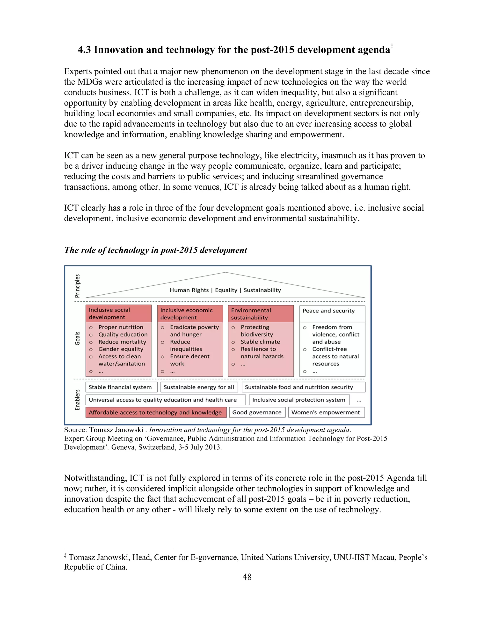 48
4.3 Innovation and technology for the post-2015 development agenda‡
Experts pointed out that a major new phenomenon on the development stage in the last decade since
the MDGs were articulated is the increasing impact of new technologies on the way the world
conducts business. ICT is both a challenge, as it can widen inequality, but also a significant
opportunity by enabling development in areas like health, energy, agriculture, entrepreneurship,
building local economies and small companies, etc. Its impact on development sectors is not only
due to the rapid advancements in technology but also due to an ever increasing access to global
knowledge and information, enabling knowledge sharing and empowerment.
ICT can be seen as a new general purpose technology, like electricity, inasmuch as it has proven to
be a driver inducing change in the way people communicate, organize, learn and participate;
reducing the costs and barriers to public services; and inducing streamlined governance
transactions, among other. In some venues, ICT is already being talked about as a human right.
ICT clearly has a role in three of the four development goals mentioned above, i.e. inclusive social
development, inclusive economic development and environmental sustainability.
The role of technology in post-2015 development
Source: Tomasz Janowski . Innovation and technology for the post-2015 development agenda.
Expert Group Meeting on ‘Governance, Public Administration and Information Technology for Post-2015
Development’. Geneva, Switzerland, 3-5 July 2013.
Notwithstanding, ICT is not fully explored in terms of its concrete role in the post-2015 Agenda till
now; rather, it is considered implicit alongside other technologies in support of knowledge and
innovation despite the fact that achievement of all post-2015 goals – be it in poverty reduction,
education health or any other - will likely rely to some extent on the use of technology.
‡
Tomasz Janowski, Head, Center for E-governance, United Nations University, UNU-IIST Macau, People’s
Republic of China.
 