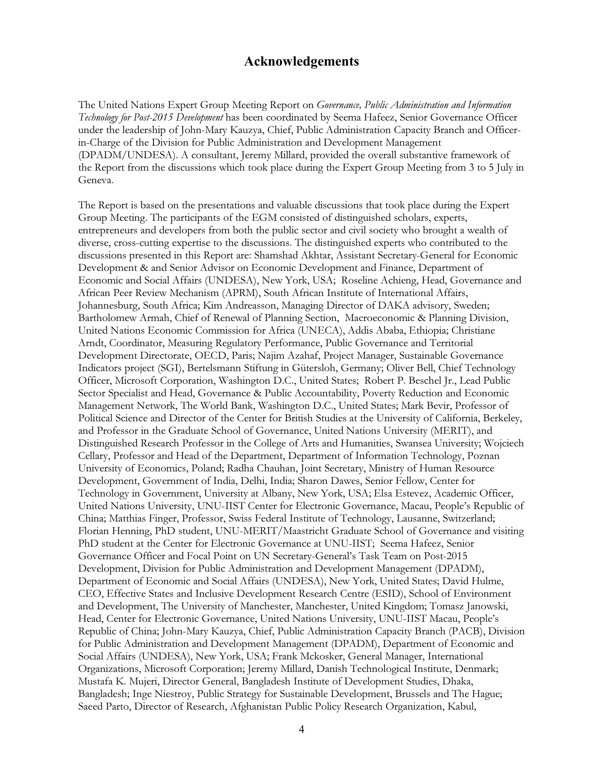 4
Acknowledgements
The United Nations Expert Group Meeting Report on Governance, Public Administration and Information
Technology for Post-2015 Development has been coordinated by Seema Hafeez, Senior Governance Officer
under the leadership of John-Mary Kauzya, Chief, Public Administration Capacity Branch and Officer-
in-Charge of the Division for Public Administration and Development Management
(DPADM/UNDESA). A consultant, Jeremy Millard, provided the overall substantive framework of
the Report from the discussions which took place during the Expert Group Meeting from 3 to 5 July in
Geneva.
The Report is based on the presentations and valuable discussions that took place during the Expert
Group Meeting. The participants of the EGM consisted of distinguished scholars, experts,
entrepreneurs and developers from both the public sector and civil society who brought a wealth of
diverse, cross-cutting expertise to the discussions. The distinguished experts who contributed to the
discussions presented in this Report are: Shamshad Akhtar, Assistant Secretary-General for Economic
Development & and Senior Advisor on Economic Development and Finance, Department of
Economic and Social Affairs (UNDESA), New York, USA; Roseline Achieng, Head, Governance and
African Peer Review Mechanism (APRM), South African Institute of International Affairs,
Johannesburg, South Africa; Kim Andreasson, Managing Director of DAKA advisory, Sweden;
Bartholomew Armah, Chief of Renewal of Planning Section, Macroeconomic & Planning Division,
United Nations Economic Commission for Africa (UNECA), Addis Ababa, Ethiopia; Christiane
Arndt, Coordinator, Measuring Regulatory Performance, Public Governance and Territorial
Development Directorate, OECD, Paris; Najim Azahaf, Project Manager, Sustainable Governance
Indicators project (SGI), Bertelsmann Stiftung in Gütersloh, Germany; Oliver Bell, Chief Technology
Officer, Microsoft Corporation, Washington D.C., United States; Robert P. Beschel Jr., Lead Public
Sector Specialist and Head, Governance & Public Accountability, Poverty Reduction and Economic
Management Network, The World Bank, Washington D.C., United States; Mark Bevir, Professor of
Political Science and Director of the Center for British Studies at the University of California, Berkeley,
and Professor in the Graduate School of Governance, United Nations University (MERIT), and
Distinguished Research Professor in the College of Arts and Humanities, Swansea University; Wojciech
Cellary, Professor and Head of the Department, Department of Information Technology, Poznan
University of Economics, Poland; Radha Chauhan, Joint Secretary, Ministry of Human Resource
Development, Government of India, Delhi, India; Sharon Dawes, Senior Fellow, Center for
Technology in Government, University at Albany, New York, USA; Elsa Estevez, Academic Officer,
United Nations University, UNU-IIST Center for Electronic Governance, Macau, People’s Republic of
China; Matthias Finger, Professor, Swiss Federal Institute of Technology, Lausanne, Switzerland;
Florian Henning, PhD student, UNU-MERIT/Maastricht Graduate School of Governance and visiting
PhD student at the Center for Electronic Governance at UNU-IIST; Seema Hafeez, Senior
Governance Officer and Focal Point on UN Secretary-General’s Task Team on Post-2015
Development, Division for Public Administration and Development Management (DPADM),
Department of Economic and Social Affairs (UNDESA), New York, United States; David Hulme,
CEO, Effective States and Inclusive Development Research Centre (ESID), School of Environment
and Development, The University of Manchester, Manchester, United Kingdom; Tomasz Janowski,
Head, Center for Electronic Governance, United Nations University, UNU-IIST Macau, People’s
Republic of China; John-Mary Kauzya, Chief, Public Administration Capacity Branch (PACB), Division
for Public Administration and Development Management (DPADM), Department of Economic and
Social Affairs (UNDESA), New York, USA; Frank Mckosker, General Manager, International
Organizations, Microsoft Corporation; Jeremy Millard, Danish Technological Institute, Denmark;
Mustafa K. Mujeri, Director General, Bangladesh Institute of Development Studies, Dhaka,
Bangladesh; Inge Niestroy, Public Strategy for Sustainable Development, Brussels and The Hague;
Saeed Parto, Director of Research, Afghanistan Public Policy Research Organization, Kabul,
 