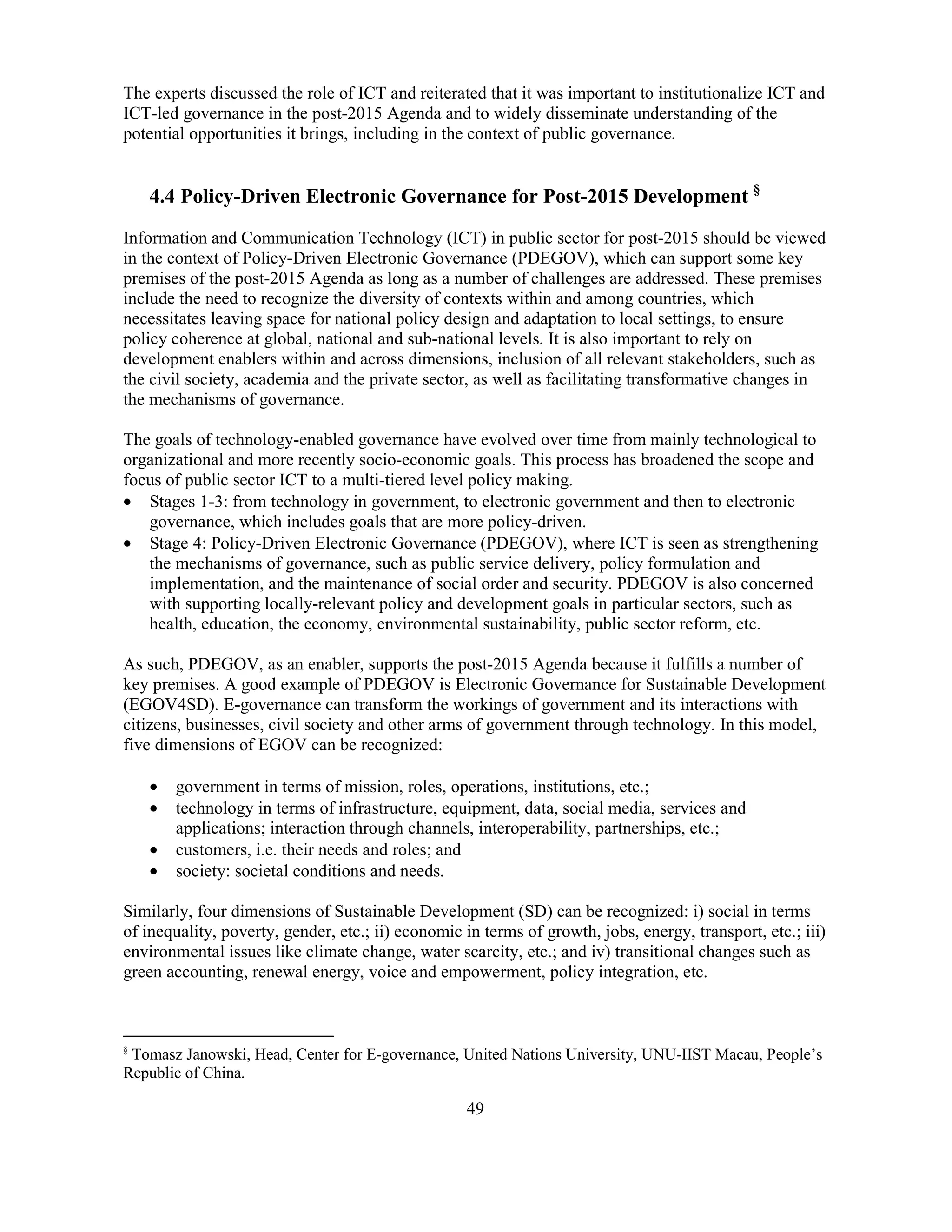 49
The experts discussed the role of ICT and reiterated that it was important to institutionalize ICT and
ICT-led governance in the post-2015 Agenda and to widely disseminate understanding of the
potential opportunities it brings, including in the context of public governance.
4.4 Policy-Driven Electronic Governance for Post-2015 Development §
Information and Communication Technology (ICT) in public sector for post-2015 should be viewed
in the context of Policy-Driven Electronic Governance (PDEGOV), which can support some key
premises of the post-2015 Agenda as long as a number of challenges are addressed. These premises
include the need to recognize the diversity of contexts within and among countries, which
necessitates leaving space for national policy design and adaptation to local settings, to ensure
policy coherence at global, national and sub-national levels. It is also important to rely on
development enablers within and across dimensions, inclusion of all relevant stakeholders, such as
the civil society, academia and the private sector, as well as facilitating transformative changes in
the mechanisms of governance.
The goals of technology-enabled governance have evolved over time from mainly technological to
organizational and more recently socio-economic goals. This process has broadened the scope and
focus of public sector ICT to a multi-tiered level policy making.
• Stages 1-3: from technology in government, to electronic government and then to electronic
governance, which includes goals that are more policy-driven.
• Stage 4: Policy-Driven Electronic Governance (PDEGOV), where ICT is seen as strengthening
the mechanisms of governance, such as public service delivery, policy formulation and
implementation, and the maintenance of social order and security. PDEGOV is also concerned
with supporting locally-relevant policy and development goals in particular sectors, such as
health, education, the economy, environmental sustainability, public sector reform, etc.
As such, PDEGOV, as an enabler, supports the post-2015 Agenda because it fulfills a number of
key premises. A good example of PDEGOV is Electronic Governance for Sustainable Development
(EGOV4SD). E-governance can transform the workings of government and its interactions with
citizens, businesses, civil society and other arms of government through technology. In this model,
five dimensions of EGOV can be recognized:
• government in terms of mission, roles, operations, institutions, etc.;
• technology in terms of infrastructure, equipment, data, social media, services and
applications; interaction through channels, interoperability, partnerships, etc.;
• customers, i.e. their needs and roles; and
• society: societal conditions and needs.
Similarly, four dimensions of Sustainable Development (SD) can be recognized: i) social in terms
of inequality, poverty, gender, etc.; ii) economic in terms of growth, jobs, energy, transport, etc.; iii)
environmental issues like climate change, water scarcity, etc.; and iv) transitional changes such as
green accounting, renewal energy, voice and empowerment, policy integration, etc.
§
Tomasz Janowski, Head, Center for E-governance, United Nations University, UNU-IIST Macau, People’s
Republic of China.
 