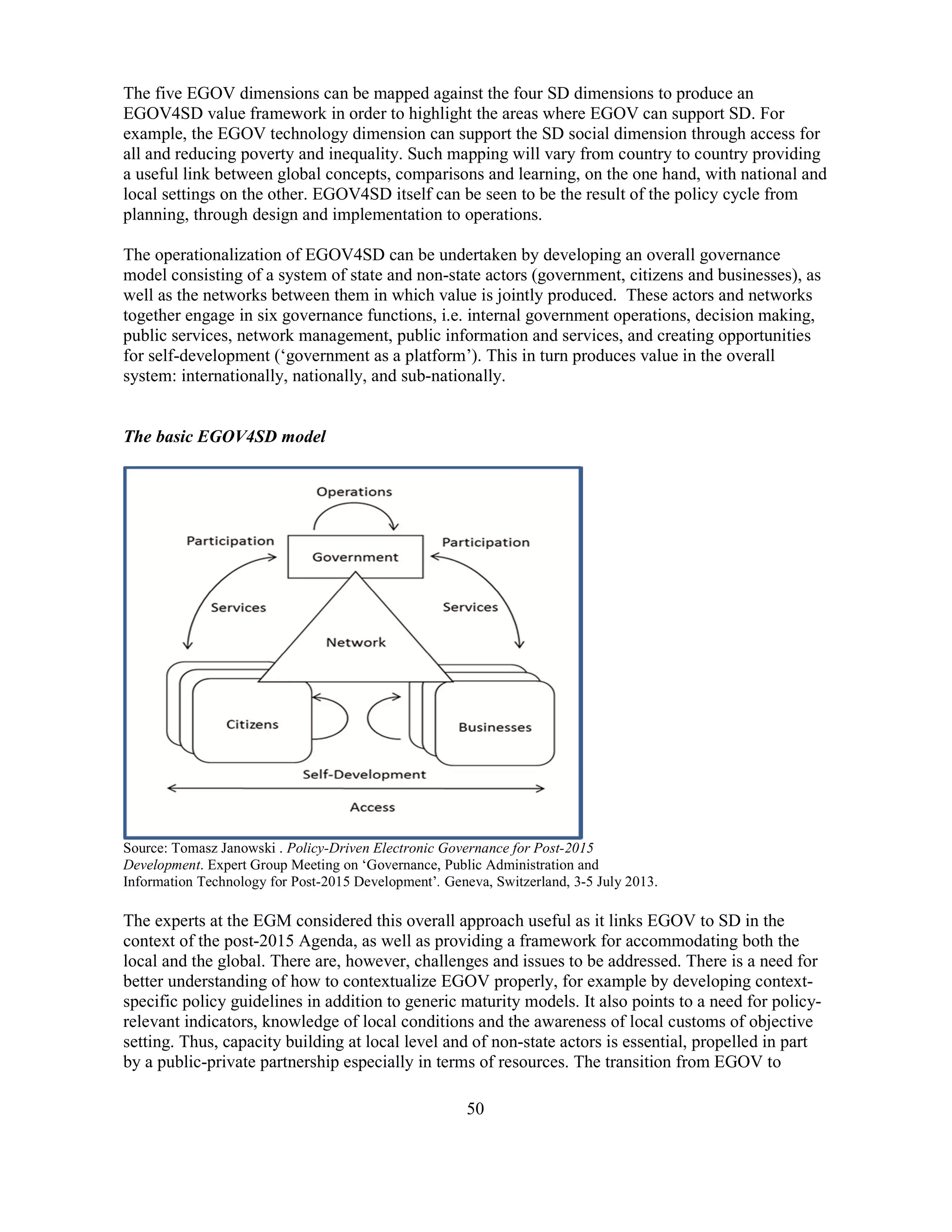 50
The five EGOV dimensions can be mapped against the four SD dimensions to produce an
EGOV4SD value framework in order to highlight the areas where EGOV can support SD. For
example, the EGOV technology dimension can support the SD social dimension through access for
all and reducing poverty and inequality. Such mapping will vary from country to country providing
a useful link between global concepts, comparisons and learning, on the one hand, with national and
local settings on the other. EGOV4SD itself can be seen to be the result of the policy cycle from
planning, through design and implementation to operations.
The operationalization of EGOV4SD can be undertaken by developing an overall governance
model consisting of a system of state and non-state actors (government, citizens and businesses), as
well as the networks between them in which value is jointly produced. These actors and networks
together engage in six governance functions, i.e. internal government operations, decision making,
public services, network management, public information and services, and creating opportunities
for self-development (‘government as a platform’). This in turn produces value in the overall
system: internationally, nationally, and sub-nationally.
The basic EGOV4SD model
Source: Tomasz Janowski . Policy-Driven Electronic Governance for Post-2015
Development. Expert Group Meeting on ‘Governance, Public Administration and
Information Technology for Post-2015 Development’. Geneva, Switzerland, 3-5 July 2013.
The experts at the EGM considered this overall approach useful as it links EGOV to SD in the
context of the post-2015 Agenda, as well as providing a framework for accommodating both the
local and the global. There are, however, challenges and issues to be addressed. There is a need for
better understanding of how to contextualize EGOV properly, for example by developing context-
specific policy guidelines in addition to generic maturity models. It also points to a need for policy-
relevant indicators, knowledge of local conditions and the awareness of local customs of objective
setting. Thus, capacity building at local level and of non-state actors is essential, propelled in part
by a public-private partnership especially in terms of resources. The transition from EGOV to
 