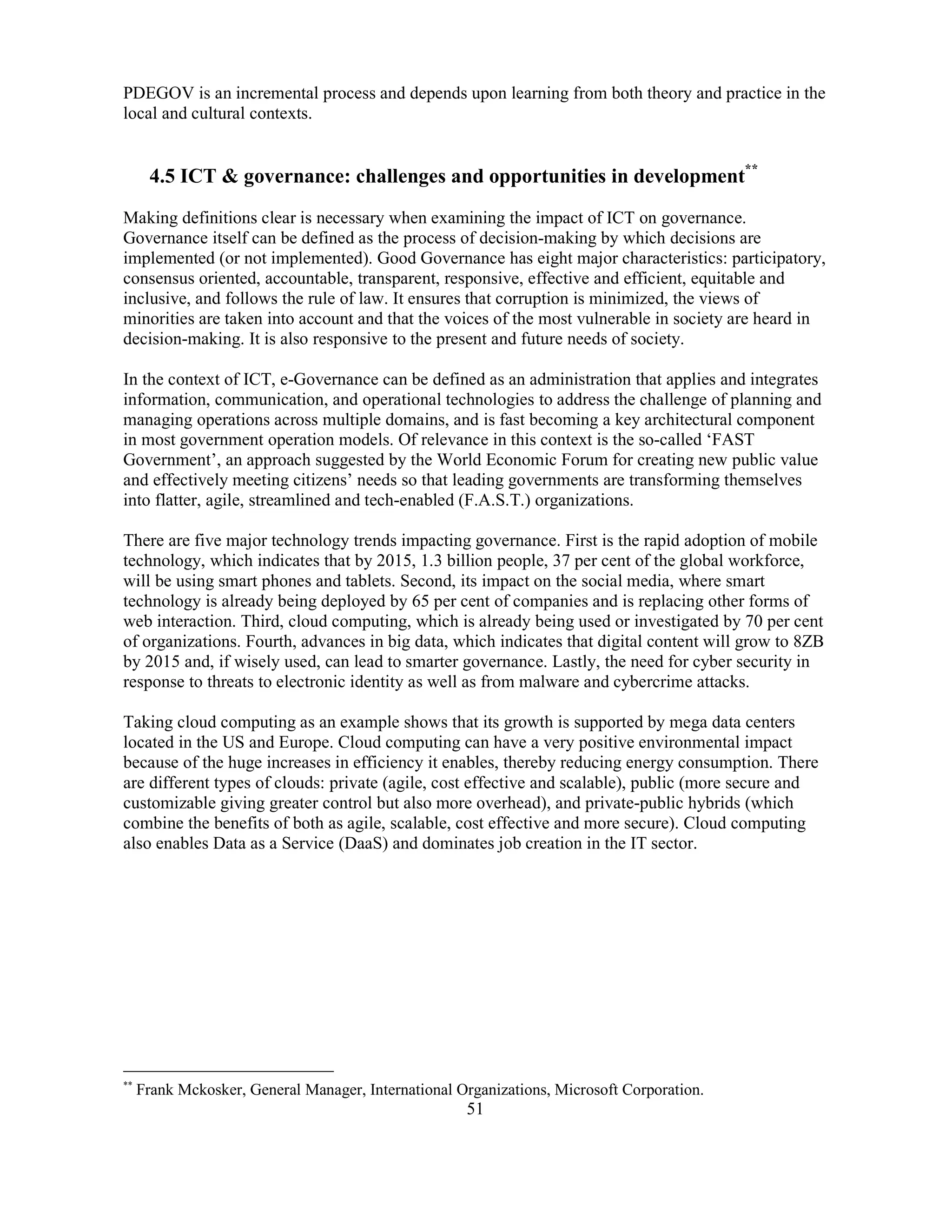51
PDEGOV is an incremental process and depends upon learning from both theory and practice in the
local and cultural contexts.
4.5 ICT & governance: challenges and opportunities in development**
Making definitions clear is necessary when examining the impact of ICT on governance.
Governance itself can be defined as the process of decision-making by which decisions are
implemented (or not implemented). Good Governance has eight major characteristics: participatory,
consensus oriented, accountable, transparent, responsive, effective and efficient, equitable and
inclusive, and follows the rule of law. It ensures that corruption is minimized, the views of
minorities are taken into account and that the voices of the most vulnerable in society are heard in
decision-making. It is also responsive to the present and future needs of society.
In the context of ICT, e-Governance can be defined as an administration that applies and integrates
information, communication, and operational technologies to address the challenge of planning and
managing operations across multiple domains, and is fast becoming a key architectural component
in most government operation models. Of relevance in this context is the so-called ‘FAST
Government’, an approach suggested by the World Economic Forum for creating new public value
and effectively meeting citizens’ needs so that leading governments are transforming themselves
into flatter, agile, streamlined and tech-enabled (F.A.S.T.) organizations.
There are five major technology trends impacting governance. First is the rapid adoption of mobile
technology, which indicates that by 2015, 1.3 billion people, 37 per cent of the global workforce,
will be using smart phones and tablets. Second, its impact on the social media, where smart
technology is already being deployed by 65 per cent of companies and is replacing other forms of
web interaction. Third, cloud computing, which is already being used or investigated by 70 per cent
of organizations. Fourth, advances in big data, which indicates that digital content will grow to 8ZB
by 2015 and, if wisely used, can lead to smarter governance. Lastly, the need for cyber security in
response to threats to electronic identity as well as from malware and cybercrime attacks.
Taking cloud computing as an example shows that its growth is supported by mega data centers
located in the US and Europe. Cloud computing can have a very positive environmental impact
because of the huge increases in efficiency it enables, thereby reducing energy consumption. There
are different types of clouds: private (agile, cost effective and scalable), public (more secure and
customizable giving greater control but also more overhead), and private-public hybrids (which
combine the benefits of both as agile, scalable, cost effective and more secure). Cloud computing
also enables Data as a Service (DaaS) and dominates job creation in the IT sector.
**
Frank Mckosker, General Manager, International Organizations, Microsoft Corporation.
 
