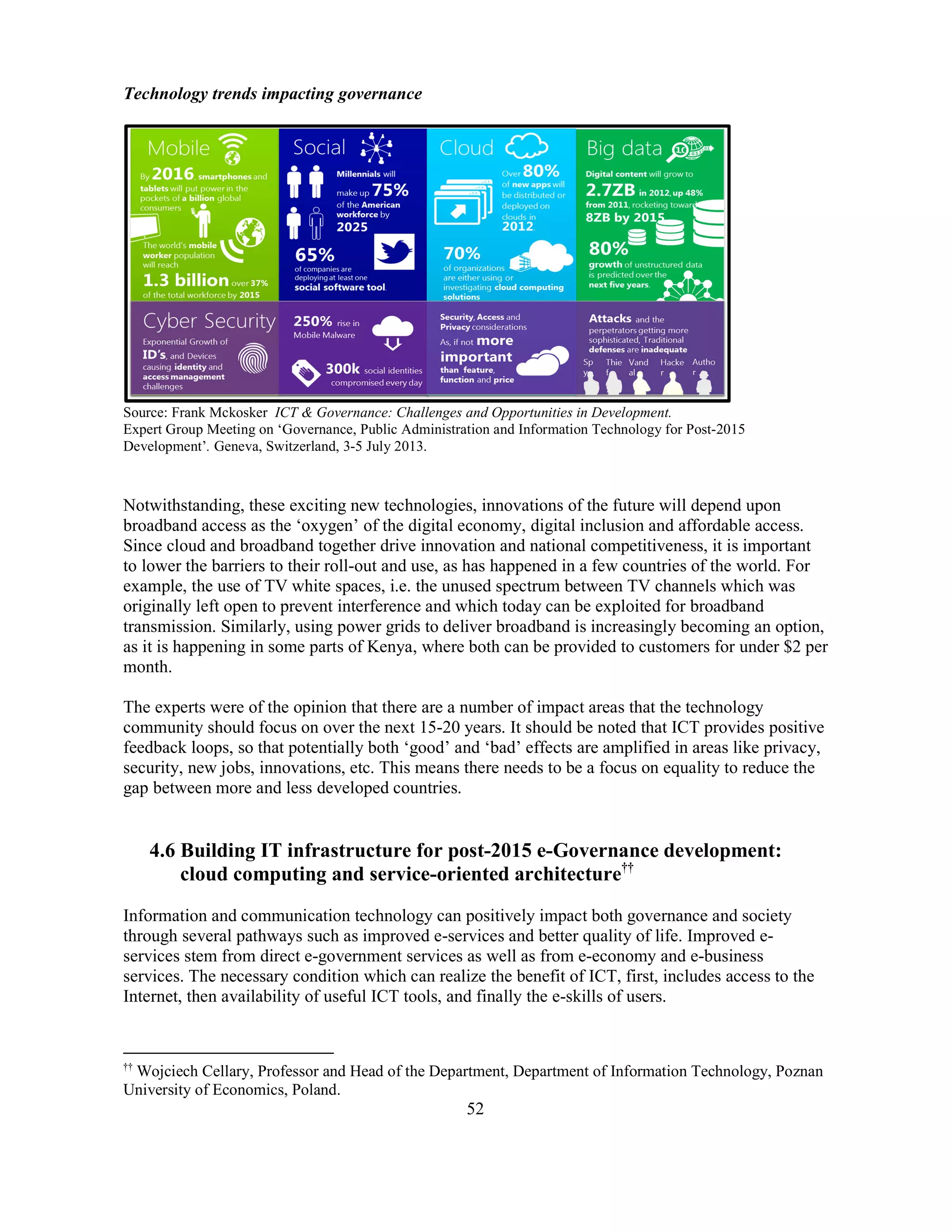 52
Technology trends impacting governance
Source: Frank Mckosker ICT & Governance: Challenges and Opportunities in Development.
Expert Group Meeting on ‘Governance, Public Administration and Information Technology for Post-2015
Development’. Geneva, Switzerland, 3-5 July 2013.
Notwithstanding, these exciting new technologies, innovations of the future will depend upon
broadband access as the ‘oxygen’ of the digital economy, digital inclusion and affordable access.
Since cloud and broadband together drive innovation and national competitiveness, it is important
to lower the barriers to their roll-out and use, as has happened in a few countries of the world. For
example, the use of TV white spaces, i.e. the unused spectrum between TV channels which was
originally left open to prevent interference and which today can be exploited for broadband
transmission. Similarly, using power grids to deliver broadband is increasingly becoming an option,
as it is happening in some parts of Kenya, where both can be provided to customers for under $2 per
month.
The experts were of the opinion that there are a number of impact areas that the technology
community should focus on over the next 15-20 years. It should be noted that ICT provides positive
feedback loops, so that potentially both ‘good’ and ‘bad’ effects are amplified in areas like privacy,
security, new jobs, innovations, etc. This means there needs to be a focus on equality to reduce the
gap between more and less developed countries.
4.6 Building IT infrastructure for post-2015 e-Governance development:
cloud computing and service-oriented architecture††
Information and communication technology can positively impact both governance and society
through several pathways such as improved e-services and better quality of life. Improved e-
services stem from direct e-government services as well as from e-economy and e-business
services. The necessary condition which can realize the benefit of ICT, first, includes access to the
Internet, then availability of useful ICT tools, and finally the e-skills of users.
††
Wojciech Cellary, Professor and Head of the Department, Department of Information Technology, Poznan
University of Economics, Poland.
 