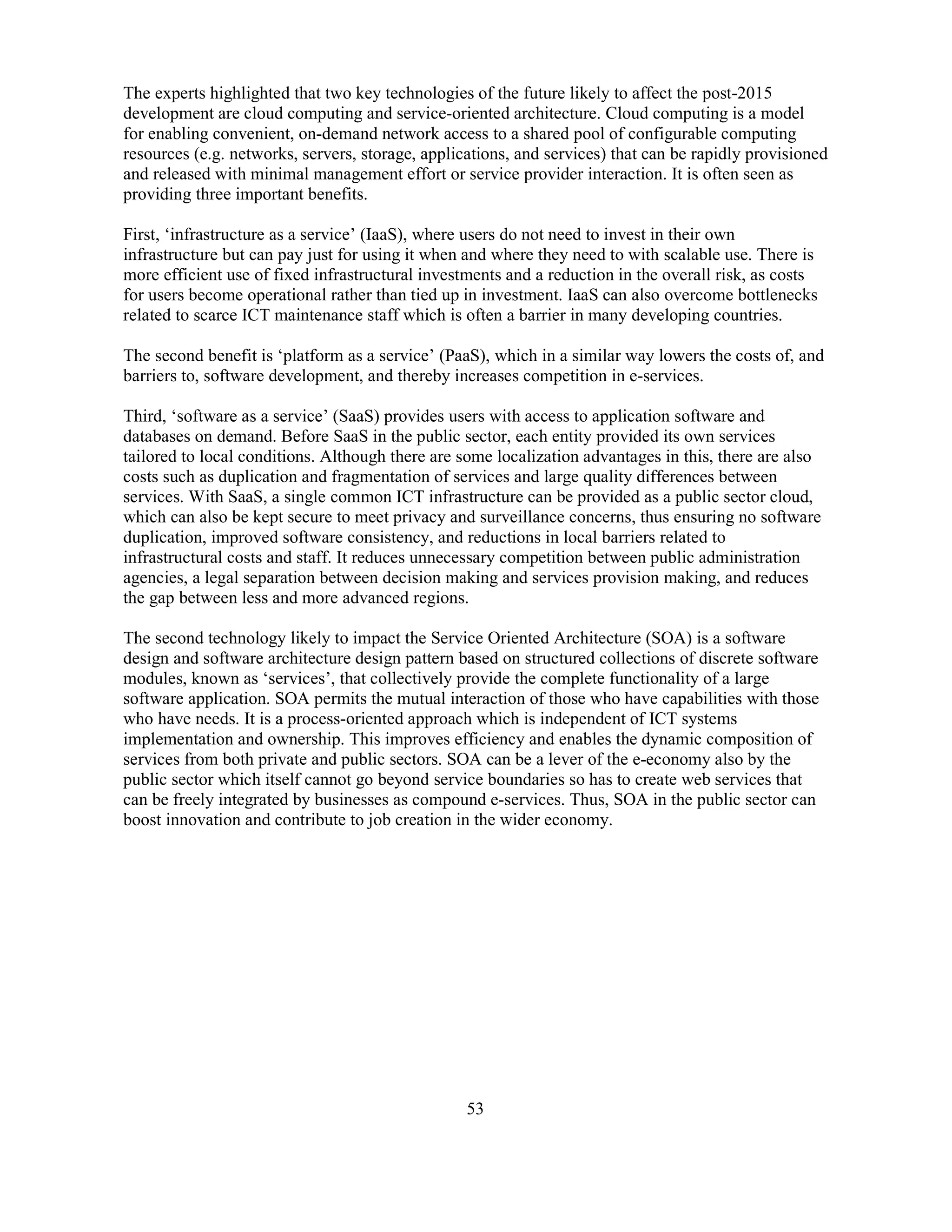53
The experts highlighted that two key technologies of the future likely to affect the post-2015
development are cloud computing and service-oriented architecture. Cloud computing is a model
for enabling convenient, on-demand network access to a shared pool of configurable computing
resources (e.g. networks, servers, storage, applications, and services) that can be rapidly provisioned
and released with minimal management effort or service provider interaction. It is often seen as
providing three important benefits.
First, ‘infrastructure as a service’ (IaaS), where users do not need to invest in their own
infrastructure but can pay just for using it when and where they need to with scalable use. There is
more efficient use of fixed infrastructural investments and a reduction in the overall risk, as costs
for users become operational rather than tied up in investment. IaaS can also overcome bottlenecks
related to scarce ICT maintenance staff which is often a barrier in many developing countries.
The second benefit is ‘platform as a service’ (PaaS), which in a similar way lowers the costs of, and
barriers to, software development, and thereby increases competition in e-services.
Third, ‘software as a service’ (SaaS) provides users with access to application software and
databases on demand. Before SaaS in the public sector, each entity provided its own services
tailored to local conditions. Although there are some localization advantages in this, there are also
costs such as duplication and fragmentation of services and large quality differences between
services. With SaaS, a single common ICT infrastructure can be provided as a public sector cloud,
which can also be kept secure to meet privacy and surveillance concerns, thus ensuring no software
duplication, improved software consistency, and reductions in local barriers related to
infrastructural costs and staff. It reduces unnecessary competition between public administration
agencies, a legal separation between decision making and services provision making, and reduces
the gap between less and more advanced regions.
The second technology likely to impact the Service Oriented Architecture (SOA) is a software
design and software architecture design pattern based on structured collections of discrete software
modules, known as ‘services’, that collectively provide the complete functionality of a large
software application. SOA permits the mutual interaction of those who have capabilities with those
who have needs. It is a process-oriented approach which is independent of ICT systems
implementation and ownership. This improves efficiency and enables the dynamic composition of
services from both private and public sectors. SOA can be a lever of the e-economy also by the
public sector which itself cannot go beyond service boundaries so has to create web services that
can be freely integrated by businesses as compound e-services. Thus, SOA in the public sector can
boost innovation and contribute to job creation in the wider economy.
 