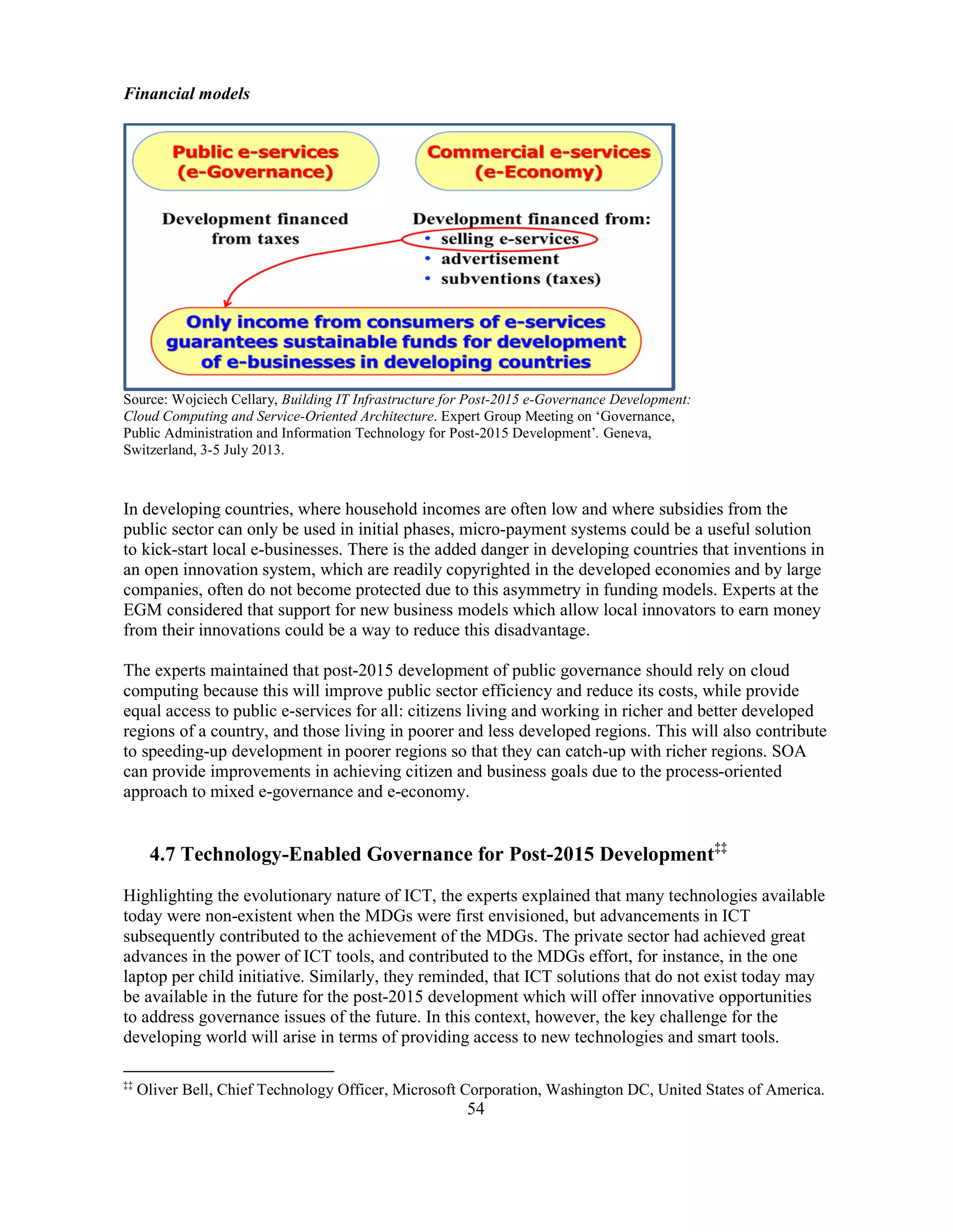 54
Financial models
Source: Wojciech Cellary, Building IT Infrastructure for Post-2015 e-Governance Development:
Cloud Computing and Service-Oriented Architecture. Expert Group Meeting on ‘Governance,
Public Administration and Information Technology for Post-2015 Development’. Geneva,
Switzerland, 3-5 July 2013.
In developing countries, where household incomes are often low and where subsidies from the
public sector can only be used in initial phases, micro-payment systems could be a useful solution
to kick-start local e-businesses. There is the added danger in developing countries that inventions in
an open innovation system, which are readily copyrighted in the developed economies and by large
companies, often do not become protected due to this asymmetry in funding models. Experts at the
EGM considered that support for new business models which allow local innovators to earn money
from their innovations could be a way to reduce this disadvantage.
The experts maintained that post-2015 development of public governance should rely on cloud
computing because this will improve public sector efficiency and reduce its costs, while provide
equal access to public e-services for all: citizens living and working in richer and better developed
regions of a country, and those living in poorer and less developed regions. This will also contribute
to speeding-up development in poorer regions so that they can catch-up with richer regions. SOA
can provide improvements in achieving citizen and business goals due to the process-oriented
approach to mixed e-governance and e-economy.
4.7 Technology-Enabled Governance for Post-2015 Development‡‡
Highlighting the evolutionary nature of ICT, the experts explained that many technologies available
today were non-existent when the MDGs were first envisioned, but advancements in ICT
subsequently contributed to the achievement of the MDGs. The private sector had achieved great
advances in the power of ICT tools, and contributed to the MDGs effort, for instance, in the one
laptop per child initiative. Similarly, they reminded, that ICT solutions that do not exist today may
be available in the future for the post-2015 development which will offer innovative opportunities
to address governance issues of the future. In this context, however, the key challenge for the
developing world will arise in terms of providing access to new technologies and smart tools.
‡‡
Oliver Bell, Chief Technology Officer, Microsoft Corporation, Washington DC, United States of America.
 