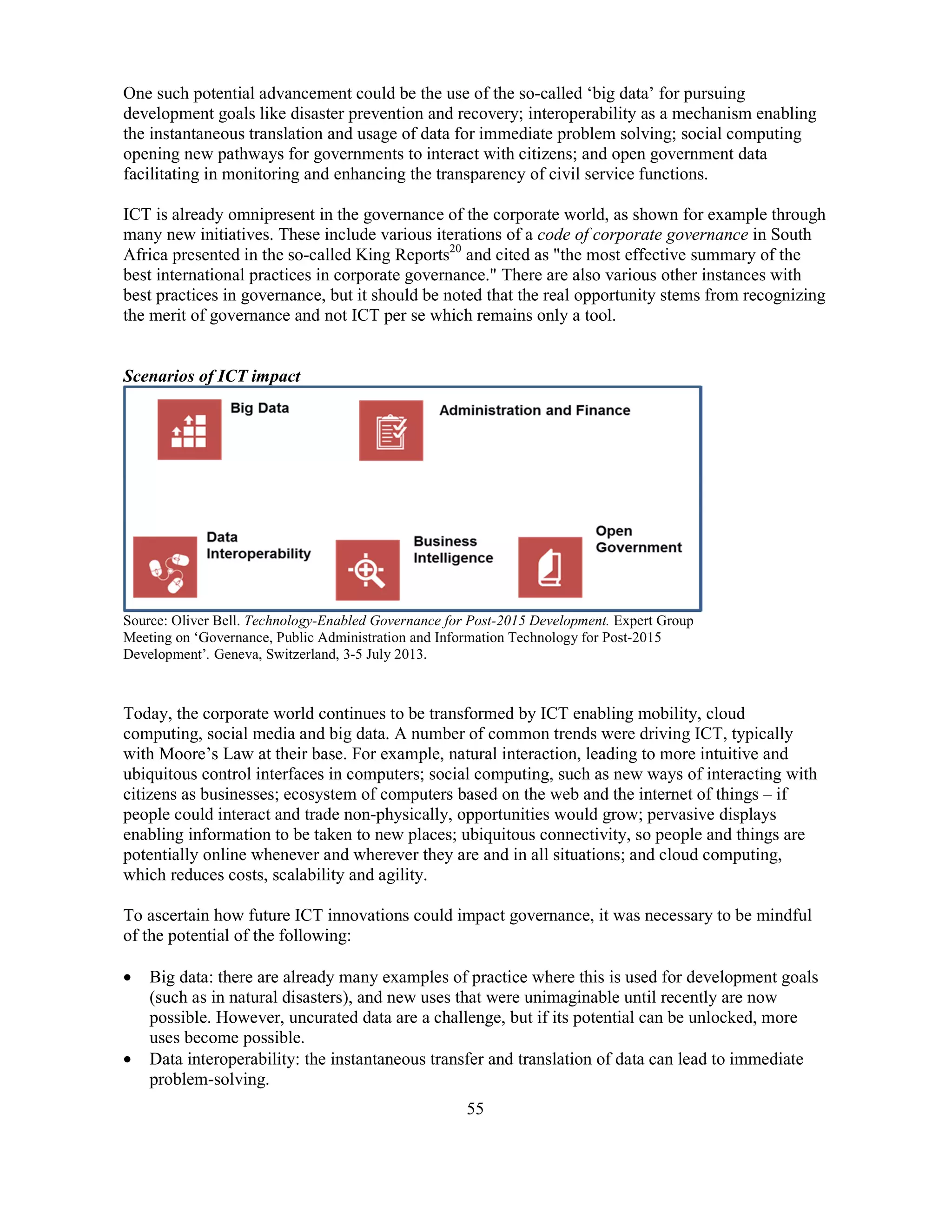 55
One such potential advancement could be the use of the so-called ‘big data’ for pursuing
development goals like disaster prevention and recovery; interoperability as a mechanism enabling
the instantaneous translation and usage of data for immediate problem solving; social computing
opening new pathways for governments to interact with citizens; and open government data
facilitating in monitoring and enhancing the transparency of civil service functions.
ICT is already omnipresent in the governance of the corporate world, as shown for example through
many new initiatives. These include various iterations of a code of corporate governance in South
Africa presented in the so-called King Reports20
and cited as "the most effective summary of the
best international practices in corporate governance." There are also various other instances with
best practices in governance, but it should be noted that the real opportunity stems from recognizing
the merit of governance and not ICT per se which remains only a tool.
Scenarios of ICT impact
Source: Oliver Bell. Technology-Enabled Governance for Post-2015 Development. Expert Group
Meeting on ‘Governance, Public Administration and Information Technology for Post-2015
Development’. Geneva, Switzerland, 3-5 July 2013.
Today, the corporate world continues to be transformed by ICT enabling mobility, cloud
computing, social media and big data. A number of common trends were driving ICT, typically
with Moore’s Law at their base. For example, natural interaction, leading to more intuitive and
ubiquitous control interfaces in computers; social computing, such as new ways of interacting with
citizens as businesses; ecosystem of computers based on the web and the internet of things – if
people could interact and trade non-physically, opportunities would grow; pervasive displays
enabling information to be taken to new places; ubiquitous connectivity, so people and things are
potentially online whenever and wherever they are and in all situations; and cloud computing,
which reduces costs, scalability and agility.
To ascertain how future ICT innovations could impact governance, it was necessary to be mindful
of the potential of the following:
• Big data: there are already many examples of practice where this is used for development goals
(such as in natural disasters), and new uses that were unimaginable until recently are now
possible. However, uncurated data are a challenge, but if its potential can be unlocked, more
uses become possible.
• Data interoperability: the instantaneous transfer and translation of data can lead to immediate
problem-solving.
 