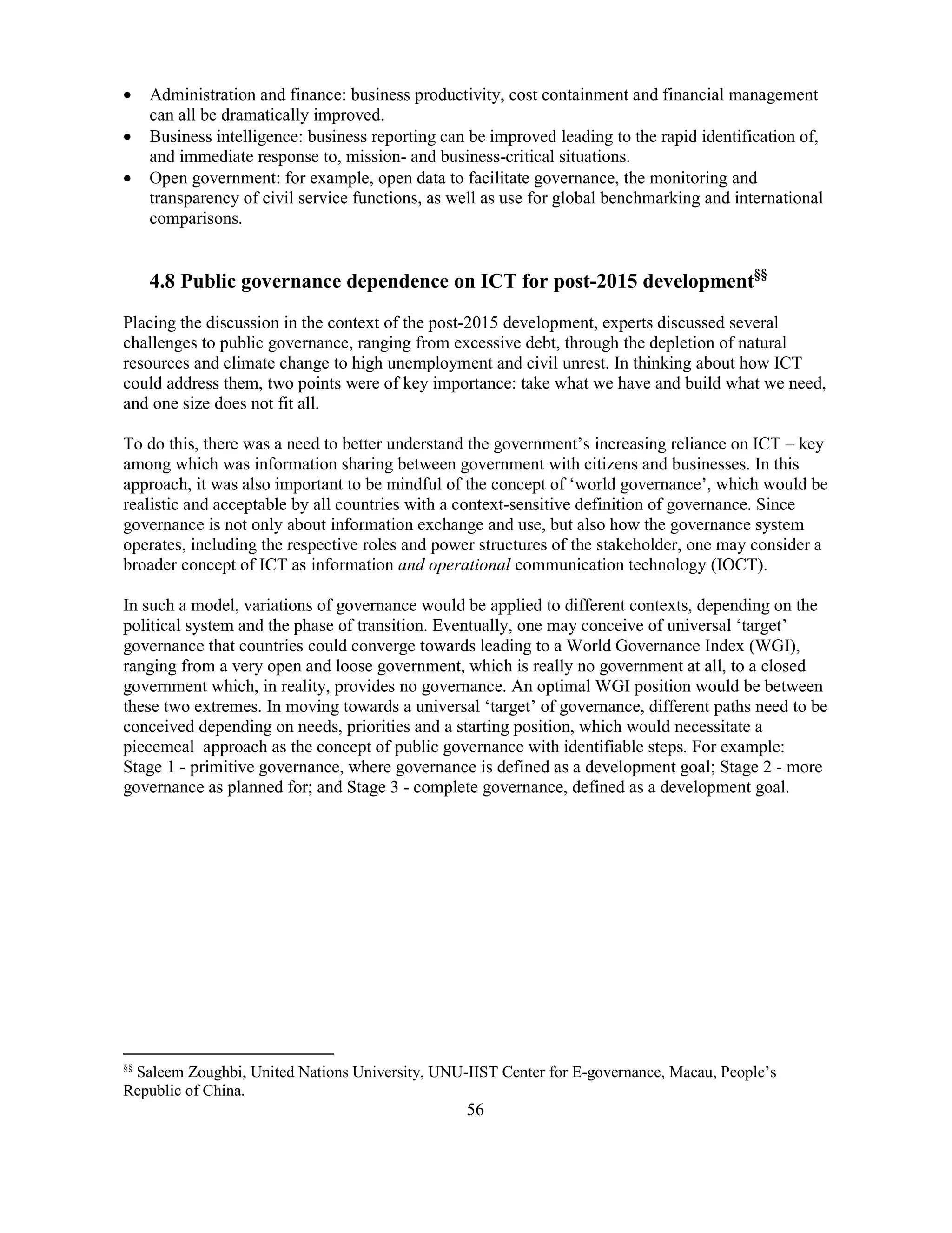 56
• Administration and finance: business productivity, cost containment and financial management
can all be dramatically improved.
• Business intelligence: business reporting can be improved leading to the rapid identification of,
and immediate response to, mission- and business-critical situations.
• Open government: for example, open data to facilitate governance, the monitoring and
transparency of civil service functions, as well as use for global benchmarking and international
comparisons.
4.8 Public governance dependence on ICT for post-2015 development§§
Placing the discussion in the context of the post-2015 development, experts discussed several
challenges to public governance, ranging from excessive debt, through the depletion of natural
resources and climate change to high unemployment and civil unrest. In thinking about how ICT
could address them, two points were of key importance: take what we have and build what we need,
and one size does not fit all.
To do this, there was a need to better understand the government’s increasing reliance on ICT – key
among which was information sharing between government with citizens and businesses. In this
approach, it was also important to be mindful of the concept of ‘world governance’, which would be
realistic and acceptable by all countries with a context-sensitive definition of governance. Since
governance is not only about information exchange and use, but also how the governance system
operates, including the respective roles and power structures of the stakeholder, one may consider a
broader concept of ICT as information and operational communication technology (IOCT).
In such a model, variations of governance would be applied to different contexts, depending on the
political system and the phase of transition. Eventually, one may conceive of universal ‘target’
governance that countries could converge towards leading to a World Governance Index (WGI),
ranging from a very open and loose government, which is really no government at all, to a closed
government which, in reality, provides no governance. An optimal WGI position would be between
these two extremes. In moving towards a universal ‘target’ of governance, different paths need to be
conceived depending on needs, priorities and a starting position, which would necessitate a
piecemeal approach as the concept of public governance with identifiable steps. For example:
Stage 1 - primitive governance, where governance is defined as a development goal; Stage 2 - more
governance as planned for; and Stage 3 - complete governance, defined as a development goal.
§§
Saleem Zoughbi, United Nations University, UNU-IIST Center for E-governance, Macau, People’s
Republic of China.
 