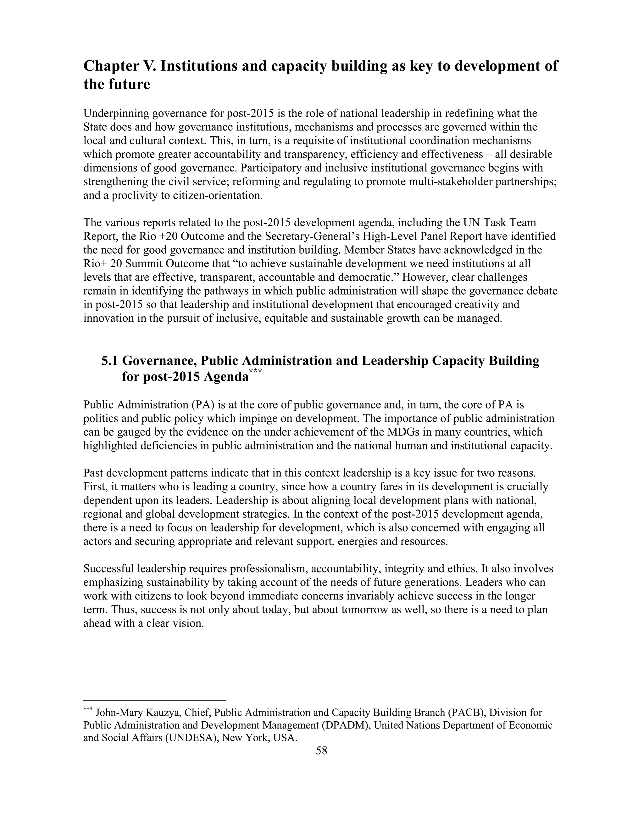 58
Chapter V. Institutions and capacity building as key to development of
the future
Underpinning governance for post-2015 is the role of national leadership in redefining what the
State does and how governance institutions, mechanisms and processes are governed within the
local and cultural context. This, in turn, is a requisite of institutional coordination mechanisms
which promote greater accountability and transparency, efficiency and effectiveness – all desirable
dimensions of good governance. Participatory and inclusive institutional governance begins with
strengthening the civil service; reforming and regulating to promote multi-stakeholder partnerships;
and a proclivity to citizen-orientation.
The various reports related to the post-2015 development agenda, including the UN Task Team
Report, the Rio +20 Outcome and the Secretary-General’s High-Level Panel Report have identified
the need for good governance and institution building. Member States have acknowledged in the
Rio+ 20 Summit Outcome that “to achieve sustainable development we need institutions at all
levels that are effective, transparent, accountable and democratic.” However, clear challenges
remain in identifying the pathways in which public administration will shape the governance debate
in post-2015 so that leadership and institutional development that encouraged creativity and
innovation in the pursuit of inclusive, equitable and sustainable growth can be managed.
5.1 Governance, Public Administration and Leadership Capacity Building
for post-2015 Agenda***
Public Administration (PA) is at the core of public governance and, in turn, the core of PA is
politics and public policy which impinge on development. The importance of public administration
can be gauged by the evidence on the under achievement of the MDGs in many countries, which
highlighted deficiencies in public administration and the national human and institutional capacity.
Past development patterns indicate that in this context leadership is a key issue for two reasons.
First, it matters who is leading a country, since how a country fares in its development is crucially
dependent upon its leaders. Leadership is about aligning local development plans with national,
regional and global development strategies. In the context of the post-2015 development agenda,
there is a need to focus on leadership for development, which is also concerned with engaging all
actors and securing appropriate and relevant support, energies and resources.
Successful leadership requires professionalism, accountability, integrity and ethics. It also involves
emphasizing sustainability by taking account of the needs of future generations. Leaders who can
work with citizens to look beyond immediate concerns invariably achieve success in the longer
term. Thus, success is not only about today, but about tomorrow as well, so there is a need to plan
ahead with a clear vision.
***
John-Mary Kauzya, Chief, Public Administration and Capacity Building Branch (PACB), Division for
Public Administration and Development Management (DPADM), United Nations Department of Economic
and Social Affairs (UNDESA), New York, USA.
 