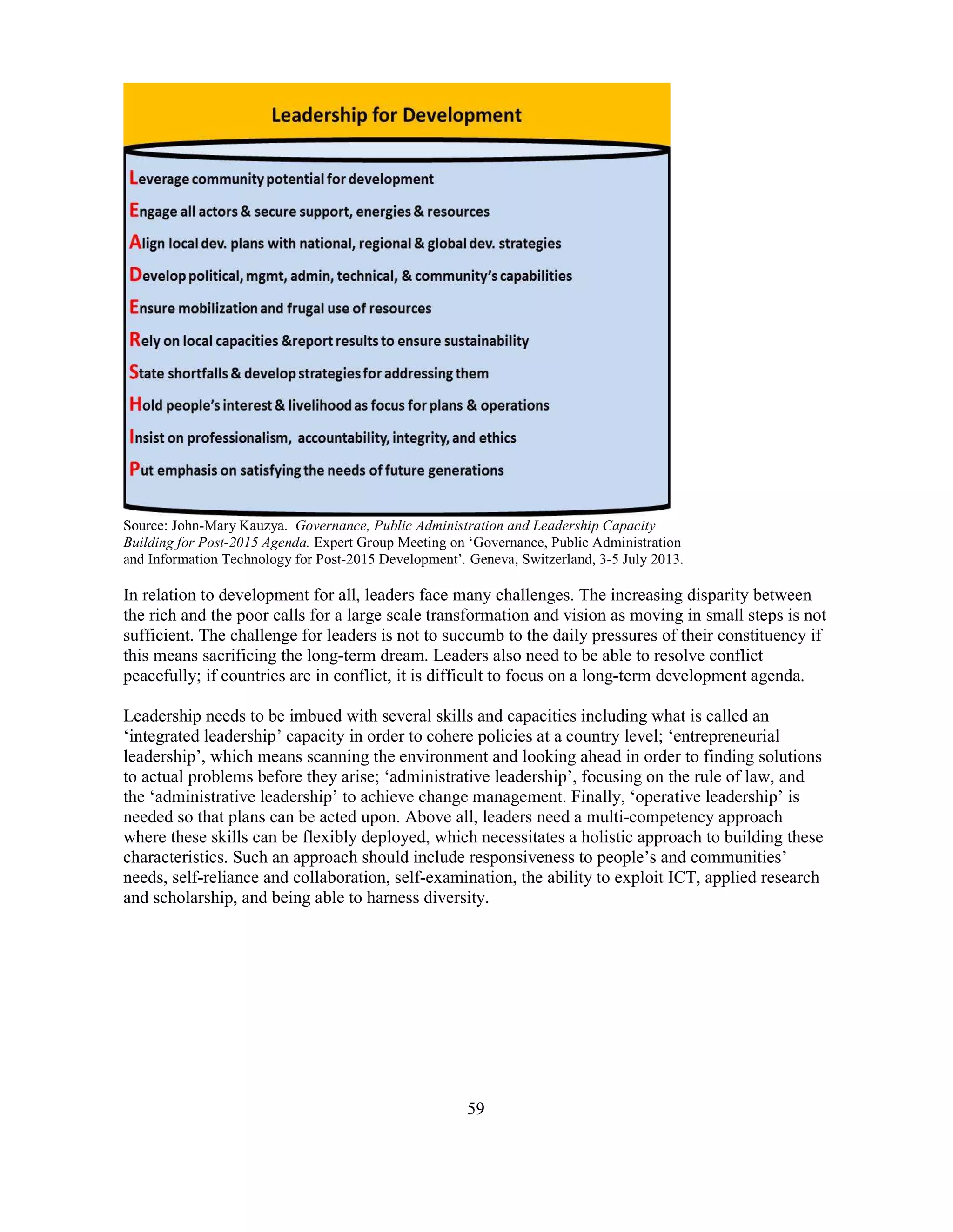59
Source: John-Mary Kauzya. Governance, Public Administration and Leadership Capacity
Building for Post-2015 Agenda. Expert Group Meeting on ‘Governance, Public Administration
and Information Technology for Post-2015 Development’. Geneva, Switzerland, 3-5 July 2013.
In relation to development for all, leaders face many challenges. The increasing disparity between
the rich and the poor calls for a large scale transformation and vision as moving in small steps is not
sufficient. The challenge for leaders is not to succumb to the daily pressures of their constituency if
this means sacrificing the long-term dream. Leaders also need to be able to resolve conflict
peacefully; if countries are in conflict, it is difficult to focus on a long-term development agenda.
Leadership needs to be imbued with several skills and capacities including what is called an
‘integrated leadership’ capacity in order to cohere policies at a country level; ‘entrepreneurial
leadership’, which means scanning the environment and looking ahead in order to finding solutions
to actual problems before they arise; ‘administrative leadership’, focusing on the rule of law, and
the ‘administrative leadership’ to achieve change management. Finally, ‘operative leadership’ is
needed so that plans can be acted upon. Above all, leaders need a multi-competency approach
where these skills can be flexibly deployed, which necessitates a holistic approach to building these
characteristics. Such an approach should include responsiveness to people’s and communities’
needs, self-reliance and collaboration, self-examination, the ability to exploit ICT, applied research
and scholarship, and being able to harness diversity.
 