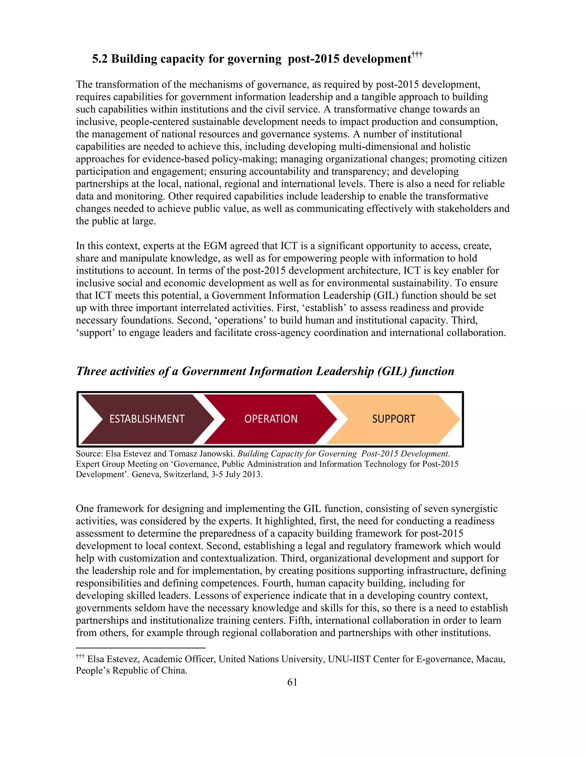 61
5.2 Building capacity for governing post-2015 development†††
The transformation of the mechanisms of governance, as required by post-2015 development,
requires capabilities for government information leadership and a tangible approach to building
such capabilities within institutions and the civil service. A transformative change towards an
inclusive, people-centered sustainable development needs to impact production and consumption,
the management of national resources and governance systems. A number of institutional
capabilities are needed to achieve this, including developing multi-dimensional and holistic
approaches for evidence-based policy-making; managing organizational changes; promoting citizen
participation and engagement; ensuring accountability and transparency; and developing
partnerships at the local, national, regional and international levels. There is also a need for reliable
data and monitoring. Other required capabilities include leadership to enable the transformative
changes needed to achieve public value, as well as communicating effectively with stakeholders and
the public at large.
In this context, experts at the EGM agreed that ICT is a significant opportunity to access, create,
share and manipulate knowledge, as well as for empowering people with information to hold
institutions to account. In terms of the post-2015 development architecture, ICT is key enabler for
inclusive social and economic development as well as for environmental sustainability. To ensure
that ICT meets this potential, a Government Information Leadership (GIL) function should be set
up with three important interrelated activities. First, ‘establish’ to assess readiness and provide
necessary foundations. Second, ‘operations’ to build human and institutional capacity. Third,
‘support’ to engage leaders and facilitate cross-agency coordination and international collaboration.
Three activities of a Government Information Leadership (GIL) function
Source: Elsa Estevez and Tomasz Janowski. Building Capacity for Governing Post-2015 Development.
Expert Group Meeting on ‘Governance, Public Administration and Information Technology for Post-2015
Development’. Geneva, Switzerland, 3-5 July 2013.
One framework for designing and implementing the GIL function, consisting of seven synergistic
activities, was considered by the experts. It highlighted, first, the need for conducting a readiness
assessment to determine the preparedness of a capacity building framework for post-2015
development to local context. Second, establishing a legal and regulatory framework which would
help with customization and contextualization. Third, organizational development and support for
the leadership role and for implementation, by creating positions supporting infrastructure, defining
responsibilities and defining competences. Fourth, human capacity building, including for
developing skilled leaders. Lessons of experience indicate that in a developing country context,
governments seldom have the necessary knowledge and skills for this, so there is a need to establish
partnerships and institutionalize training centers. Fifth, international collaboration in order to learn
from others, for example through regional collaboration and partnerships with other institutions.
†††
Elsa Estevez, Academic Officer, United Nations University, UNU-IIST Center for E-governance, Macau,
People’s Republic of China.
 