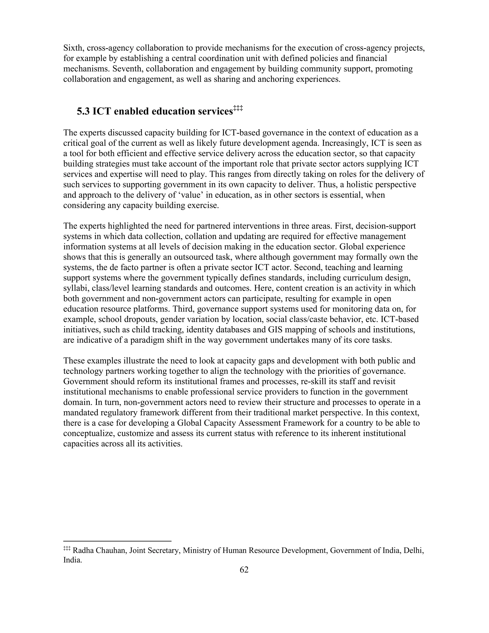 62
Sixth, cross-agency collaboration to provide mechanisms for the execution of cross-agency projects,
for example by establishing a central coordination unit with defined policies and financial
mechanisms. Seventh, collaboration and engagement by building community support, promoting
collaboration and engagement, as well as sharing and anchoring experiences.
5.3 ICT enabled education services‡‡‡
The experts discussed capacity building for ICT-based governance in the context of education as a
critical goal of the current as well as likely future development agenda. Increasingly, ICT is seen as
a tool for both efficient and effective service delivery across the education sector, so that capacity
building strategies must take account of the important role that private sector actors supplying ICT
services and expertise will need to play. This ranges from directly taking on roles for the delivery of
such services to supporting government in its own capacity to deliver. Thus, a holistic perspective
and approach to the delivery of ‘value’ in education, as in other sectors is essential, when
considering any capacity building exercise.
The experts highlighted the need for partnered interventions in three areas. First, decision-support
systems in which data collection, collation and updating are required for effective management
information systems at all levels of decision making in the education sector. Global experience
shows that this is generally an outsourced task, where although government may formally own the
systems, the de facto partner is often a private sector ICT actor. Second, teaching and learning
support systems where the government typically defines standards, including curriculum design,
syllabi, class/level learning standards and outcomes. Here, content creation is an activity in which
both government and non-government actors can participate, resulting for example in open
education resource platforms. Third, governance support systems used for monitoring data on, for
example, school dropouts, gender variation by location, social class/caste behavior, etc. ICT-based
initiatives, such as child tracking, identity databases and GIS mapping of schools and institutions,
are indicative of a paradigm shift in the way government undertakes many of its core tasks.
These examples illustrate the need to look at capacity gaps and development with both public and
technology partners working together to align the technology with the priorities of governance.
Government should reform its institutional frames and processes, re-skill its staff and revisit
institutional mechanisms to enable professional service providers to function in the government
domain. In turn, non-government actors need to review their structure and processes to operate in a
mandated regulatory framework different from their traditional market perspective. In this context,
there is a case for developing a Global Capacity Assessment Framework for a country to be able to
conceptualize, customize and assess its current status with reference to its inherent institutional
capacities across all its activities.
‡‡‡
Radha Chauhan, Joint Secretary, Ministry of Human Resource Development, Government of India, Delhi,
India.
 