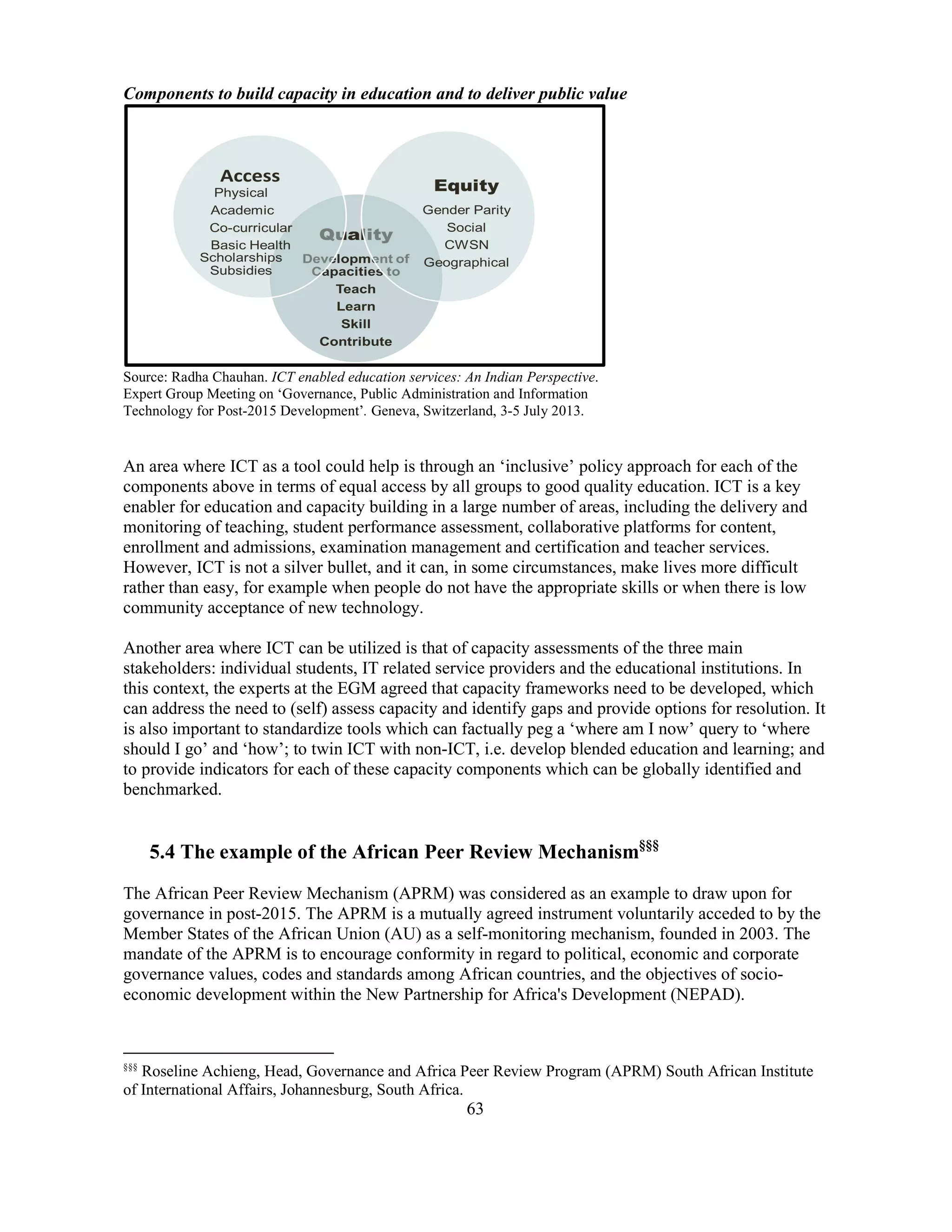 63
Components to build capacity in education and to deliver public value
Source: Radha Chauhan. ICT enabled education services: An Indian Perspective.
Expert Group Meeting on ‘Governance, Public Administration and Information
Technology for Post-2015 Development’. Geneva, Switzerland, 3-5 July 2013.
An area where ICT as a tool could help is through an ‘inclusive’ policy approach for each of the
components above in terms of equal access by all groups to good quality education. ICT is a key
enabler for education and capacity building in a large number of areas, including the delivery and
monitoring of teaching, student performance assessment, collaborative platforms for content,
enrollment and admissions, examination management and certification and teacher services.
However, ICT is not a silver bullet, and it can, in some circumstances, make lives more difficult
rather than easy, for example when people do not have the appropriate skills or when there is low
community acceptance of new technology.
Another area where ICT can be utilized is that of capacity assessments of the three main
stakeholders: individual students, IT related service providers and the educational institutions. In
this context, the experts at the EGM agreed that capacity frameworks need to be developed, which
can address the need to (self) assess capacity and identify gaps and provide options for resolution. It
is also important to standardize tools which can factually peg a ‘where am I now’ query to ‘where
should I go’ and ‘how’; to twin ICT with non-ICT, i.e. develop blended education and learning; and
to provide indicators for each of these capacity components which can be globally identified and
benchmarked.
5.4 The example of the African Peer Review Mechanism§§§
The African Peer Review Mechanism (APRM) was considered as an example to draw upon for
governance in post-2015. The APRM is a mutually agreed instrument voluntarily acceded to by the
Member States of the African Union (AU) as a self-monitoring mechanism, founded in 2003. The
mandate of the APRM is to encourage conformity in regard to political, economic and corporate
governance values, codes and standards among African countries, and the objectives of socio-
economic development within the New Partnership for Africa's Development (NEPAD).
§§§
Roseline Achieng, Head, Governance and Africa Peer Review Program (APRM) South African Institute
of International Affairs, Johannesburg, South Africa.
 