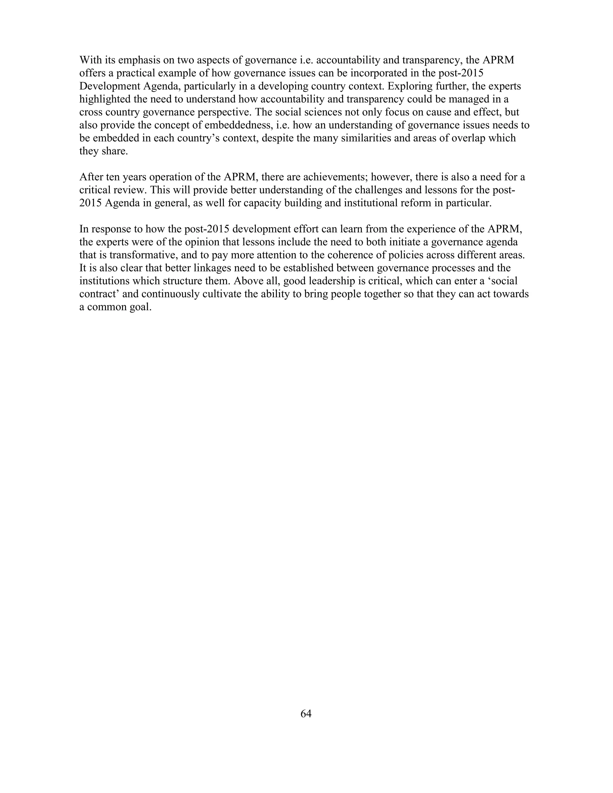 64
With its emphasis on two aspects of governance i.e. accountability and transparency, the APRM
offers a practical example of how governance issues can be incorporated in the post-2015
Development Agenda, particularly in a developing country context. Exploring further, the experts
highlighted the need to understand how accountability and transparency could be managed in a
cross country governance perspective. The social sciences not only focus on cause and effect, but
also provide the concept of embeddedness, i.e. how an understanding of governance issues needs to
be embedded in each country’s context, despite the many similarities and areas of overlap which
they share.
After ten years operation of the APRM, there are achievements; however, there is also a need for a
critical review. This will provide better understanding of the challenges and lessons for the post-
2015 Agenda in general, as well for capacity building and institutional reform in particular.
In response to how the post-2015 development effort can learn from the experience of the APRM,
the experts were of the opinion that lessons include the need to both initiate a governance agenda
that is transformative, and to pay more attention to the coherence of policies across different areas.
It is also clear that better linkages need to be established between governance processes and the
institutions which structure them. Above all, good leadership is critical, which can enter a ‘social
contract’ and continuously cultivate the ability to bring people together so that they can act towards
a common goal.
 