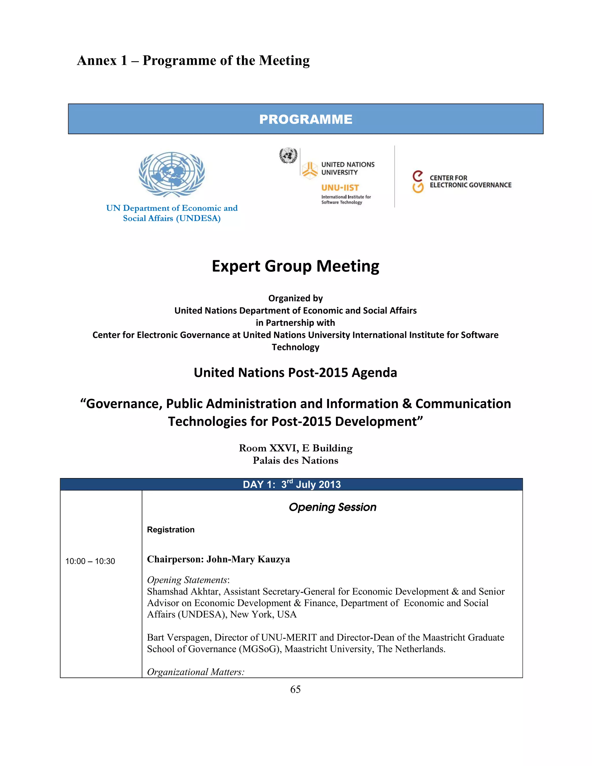 65
Annex 1 – Programme of the Meeting
PROGRAMME
UN Department of Economic and
Social Affairs (UNDESA)
Expert Group Meeting
Organized by
United Nations Department of Economic and Social Affairs
in Partnership with
Center for Electronic Governance at United Nations University International Institute for Software
Technology
United Nations Post-2015 Agenda
“Governance, Public Administration and Information & Communication
Technologies for Post-2015 Development”
Room XXVI, E Building
Palais des Nations
DAY 1: 3rd
July 2013
10:00 – 10:30
Opening Session
Registration
Chairperson: John-Mary Kauzya
Opening Statements:
Shamshad Akhtar, Assistant Secretary-General for Economic Development & and Senior
Advisor on Economic Development & Finance, Department of Economic and Social
Affairs (UNDESA), New York, USA
Bart Verspagen, Director of UNU-MERIT and Director-Dean of the Maastricht Graduate
School of Governance (MGSoG), Maastricht University, The Netherlands.
Organizational Matters:
 