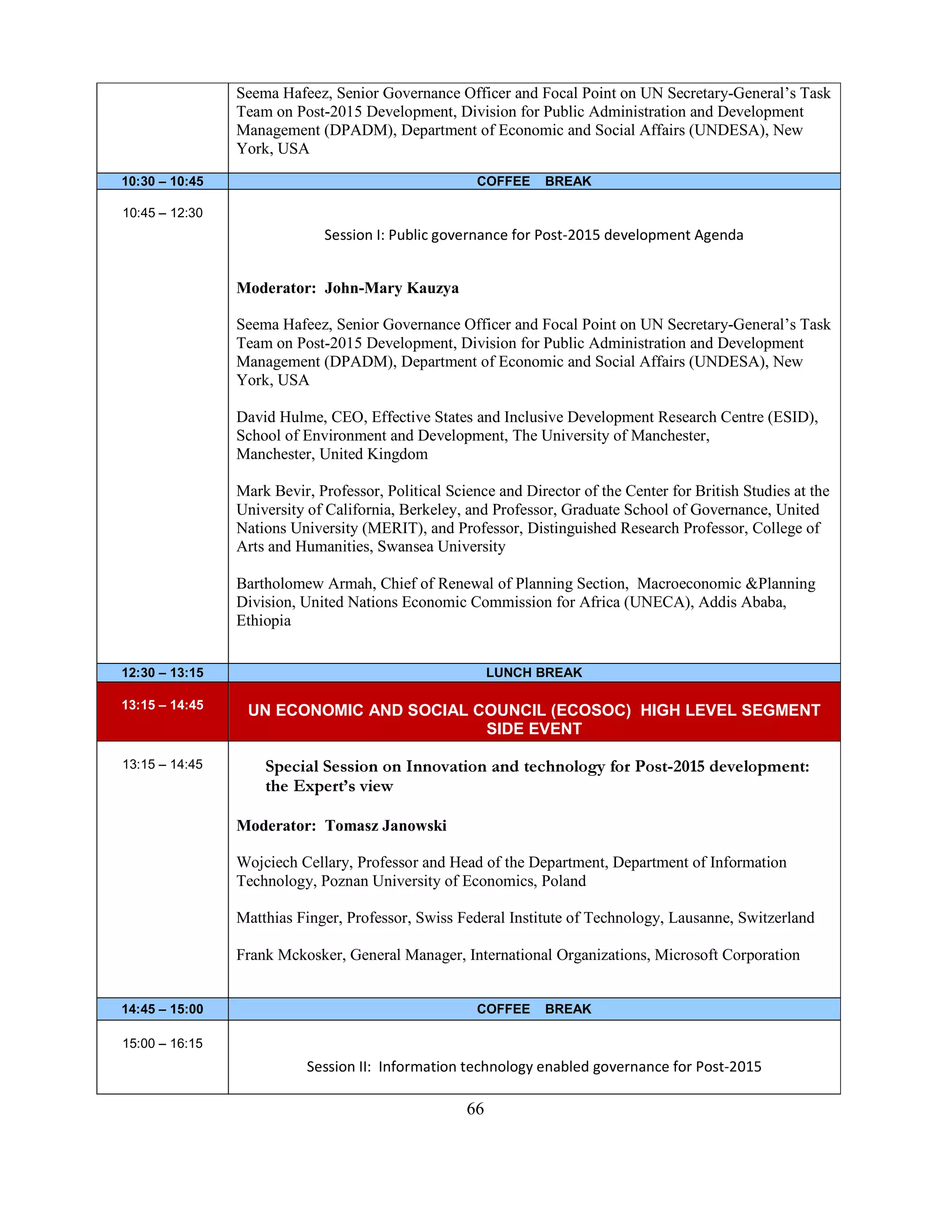 66
Seema Hafeez, Senior Governance Officer and Focal Point on UN Secretary-General’s Task
Team on Post-2015 Development, Division for Public Administration and Development
Management (DPADM), Department of Economic and Social Affairs (UNDESA), New
York, USA
10:30 – 10:45 COFFEE BREAK
10:45 – 12:30
Session I: Public governance for Post-2015 development Agenda
Moderator: John-Mary Kauzya
Seema Hafeez, Senior Governance Officer and Focal Point on UN Secretary-General’s Task
Team on Post-2015 Development, Division for Public Administration and Development
Management (DPADM), Department of Economic and Social Affairs (UNDESA), New
York, USA
David Hulme, CEO, Effective States and Inclusive Development Research Centre (ESID),
School of Environment and Development, The University of Manchester,
Manchester, United Kingdom
Mark Bevir, Professor, Political Science and Director of the Center for British Studies at the
University of California, Berkeley, and Professor, Graduate School of Governance, United
Nations University (MERIT), and Professor, Distinguished Research Professor, College of
Arts and Humanities, Swansea University
Bartholomew Armah, Chief of Renewal of Planning Section, Macroeconomic &Planning
Division, United Nations Economic Commission for Africa (UNECA), Addis Ababa,
Ethiopia
12:30 – 13:15 LUNCH BREAK
13:15 – 14:45 UN ECONOMIC AND SOCIAL COUNCIL (ECOSOC) HIGH LEVEL SEGMENT
SIDE EVENT
13:15 – 14:45 Special Session on Innovation and technology for Post-2015 development:
the Expert’s view
Moderator: Tomasz Janowski
Wojciech Cellary, Professor and Head of the Department, Department of Information
Technology, Poznan University of Economics, Poland
Matthias Finger, Professor, Swiss Federal Institute of Technology, Lausanne, Switzerland
Frank Mckosker, General Manager, International Organizations, Microsoft Corporation
14:45 – 15:00 COFFEE BREAK
15:00 – 16:15
Session II: Information technology enabled governance for Post-2015
 