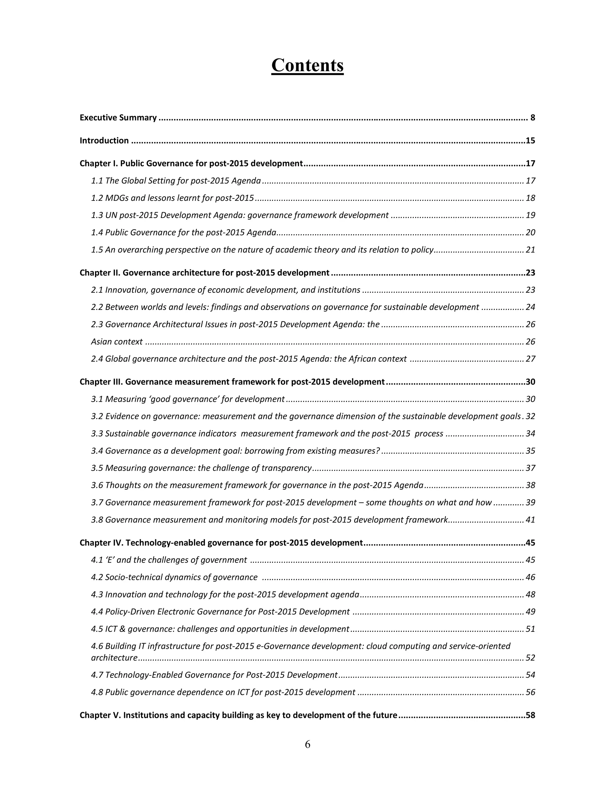 6
Contents
Executive Summary .................................................................................................................................................... 8
Introduction ..............................................................................................................................................................15
Chapter I. Public Governance for post-2015 development.........................................................................................17
1.1 The Global Setting for post-2015 Agenda..............................................................................................................17
1.2 MDGs and lessons learnt for post-2015.................................................................................................................18
1.3 UN post-2015 Development Agenda: governance framework development ........................................................19
1.4 Public Governance for the post-2015 Agenda........................................................................................................20
1.5 An overarching perspective on the nature of academic theory and its relation to policy......................................21
Chapter II. Governance architecture for post-2015 development..............................................................................23
2.1 Innovation, governance of economic development, and institutions ....................................................................23
2.2 Between worlds and levels: findings and observations on governance for sustainable development ..................24
2.3 Governance Architectural Issues in post-2015 Development Agenda: the ............................................................26
Asian context ...............................................................................................................................................................26
2.4 Global governance architecture and the post-2015 Agenda: the African context ................................................27
Chapter III. Governance measurement framework for post-2015 development........................................................30
3.1 Measuring ‘good governance’ for development....................................................................................................30
3.2 Evidence on governance: measurement and the governance dimension of the sustainable development goals.32
3.3 Sustainable governance indicators measurement framework and the post-2015 process .................................34
3.4 Governance as a development goal: borrowing from existing measures? ............................................................35
3.5 Measuring governance: the challenge of transparency.........................................................................................37
3.6 Thoughts on the measurement framework for governance in the post-2015 Agenda..........................................38
3.7 Governance measurement framework for post-2015 development – some thoughts on what and how .............39
3.8 Governance measurement and monitoring models for post-2015 development framework................................41
Chapter IV. Technology-enabled governance for post-2015 development.................................................................45
4.1 ‘E’ and the challenges of government ...................................................................................................................45
4.2 Socio-technical dynamics of governance ..............................................................................................................46
4.3 Innovation and technology for the post-2015 development agenda.....................................................................48
4.4 Policy-Driven Electronic Governance for Post-2015 Development ........................................................................49
4.5 ICT & governance: challenges and opportunities in development.........................................................................51
4.6 Building IT infrastructure for post-2015 e-Governance development: cloud computing and service-oriented
architecture..................................................................................................................................................................52
4.7 Technology-Enabled Governance for Post-2015 Development..............................................................................54
4.8 Public governance dependence on ICT for post-2015 development ......................................................................56
Chapter V. Institutions and capacity building as key to development of the future...................................................58
 
