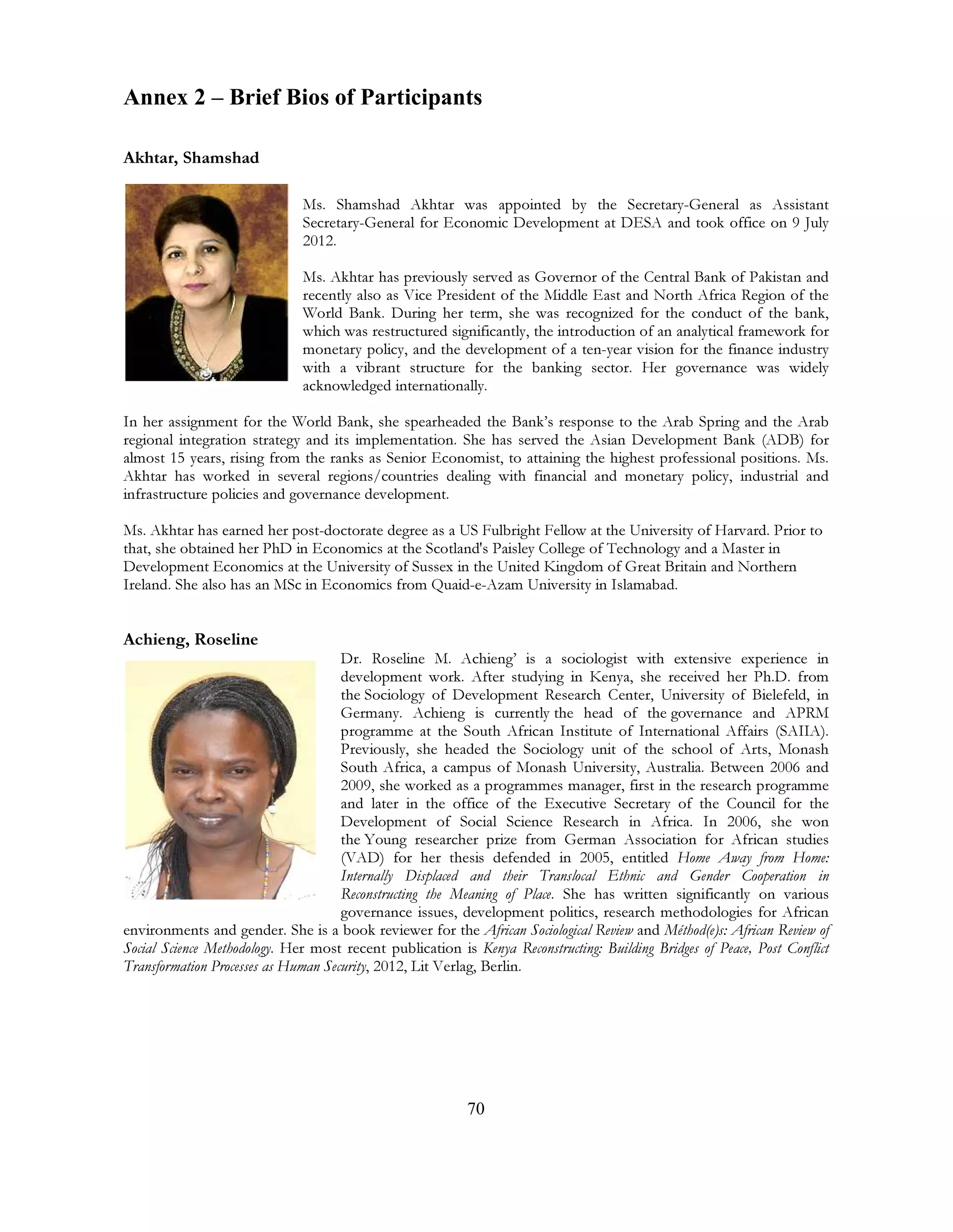 70
Annex 2 – Brief Bios of Participants
Akhtar, Shamshad
Ms. Shamshad Akhtar was appointed by the Secretary-General as Assistant
Secretary-General for Economic Development at DESA and took office on 9 July
2012.
Ms. Akhtar has previously served as Governor of the Central Bank of Pakistan and
recently also as Vice President of the Middle East and North Africa Region of the
World Bank. During her term, she was recognized for the conduct of the bank,
which was restructured significantly, the introduction of an analytical framework for
monetary policy, and the development of a ten-year vision for the finance industry
with a vibrant structure for the banking sector. Her governance was widely
acknowledged internationally.
In her assignment for the World Bank, she spearheaded the Bank’s response to the Arab Spring and the Arab
regional integration strategy and its implementation. She has served the Asian Development Bank (ADB) for
almost 15 years, rising from the ranks as Senior Economist, to attaining the highest professional positions. Ms.
Akhtar has worked in several regions/countries dealing with financial and monetary policy, industrial and
infrastructure policies and governance development.
Ms. Akhtar has earned her post-doctorate degree as a US Fulbright Fellow at the University of Harvard. Prior to
that, she obtained her PhD in Economics at the Scotland's Paisley College of Technology and a Master in
Development Economics at the University of Sussex in the United Kingdom of Great Britain and Northern
Ireland. She also has an MSc in Economics from Quaid-e-Azam University in Islamabad.
Achieng, Roseline
Dr. Roseline M. Achieng’ is a sociologist with extensive experience in
development work. After studying in Kenya, she received her Ph.D. from
the Sociology of Development Research Center, University of Bielefeld, in
Germany. Achieng is currently the head of the governance and APRM
programme at the South African Institute of International Affairs (SAIIA).
Previously, she headed the Sociology unit of the school of Arts, Monash
South Africa, a campus of Monash University, Australia. Between 2006 and
2009, she worked as a programmes manager, first in the research programme
and later in the office of the Executive Secretary of the Council for the
Development of Social Science Research in Africa. In 2006, she won
the Young researcher prize from German Association for African studies
(VAD) for her thesis defended in 2005, entitled Home Away from Home:
Internally Displaced and their Translocal Ethnic and Gender Cooperation in
Reconstructing the Meaning of Place. She has written significantly on various
governance issues, development politics, research methodologies for African
environments and gender. She is a book reviewer for the African Sociological Review and Méthod(e)s: African Review of
Social Science Methodology. Her most recent publication is Kenya Reconstructing: Building Bridges of Peace, Post Conflict
Transformation Processes as Human Security, 2012, Lit Verlag, Berlin.
 