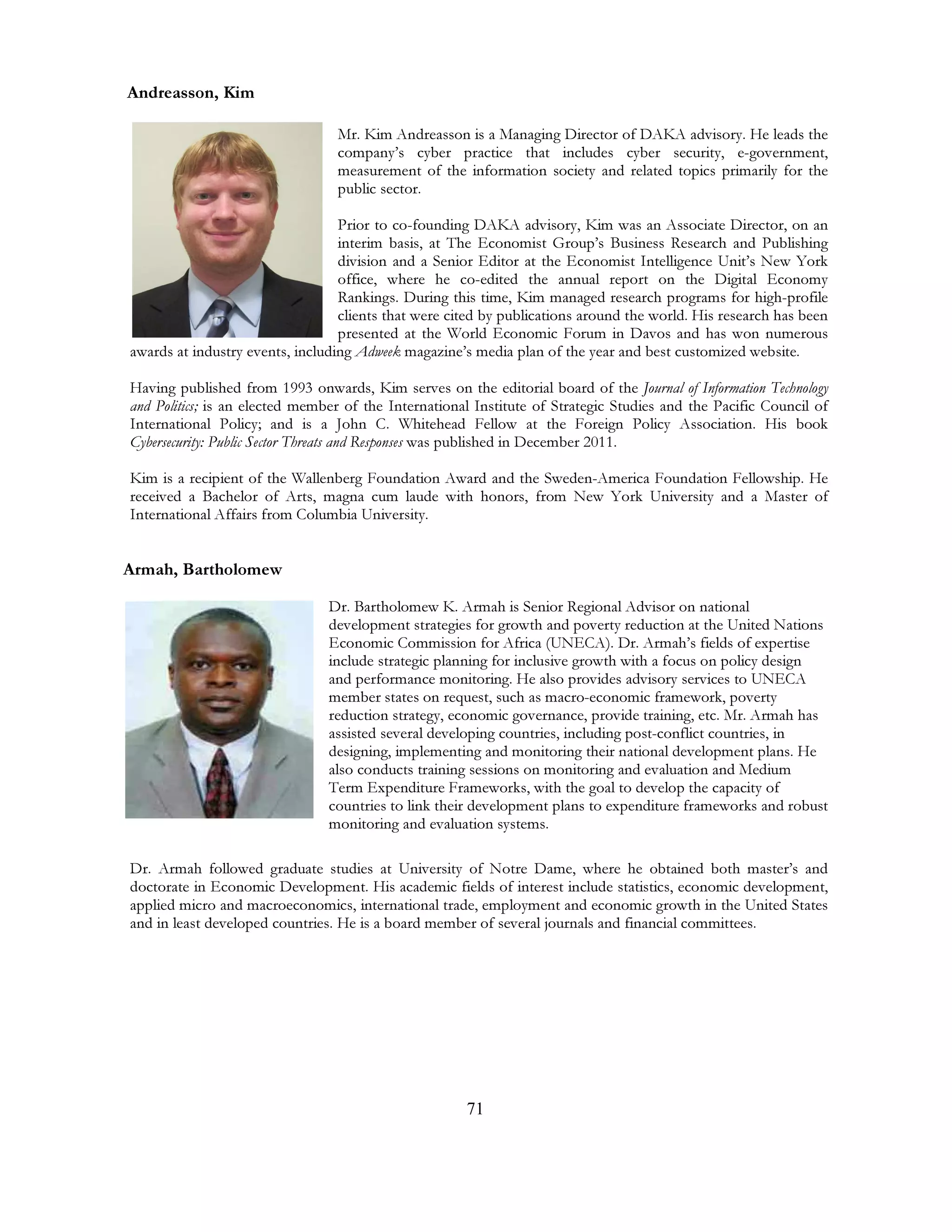 71
Andreasson, Kim
Mr. Kim Andreasson is a Managing Director of DAKA advisory. He leads the
company’s cyber practice that includes cyber security, e-government,
measurement of the information society and related topics primarily for the
public sector.
Prior to co-founding DAKA advisory, Kim was an Associate Director, on an
interim basis, at The Economist Group’s Business Research and Publishing
division and a Senior Editor at the Economist Intelligence Unit’s New York
office, where he co-edited the annual report on the Digital Economy
Rankings. During this time, Kim managed research programs for high-profile
clients that were cited by publications around the world. His research has been
presented at the World Economic Forum in Davos and has won numerous
awards at industry events, including Adweek magazine’s media plan of the year and best customized website.
Having published from 1993 onwards, Kim serves on the editorial board of the Journal of Information Technology
and Politics; is an elected member of the International Institute of Strategic Studies and the Pacific Council of
International Policy; and is a John C. Whitehead Fellow at the Foreign Policy Association. His book
Cybersecurity: Public Sector Threats and Responses was published in December 2011.
Kim is a recipient of the Wallenberg Foundation Award and the Sweden-America Foundation Fellowship. He
received a Bachelor of Arts, magna cum laude with honors, from New York University and a Master of
International Affairs from Columbia University.
Armah, Bartholomew
Dr. Bartholomew K. Armah is Senior Regional Advisor on national
development strategies for growth and poverty reduction at the United Nations
Economic Commission for Africa (UNECA). Dr. Armah’s fields of expertise
include strategic planning for inclusive growth with a focus on policy design
and performance monitoring. He also provides advisory services to UNECA
member states on request, such as macro-economic framework, poverty
reduction strategy, economic governance, provide training, etc. Mr. Armah has
assisted several developing countries, including post-conflict countries, in
designing, implementing and monitoring their national development plans. He
also conducts training sessions on monitoring and evaluation and Medium
Term Expenditure Frameworks, with the goal to develop the capacity of
countries to link their development plans to expenditure frameworks and robust
monitoring and evaluation systems.
Dr. Armah followed graduate studies at University of Notre Dame, where he obtained both master’s and
doctorate in Economic Development. His academic fields of interest include statistics, economic development,
applied micro and macroeconomics, international trade, employment and economic growth in the United States
and in least developed countries. He is a board member of several journals and financial committees.
 