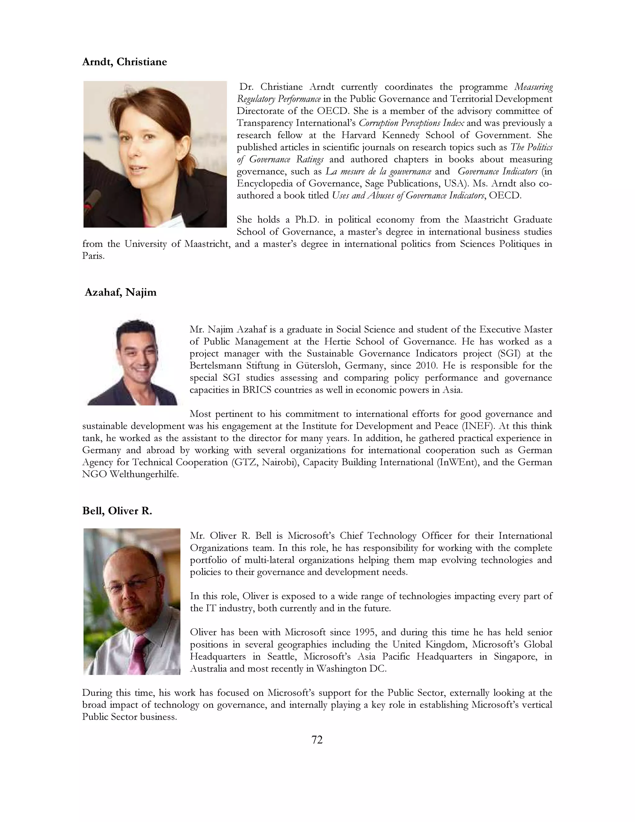 72
Arndt, Christiane
Dr. Christiane Arndt currently coordinates the programme Measuring
Regulatory Performance in the Public Governance and Territorial Development
Directorate of the OECD. She is a member of the advisory committee of
Transparency International’s Corruption Perceptions Index and was previously a
research fellow at the Harvard Kennedy School of Government. She
published articles in scientific journals on research topics such as The Politics
of Governance Ratings and authored chapters in books about measuring
governance, such as La mesure de la gouvernance and Governance Indicators (in
Encyclopedia of Governance, Sage Publications, USA). Ms. Arndt also co-
authored a book titled Uses and Abuses of Governance Indicators, OECD.
She holds a Ph.D. in political economy from the Maastricht Graduate
School of Governance, a master’s degree in international business studies
from the University of Maastricht, and a master’s degree in international politics from Sciences Politiques in
Paris.
Azahaf, Najim
Mr. Najim Azahaf is a graduate in Social Science and student of the Executive Master
of Public Management at the Hertie School of Governance. He has worked as a
project manager with the Sustainable Governance Indicators project (SGI) at the
Bertelsmann Stiftung in Gütersloh, Germany, since 2010. He is responsible for the
special SGI studies assessing and comparing policy performance and governance
capacities in BRICS countries as well in economic powers in Asia.
Most pertinent to his commitment to international efforts for good governance and
sustainable development was his engagement at the Institute for Development and Peace (INEF). At this think
tank, he worked as the assistant to the director for many years. In addition, he gathered practical experience in
Germany and abroad by working with several organizations for international cooperation such as German
Agency for Technical Cooperation (GTZ, Nairobi), Capacity Building International (InWEnt), and the German
NGO Welthungerhilfe.
Bell, Oliver R.
Mr. Oliver R. Bell is Microsoft’s Chief Technology Officer for their International
Organizations team. In this role, he has responsibility for working with the complete
portfolio of multi-lateral organizations helping them map evolving technologies and
policies to their governance and development needs.
In this role, Oliver is exposed to a wide range of technologies impacting every part of
the IT industry, both currently and in the future.
Oliver has been with Microsoft since 1995, and during this time he has held senior
positions in several geographies including the United Kingdom, Microsoft’s Global
Headquarters in Seattle, Microsoft’s Asia Pacific Headquarters in Singapore, in
Australia and most recently in Washington DC.
During this time, his work has focused on Microsoft’s support for the Public Sector, externally looking at the
broad impact of technology on governance, and internally playing a key role in establishing Microsoft’s vertical
Public Sector business.
 