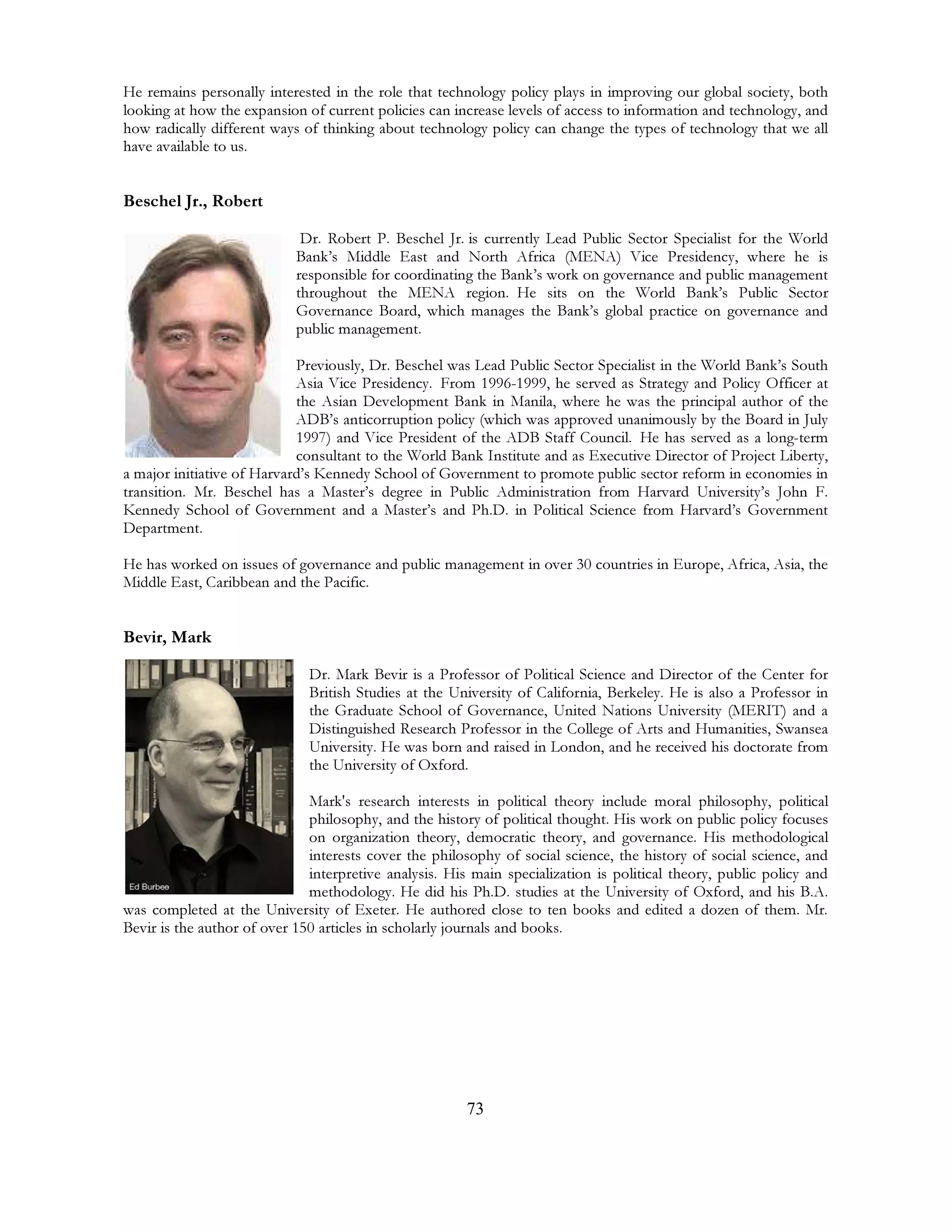 73
He remains personally interested in the role that technology policy plays in improving our global society, both
looking at how the expansion of current policies can increase levels of access to information and technology, and
how radically different ways of thinking about technology policy can change the types of technology that we all
have available to us.
Beschel Jr., Robert
Dr. Robert P. Beschel Jr. is currently Lead Public Sector Specialist for the World
Bank’s Middle East and North Africa (MENA) Vice Presidency, where he is
responsible for coordinating the Bank’s work on governance and public management
throughout the MENA region. He sits on the World Bank’s Public Sector
Governance Board, which manages the Bank’s global practice on governance and
public management.
Previously, Dr. Beschel was Lead Public Sector Specialist in the World Bank’s South
Asia Vice Presidency. From 1996-1999, he served as Strategy and Policy Officer at
the Asian Development Bank in Manila, where he was the principal author of the
ADB’s anticorruption policy (which was approved unanimously by the Board in July
1997) and Vice President of the ADB Staff Council. He has served as a long-term
consultant to the World Bank Institute and as Executive Director of Project Liberty,
a major initiative of Harvard’s Kennedy School of Government to promote public sector reform in economies in
transition. Mr. Beschel has a Master’s degree in Public Administration from Harvard University’s John F.
Kennedy School of Government and a Master’s and Ph.D. in Political Science from Harvard’s Government
Department.
He has worked on issues of governance and public management in over 30 countries in Europe, Africa, Asia, the
Middle East, Caribbean and the Pacific.
Bevir, Mark
Dr. Mark Bevir is a Professor of Political Science and Director of the Center for
British Studies at the University of California, Berkeley. He is also a Professor in
the Graduate School of Governance, United Nations University (MERIT) and a
Distinguished Research Professor in the College of Arts and Humanities, Swansea
University. He was born and raised in London, and he received his doctorate from
the University of Oxford.
Mark's research interests in political theory include moral philosophy, political
philosophy, and the history of political thought. His work on public policy focuses
on organization theory, democratic theory, and governance. His methodological
interests cover the philosophy of social science, the history of social science, and
interpretive analysis. His main specialization is political theory, public policy and
methodology. He did his Ph.D. studies at the University of Oxford, and his B.A.
was completed at the University of Exeter. He authored close to ten books and edited a dozen of them. Mr.
Bevir is the author of over 150 articles in scholarly journals and books.
 