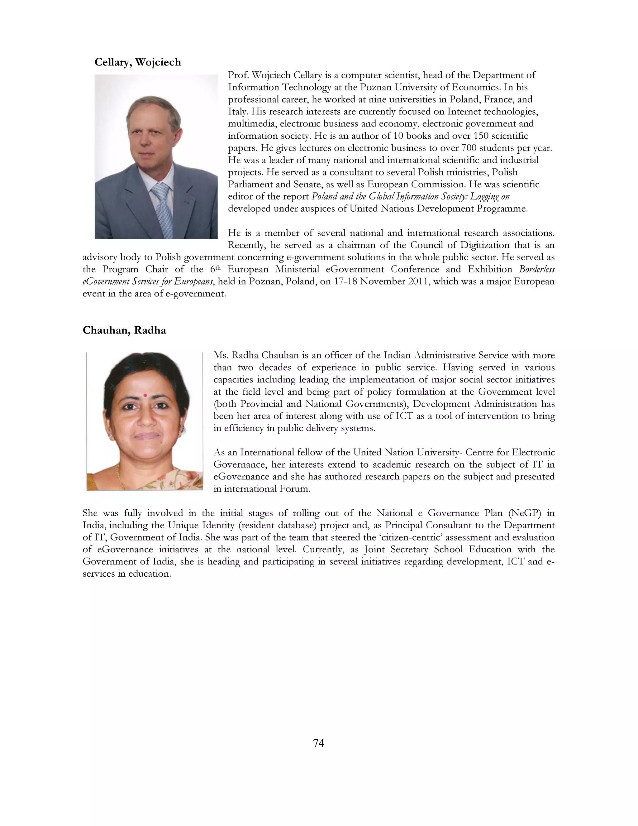 74
Cellary, Wojciech
Prof. Wojciech Cellary is a computer scientist, head of the Department of
Information Technology at the Poznan University of Economics. In his
professional career, he worked at nine universities in Poland, France, and
Italy. His research interests are currently focused on Internet technologies,
multimedia, electronic business and economy, electronic government and
information society. He is an author of 10 books and over 150 scientific
papers. He gives lectures on electronic business to over 700 students per year.
He was a leader of many national and international scientific and industrial
projects. He served as a consultant to several Polish ministries, Polish
Parliament and Senate, as well as European Commission. He was scientific
editor of the report Poland and the Global Information Society: Logging on
developed under auspices of United Nations Development Programme.
He is a member of several national and international research associations.
Recently, he served as a chairman of the Council of Digitization that is an
advisory body to Polish government concerning e-government solutions in the whole public sector. He served as
the Program Chair of the 6th European Ministerial eGovernment Conference and Exhibition Borderless
eGovernment Services for Europeans, held in Poznan, Poland, on 17-18 November 2011, which was a major European
event in the area of e-government.
Chauhan, Radha
Ms. Radha Chauhan is an officer of the Indian Administrative Service with more
than two decades of experience in public service. Having served in various
capacities including leading the implementation of major social sector initiatives
at the field level and being part of policy formulation at the Government level
(both Provincial and National Governments), Development Administration has
been her area of interest along with use of ICT as a tool of intervention to bring
in efficiency in public delivery systems.
As an International fellow of the United Nation University- Centre for Electronic
Governance, her interests extend to academic research on the subject of IT in
eGovernance and she has authored research papers on the subject and presented
in international Forum.
She was fully involved in the initial stages of rolling out of the National e Governance Plan (NeGP) in
India, including the Unique Identity (resident database) project and, as Principal Consultant to the Department
of IT, Government of India. She was part of the team that steered the ‘citizen-centric’ assessment and evaluation
of eGovernance initiatives at the national level. Currently, as Joint Secretary School Education with the
Government of India, she is heading and participating in several initiatives regarding development, ICT and e-
services in education.
 