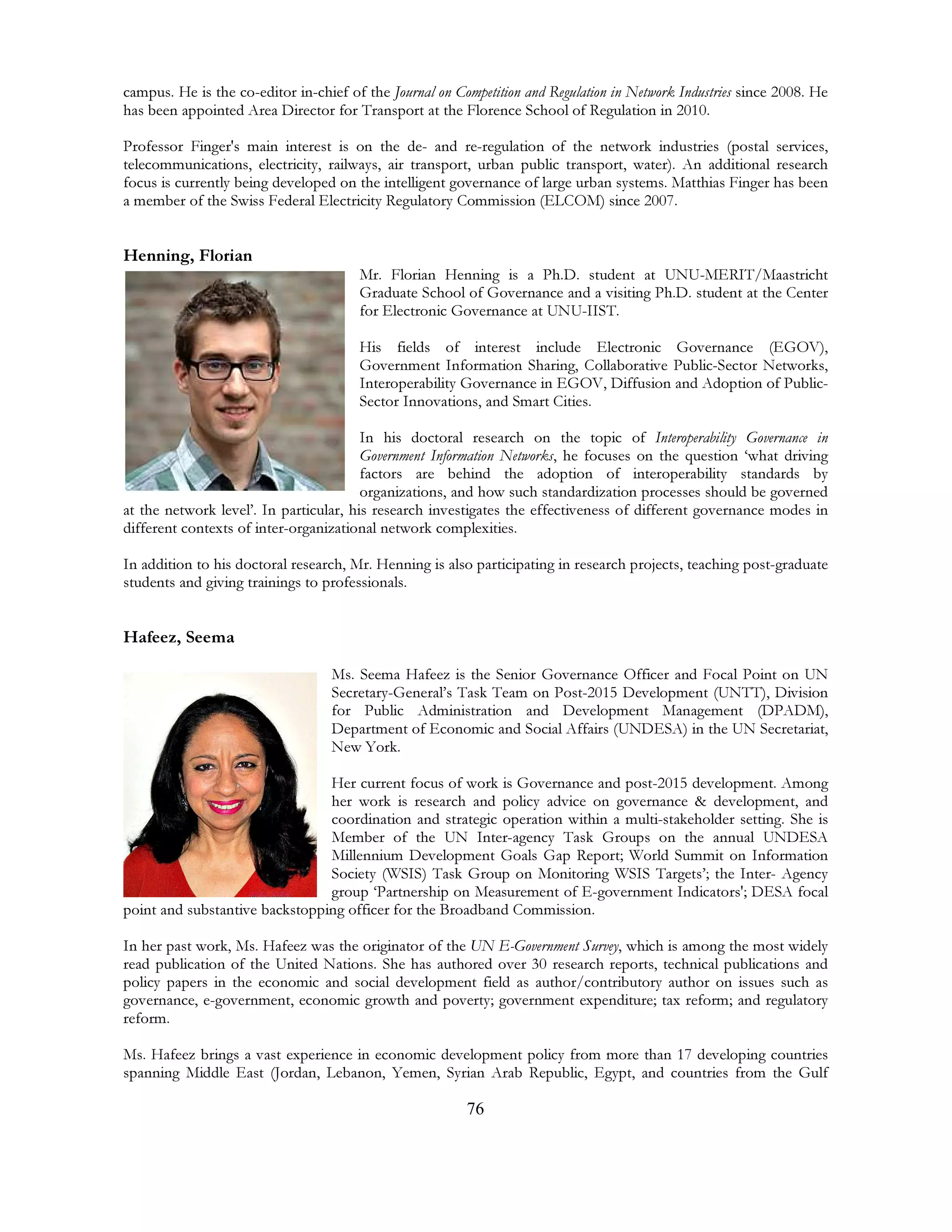 76
campus. He is the co-editor in-chief of the Journal on Competition and Regulation in Network Industries since 2008. He
has been appointed Area Director for Transport at the Florence School of Regulation in 2010.
Professor Finger's main interest is on the de- and re-regulation of the network industries (postal services,
telecommunications, electricity, railways, air transport, urban public transport, water). An additional research
focus is currently being developed on the intelligent governance of large urban systems. Matthias Finger has been
a member of the Swiss Federal Electricity Regulatory Commission (ELCOM) since 2007.
Henning, Florian
Mr. Florian Henning is a Ph.D. student at UNU-MERIT/Maastricht
Graduate School of Governance and a visiting Ph.D. student at the Center
for Electronic Governance at UNU-IIST.
His fields of interest include Electronic Governance (EGOV),
Government Information Sharing, Collaborative Public-Sector Networks,
Interoperability Governance in EGOV, Diffusion and Adoption of Public-
Sector Innovations, and Smart Cities.
In his doctoral research on the topic of Interoperability Governance in
Government Information Networks, he focuses on the question ‘what driving
factors are behind the adoption of interoperability standards by
organizations, and how such standardization processes should be governed
at the network level’. In particular, his research investigates the effectiveness of different governance modes in
different contexts of inter-organizational network complexities.
In addition to his doctoral research, Mr. Henning is also participating in research projects, teaching post-graduate
students and giving trainings to professionals.
Hafeez, Seema
Ms. Seema Hafeez is the Senior Governance Officer and Focal Point on UN
Secretary-General’s Task Team on Post-2015 Development (UNTT), Division
for Public Administration and Development Management (DPADM),
Department of Economic and Social Affairs (UNDESA) in the UN Secretariat,
New York.
Her current focus of work is Governance and post-2015 development. Among
her work is research and policy advice on governance & development, and
coordination and strategic operation within a multi-stakeholder setting. She is
Member of the UN Inter-agency Task Groups on the annual UNDESA
Millennium Development Goals Gap Report; World Summit on Information
Society (WSIS) Task Group on Monitoring WSIS Targets’; the Inter- Agency
group ‘Partnership on Measurement of E-government Indicators'; DESA focal
point and substantive backstopping officer for the Broadband Commission.
In her past work, Ms. Hafeez was the originator of the UN E-Government Survey, which is among the most widely
read publication of the United Nations. She has authored over 30 research reports, technical publications and
policy papers in the economic and social development field as author/contributory author on issues such as
governance, e-government, economic growth and poverty; government expenditure; tax reform; and regulatory
reform.
Ms. Hafeez brings a vast experience in economic development policy from more than 17 developing countries
spanning Middle East (Jordan, Lebanon, Yemen, Syrian Arab Republic, Egypt, and countries from the Gulf
 