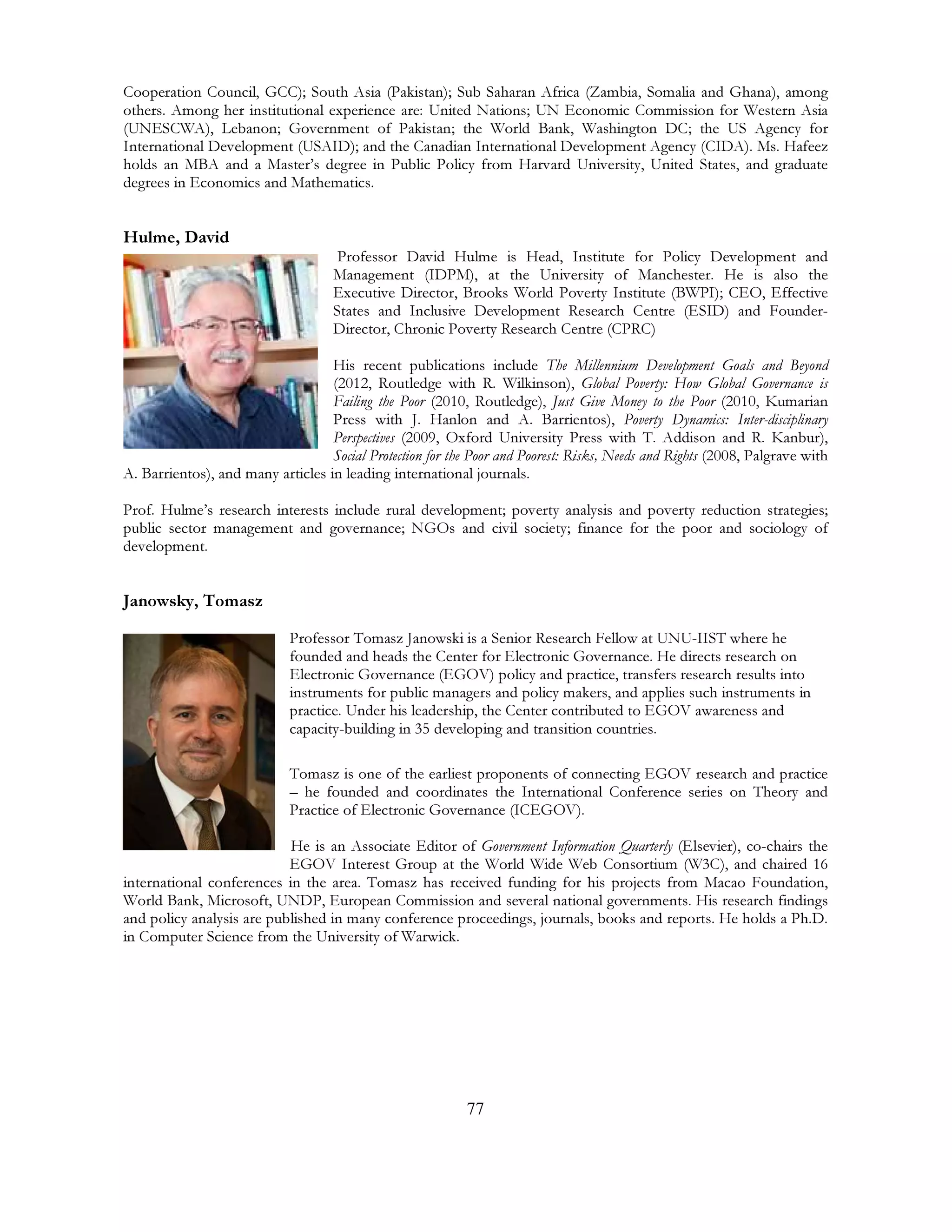 77
Cooperation Council, GCC); South Asia (Pakistan); Sub Saharan Africa (Zambia, Somalia and Ghana), among
others. Among her institutional experience are: United Nations; UN Economic Commission for Western Asia
(UNESCWA), Lebanon; Government of Pakistan; the World Bank, Washington DC; the US Agency for
International Development (USAID); and the Canadian International Development Agency (CIDA). Ms. Hafeez
holds an MBA and a Master’s degree in Public Policy from Harvard University, United States, and graduate
degrees in Economics and Mathematics.
Hulme, David
Professor David Hulme is Head, Institute for Policy Development and
Management (IDPM), at the University of Manchester. He is also the
Executive Director, Brooks World Poverty Institute (BWPI); CEO, Effective
States and Inclusive Development Research Centre (ESID) and Founder-
Director, Chronic Poverty Research Centre (CPRC)
His recent publications include The Millennium Development Goals and Beyond
(2012, Routledge with R. Wilkinson), Global Poverty: How Global Governance is
Failing the Poor (2010, Routledge), Just Give Money to the Poor (2010, Kumarian
Press with J. Hanlon and A. Barrientos), Poverty Dynamics: Inter-disciplinary
Perspectives (2009, Oxford University Press with T. Addison and R. Kanbur),
Social Protection for the Poor and Poorest: Risks, Needs and Rights (2008, Palgrave with
A. Barrientos), and many articles in leading international journals.
Prof. Hulme’s research interests include rural development; poverty analysis and poverty reduction strategies;
public sector management and governance; NGOs and civil society; finance for the poor and sociology of
development.
Janowsky, Tomasz
Professor Tomasz Janowski is a Senior Research Fellow at UNU-IIST where he
founded and heads the Center for Electronic Governance. He directs research on
Electronic Governance (EGOV) policy and practice, transfers research results into
instruments for public managers and policy makers, and applies such instruments in
practice. Under his leadership, the Center contributed to EGOV awareness and
capacity-building in 35 developing and transition countries.
Tomasz is one of the earliest proponents of connecting EGOV research and practice
– he founded and coordinates the International Conference series on Theory and
Practice of Electronic Governance (ICEGOV).
He is an Associate Editor of Government Information Quarterly (Elsevier), co-chairs the
EGOV Interest Group at the World Wide Web Consortium (W3C), and chaired 16
international conferences in the area. Tomasz has received funding for his projects from Macao Foundation,
World Bank, Microsoft, UNDP, European Commission and several national governments. His research findings
and policy analysis are published in many conference proceedings, journals, books and reports. He holds a Ph.D.
in Computer Science from the University of Warwick.
 