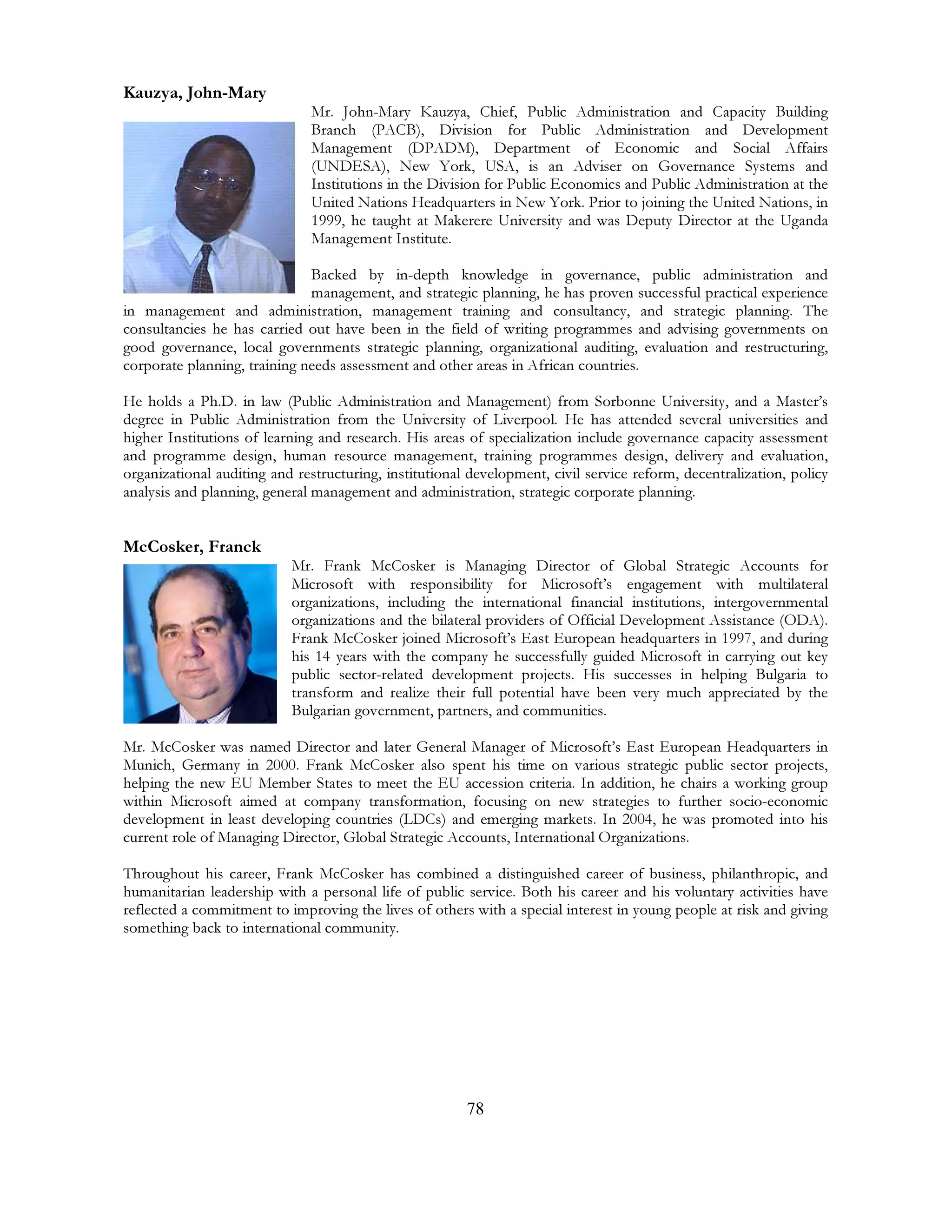 78
Kauzya, John-Mary
Mr. John-Mary Kauzya, Chief, Public Administration and Capacity Building
Branch (PACB), Division for Public Administration and Development
Management (DPADM), Department of Economic and Social Affairs
(UNDESA), New York, USA, is an Adviser on Governance Systems and
Institutions in the Division for Public Economics and Public Administration at the
United Nations Headquarters in New York. Prior to joining the United Nations, in
1999, he taught at Makerere University and was Deputy Director at the Uganda
Management Institute.
Backed by in-depth knowledge in governance, public administration and
management, and strategic planning, he has proven successful practical experience
in management and administration, management training and consultancy, and strategic planning. The
consultancies he has carried out have been in the field of writing programmes and advising governments on
good governance, local governments strategic planning, organizational auditing, evaluation and restructuring,
corporate planning, training needs assessment and other areas in African countries.
He holds a Ph.D. in law (Public Administration and Management) from Sorbonne University, and a Master’s
degree in Public Administration from the University of Liverpool. He has attended several universities and
higher Institutions of learning and research. His areas of specialization include governance capacity assessment
and programme design, human resource management, training programmes design, delivery and evaluation,
organizational auditing and restructuring, institutional development, civil service reform, decentralization, policy
analysis and planning, general management and administration, strategic corporate planning.
McCosker, Franck
Mr. Frank McCosker is Managing Director of Global Strategic Accounts for
Microsoft with responsibility for Microsoft’s engagement with multilateral
organizations, including the international financial institutions, intergovernmental
organizations and the bilateral providers of Official Development Assistance (ODA).
Frank McCosker joined Microsoft’s East European headquarters in 1997, and during
his 14 years with the company he successfully guided Microsoft in carrying out key
public sector-related development projects. His successes in helping Bulgaria to
transform and realize their full potential have been very much appreciated by the
Bulgarian government, partners, and communities.
Mr. McCosker was named Director and later General Manager of Microsoft’s East European Headquarters in
Munich, Germany in 2000. Frank McCosker also spent his time on various strategic public sector projects,
helping the new EU Member States to meet the EU accession criteria. In addition, he chairs a working group
within Microsoft aimed at company transformation, focusing on new strategies to further socio-economic
development in least developing countries (LDCs) and emerging markets. In 2004, he was promoted into his
current role of Managing Director, Global Strategic Accounts, International Organizations.
Throughout his career, Frank McCosker has combined a distinguished career of business, philanthropic, and
humanitarian leadership with a personal life of public service. Both his career and his voluntary activities have
reflected a commitment to improving the lives of others with a special interest in young people at risk and giving
something back to international community.
 