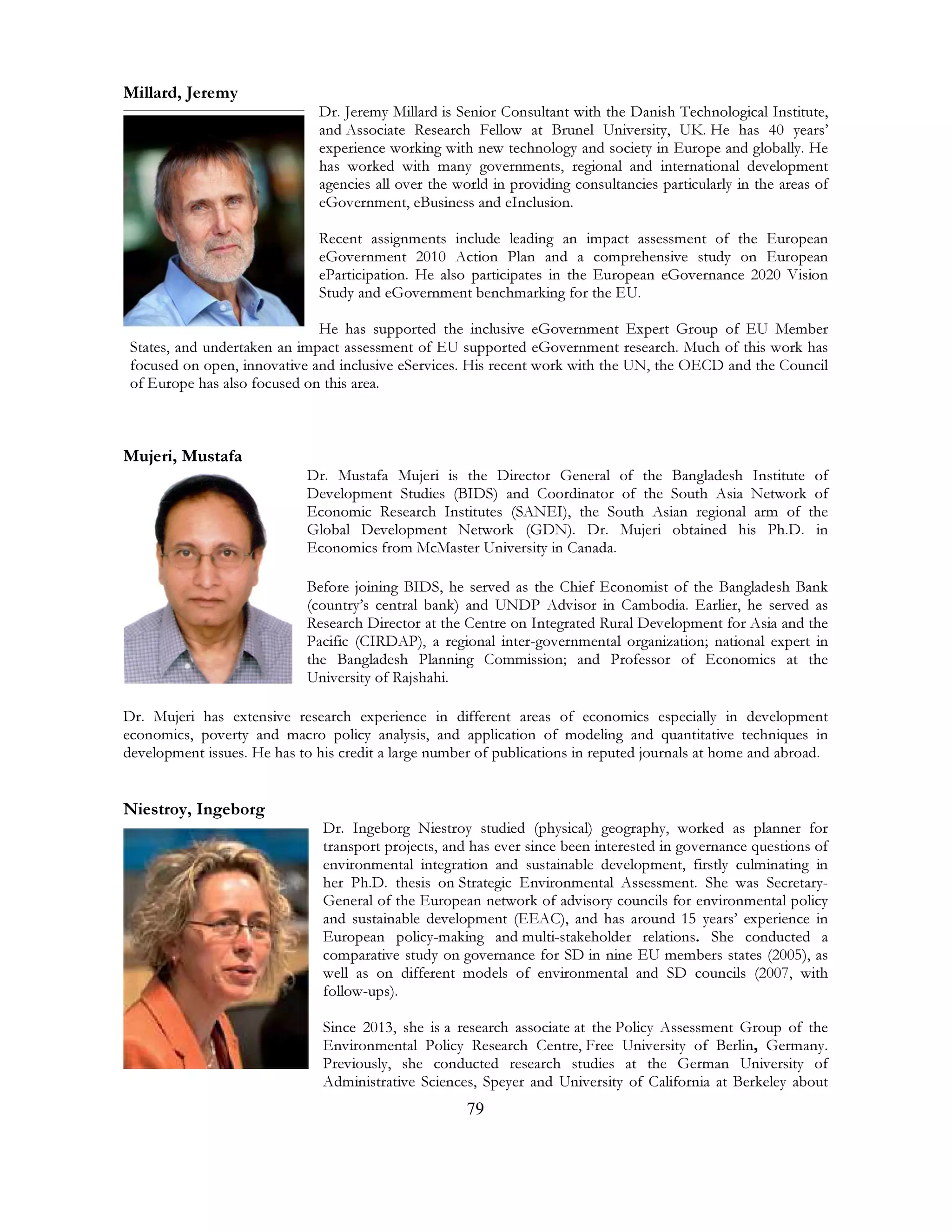 79
Millard, Jeremy
Dr. Jeremy Millard is Senior Consultant with the Danish Technological Institute,
and Associate Research Fellow at Brunel University, UK. He has 40 years’
experience working with new technology and society in Europe and globally. He
has worked with many governments, regional and international development
agencies all over the world in providing consultancies particularly in the areas of
eGovernment, eBusiness and eInclusion.
Recent assignments include leading an impact assessment of the European
eGovernment 2010 Action Plan and a comprehensive study on European
eParticipation. He also participates in the European eGovernance 2020 Vision
Study and eGovernment benchmarking for the EU.
He has supported the inclusive eGovernment Expert Group of EU Member
States, and undertaken an impact assessment of EU supported eGovernment research. Much of this work has
focused on open, innovative and inclusive eServices. His recent work with the UN, the OECD and the Council
of Europe has also focused on this area.
Mujeri, Mustafa
Dr. Mustafa Mujeri is the Director General of the Bangladesh Institute of
Development Studies (BIDS) and Coordinator of the South Asia Network of
Economic Research Institutes (SANEI), the South Asian regional arm of the
Global Development Network (GDN). Dr. Mujeri obtained his Ph.D. in
Economics from McMaster University in Canada.
Before joining BIDS, he served as the Chief Economist of the Bangladesh Bank
(country’s central bank) and UNDP Advisor in Cambodia. Earlier, he served as
Research Director at the Centre on Integrated Rural Development for Asia and the
Pacific (CIRDAP), a regional inter-governmental organization; national expert in
the Bangladesh Planning Commission; and Professor of Economics at the
University of Rajshahi.
Dr. Mujeri has extensive research experience in different areas of economics especially in development
economics, poverty and macro policy analysis, and application of modeling and quantitative techniques in
development issues. He has to his credit a large number of publications in reputed journals at home and abroad.
Niestroy, Ingeborg
Dr. Ingeborg Niestroy studied (physical) geography, worked as planner for
transport projects, and has ever since been interested in governance questions of
environmental integration and sustainable development, firstly culminating in
her Ph.D. thesis on Strategic Environmental Assessment. She was Secretary-
General of the European network of advisory councils for environmental policy
and sustainable development (EEAC), and has around 15 years’ experience in
European policy-making and multi-stakeholder relations. She conducted a
comparative study on governance for SD in nine EU members states (2005), as
well as on different models of environmental and SD councils (2007, with
follow-ups).
Since 2013, she is a research associate at the Policy Assessment Group of the
Environmental Policy Research Centre, Free University of Berlin, Germany.
Previously, she conducted research studies at the German University of
Administrative Sciences, Speyer and University of California at Berkeley about
 