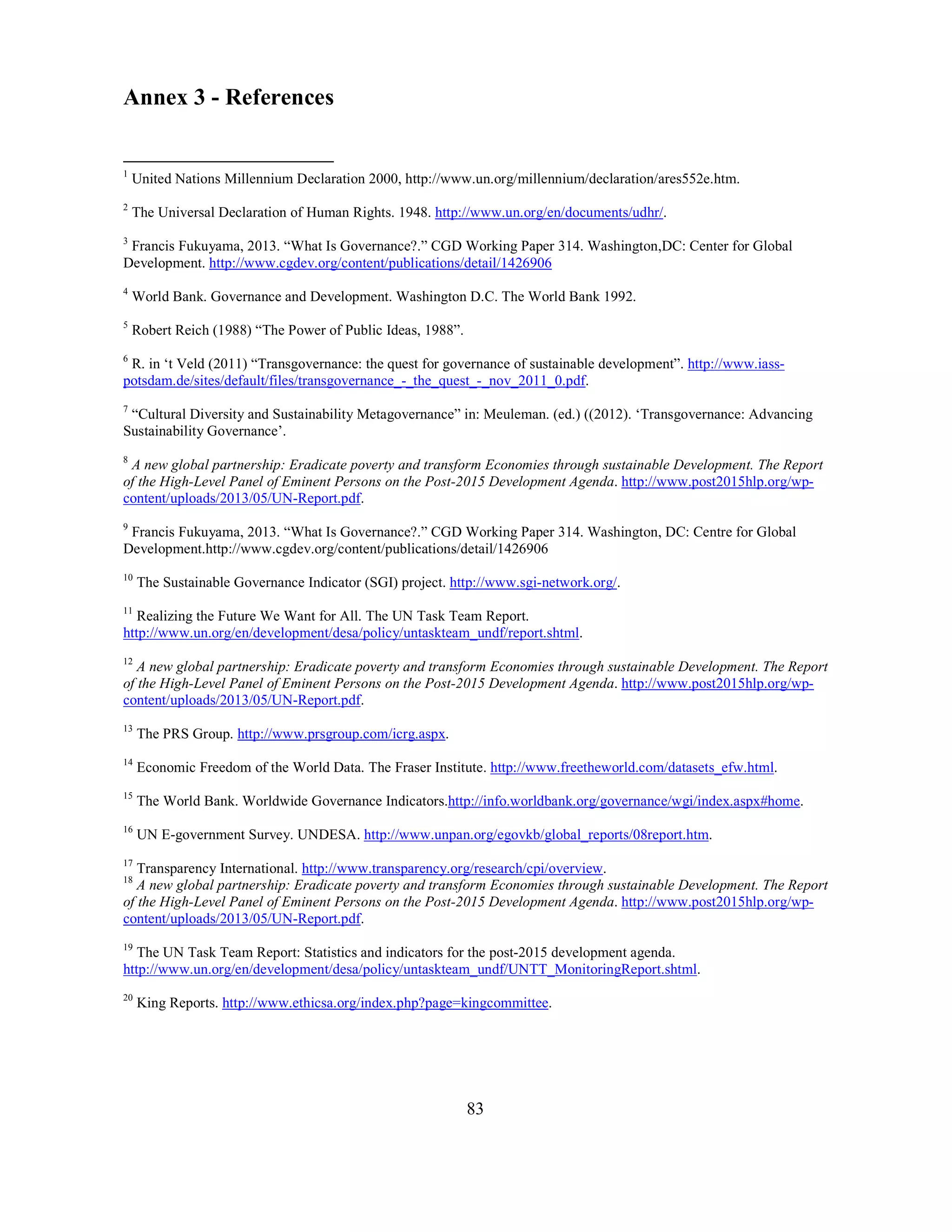 83
Annex 3 - References
1
United Nations Millennium Declaration 2000, http://www.un.org/millennium/declaration/ares552e.htm.
2
The Universal Declaration of Human Rights. 1948. http://www.un.org/en/documents/udhr/.
3
Francis Fukuyama, 2013. “What Is Governance?.” CGD Working Paper 314. Washington,DC: Center for Global
Development. http://www.cgdev.org/content/publications/detail/1426906
4
World Bank. Governance and Development. Washington D.C. The World Bank 1992.
5
Robert Reich (1988) “The Power of Public Ideas, 1988”.
6
R. in ‘t Veld (2011) “Transgovernance: the quest for governance of sustainable development”. http://www.iass-
potsdam.de/sites/default/files/transgovernance_-_the_quest_-_nov_2011_0.pdf.
7
“Cultural Diversity and Sustainability Metagovernance” in: Meuleman. (ed.) ((2012). ‘Transgovernance: Advancing
Sustainability Governance’.
8
A new global partnership: Eradicate poverty and transform Economies through sustainable Development. The Report
of the High-Level Panel of Eminent Persons on the Post-2015 Development Agenda. http://www.post2015hlp.org/wp-
content/uploads/2013/05/UN-Report.pdf.
9
Francis Fukuyama, 2013. “What Is Governance?.” CGD Working Paper 314. Washington, DC: Centre for Global
Development.http://www.cgdev.org/content/publications/detail/1426906
10
The Sustainable Governance Indicator (SGI) project. http://www.sgi-network.org/.
11
Realizing the Future We Want for All. The UN Task Team Report.
http://www.un.org/en/development/desa/policy/untaskteam_undf/report.shtml.
12
A new global partnership: Eradicate poverty and transform Economies through sustainable Development. The Report
of the High-Level Panel of Eminent Persons on the Post-2015 Development Agenda. http://www.post2015hlp.org/wp-
content/uploads/2013/05/UN-Report.pdf.
13
The PRS Group. http://www.prsgroup.com/icrg.aspx.
14
Economic Freedom of the World Data. The Fraser Institute. http://www.freetheworld.com/datasets_efw.html.
15
The World Bank. Worldwide Governance Indicators.http://info.worldbank.org/governance/wgi/index.aspx#home.
16
UN E-government Survey. UNDESA. http://www.unpan.org/egovkb/global_reports/08report.htm.
17
Transparency International. http://www.transparency.org/research/cpi/overview.
18
A new global partnership: Eradicate poverty and transform Economies through sustainable Development. The Report
of the High-Level Panel of Eminent Persons on the Post-2015 Development Agenda. http://www.post2015hlp.org/wp-
content/uploads/2013/05/UN-Report.pdf.
19
The UN Task Team Report: Statistics and indicators for the post-2015 development agenda.
http://www.un.org/en/development/desa/policy/untaskteam_undf/UNTT_MonitoringReport.shtml.
20
King Reports. http://www.ethicsa.org/index.php?page=kingcommittee.
 