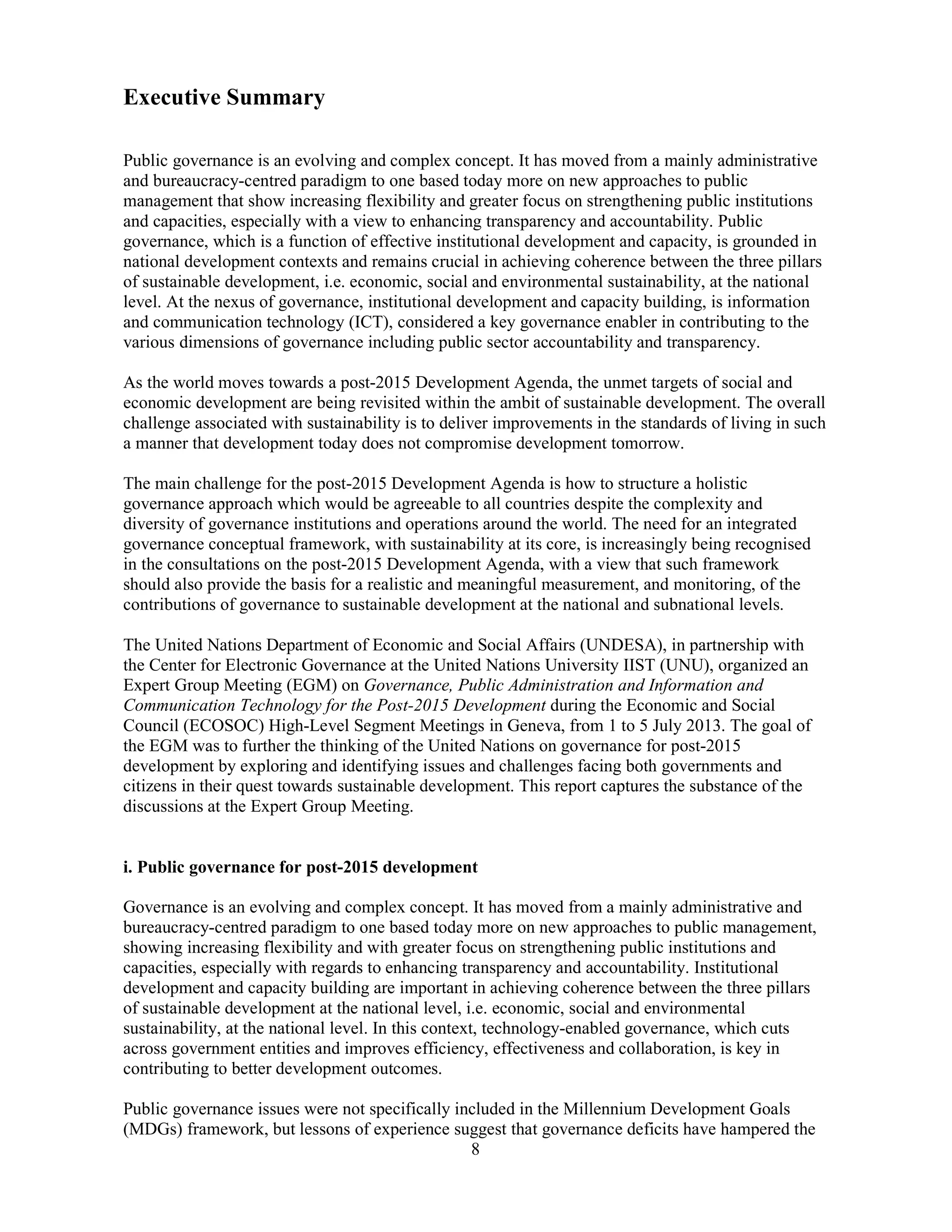 8
Executive Summary
Public governance is an evolving and complex concept. It has moved from a mainly administrative
and bureaucracy-centred paradigm to one based today more on new approaches to public
management that show increasing flexibility and greater focus on strengthening public institutions
and capacities, especially with a view to enhancing transparency and accountability. Public
governance, which is a function of effective institutional development and capacity, is grounded in
national development contexts and remains crucial in achieving coherence between the three pillars
of sustainable development, i.e. economic, social and environmental sustainability, at the national
level. At the nexus of governance, institutional development and capacity building, is information
and communication technology (ICT), considered a key governance enabler in contributing to the
various dimensions of governance including public sector accountability and transparency.
As the world moves towards a post-2015 Development Agenda, the unmet targets of social and
economic development are being revisited within the ambit of sustainable development. The overall
challenge associated with sustainability is to deliver improvements in the standards of living in such
a manner that development today does not compromise development tomorrow.
The main challenge for the post-2015 Development Agenda is how to structure a holistic
governance approach which would be agreeable to all countries despite the complexity and
diversity of governance institutions and operations around the world. The need for an integrated
governance conceptual framework, with sustainability at its core, is increasingly being recognised
in the consultations on the post-2015 Development Agenda, with a view that such framework
should also provide the basis for a realistic and meaningful measurement, and monitoring, of the
contributions of governance to sustainable development at the national and subnational levels.
The United Nations Department of Economic and Social Affairs (UNDESA), in partnership with
the Center for Electronic Governance at the United Nations University IIST (UNU), organized an
Expert Group Meeting (EGM) on Governance, Public Administration and Information and
Communication Technology for the Post-2015 Development during the Economic and Social
Council (ECOSOC) High-Level Segment Meetings in Geneva, from 1 to 5 July 2013. The goal of
the EGM was to further the thinking of the United Nations on governance for post-2015
development by exploring and identifying issues and challenges facing both governments and
citizens in their quest towards sustainable development. This report captures the substance of the
discussions at the Expert Group Meeting.
i. Public governance for post-2015 development
Governance is an evolving and complex concept. It has moved from a mainly administrative and
bureaucracy-centred paradigm to one based today more on new approaches to public management,
showing increasing flexibility and with greater focus on strengthening public institutions and
capacities, especially with regards to enhancing transparency and accountability. Institutional
development and capacity building are important in achieving coherence between the three pillars
of sustainable development at the national level, i.e. economic, social and environmental
sustainability, at the national level. In this context, technology-enabled governance, which cuts
across government entities and improves efficiency, effectiveness and collaboration, is key in
contributing to better development outcomes.
Public governance issues were not specifically included in the Millennium Development Goals
(MDGs) framework, but lessons of experience suggest that governance deficits have hampered the
 