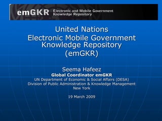 United Nations
Electronic Mobile Government
Knowledge Repository
(emGKR)
Seema Hafeez
Global Coordinator emGKR
UN Department of Economic & Social Affairs (DESA)
Division of Public Administration & Knowledge Management
New York
19 March 2009
 
